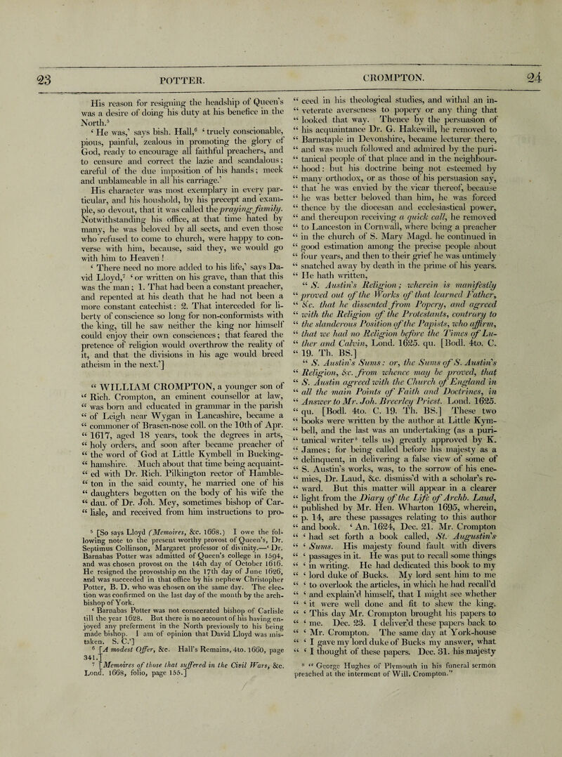 CROMPTON. 04 His reason for resigning the headship of Queen s was a desire of doing his duty at his benefice in the North.5 4 He was,’ says bish. Hall,6 7 ‘ truely conscionable, pious, painful, zealous in promoting the glory of God, ready to encourage all faithful preachers, and to censure and correct the lazie and scandalous; careful of the due imposition of his hands; meek and unblameable in all his carriage.’ His character was most exemplary in every par¬ ticular, and his houshold, by his precept and exam¬ ple, so devout, that it was called \he praying family. Notwithstanding his office, at that time hated by many, he was beloved by all sects, and even those who refused to come to church, were happy to con¬ verse with him, because, said they, we would go with him to Heaven ! 4 There need no more added to Ins life,’ says Da¬ vid Lloyd,7 4 or written on his grave, than that this was the man; 1. That had been a constant preacher, and repented at his death that he had not been a more constant catechist: 2. That interceded for li¬ berty of conscience so long for non-conformists with the king, till he saw neither the king nor himself could enjoy their own consciences; that feared the pretence of religion would overthrow the reality of it, and that the divisions in his age would breed atheism in the next.’] 44 WILLIAM CROMPTON, a younger son of 44 Rich. Crompton, an eminent counsellor at law, 44 was born and educated in grammar in the parish 44 of Leigh near Wygan in Lancashire, became a 44 commoner of Rrasen-nose coll, on the 10th of Apr. 44 1617, aged 18 years, took the degrees in arts, 44 holy orders, and soon after became preacher of 44 the word of God at Little Kymbell in Bucking- 44 hamshire. Much about that time being acquaint- 44 ed with Dr. Rich. Pilkington rector of Hamble- 44 ton in the said county, he married one of his 44 daughters begotten on the body of his wife the 44 dau. of Dr. Joh. Mey, sometimes bishop of Car- 44 lisle, and received from him instructions to pro- 5 [So says Lloyd (Memoires, &c. 1668.) I owe the fol¬ lowing note to the present worthy provost of Queen’s, Dr. Septimus Collinson, Margaret professor of divinity.—4 Dr. Barnabas Potter was admitted of Queen’s college in 15Q4, and was chosen provost on the 14th day of October 1616. He resigned the provostship on the 17th day of June 1626, and was succeeded in that office by his nephew Christopher Potter, B. D. who was chosen on the same day. The elec¬ tion was confirmed on the last day of the month by the arch¬ bishop of York. ‘ Barnabas Potter was not consecrated bishop of Carlisle till the year 1628. But there is no account of his having en¬ joyed any preferment in the North previously to his being made bishop. I am of opinion that David Lloyd was mis¬ taken. S. C.’] 6 \A modest Offer, &c. Hall’s Remains, 4to. i860, page 341.J 7 [Memoires of those that suffered in the Civil Wars, &c. Lond. 1668, folio, page 155.] 44 ceed in his theological studies, and withal an in- 44 veterate averseness to popery or any thing that 44 looked that way. Thence by the persuasion of 44 his acquaintance Dr. G. Hakewill, he removed to 44 Barnstaple in Devonshire, became lecturer there, 44 and was much followed and admired by the puri- 44 tanical people of that place and in the neighbour- 44 hood: but his doctrine being not esteemed by 44 many orthodox, or as those of his persuasion say, 44 that he was envied by the vicar thereof, because 44 he was better beloved than him, he was forced 44 thence by the diocesan and ecclesiastical power, 44 and thereupon receiving a quick call, he removed 44 to Lanceston in Cornwall, where being a preacher 44 in the church of S. Mary Magcl. he continued in 44 good estimation among the precise people about 44 four years, and then to their grief he was untimely 44 snatched away by death in the prime of his years. 44 He hath written, 44 S. Austin’s Religion; wherein is manifestly 44proved out of‘the Works of that learned Father, 44 Sc. that he dissented from Popery, and agreed 44 with the Religion of the Protestants, contrary to 44 the slanderous Position of the Papists, who affirm, 44 that zee had no Religion before the Times of Lu~ 44 tlier and Calvin, Lond. 1625. qu. [Bodl. 4to. C. 44 19. Th. BS.] 44 S. Austin’’s Sums: or, the Sums of S. Austin’s 44 Religion, fc. from zvhence may be proved, that 44 S. Austin agreed zoitli the Church of England in 44 all the main Points of Faith and Doctrines, in 44 Answer to Mr. Joh. Breerley Priest. Lond. 1625. 44 qu. [Bodl. 4to. C. 19- Th. BS.] These two 44 books were written by the author at Little Kym- 44 bell, and the last was an undertaking (as a puri- 44 tanical writer8 tells us) greatly approved by K. 44 James; for being called before his majesty as a 44 delinquent, in delivering a false view of some of 44 S. Austin’s works, was, to the sorrow of his ene- 44 mies, Dr. Laud, &c. dismiss’d with a scholar’s re- 44 ward. But this matter will appear in a clearer 44 light from the Diary of the Life of Archb. Laud, 44 published by Mr. Hen. Wharton 1695, wherein, 44 p. 14, are these passages relating to this author 44 and book. 4 An. 1624, Dec. 21. Mr. Crompton 44 4 had set forth a book called, St. Augustin’s 44 4 Sums. His majesty found fault with divers 44 4 passages in it. He was put to recall some things 44 4 in writing. He had dedicated this book to my 44 4 lord duke of Bucks. My lord sent him to me 44 4 to overlook the articles, in which he had recall’d 44 4 and explain’d himself, that I might see whether 44 4 it were well done and fit to shew the king. 44 4 This day Mr. Crompton brought his papers to 44 4 me. Dec. 23. I deliver’d these papers back to 44 4 Mr. Crompton. The same day at York-house 44 4 I gave my lord duke of Bucks my answer, what 44 4 I thought of these papers. Dec. 31. his majesty 8 “ George Hughes of Plymouth in his funeral sermon preached at the interment of Will. Crompton.”