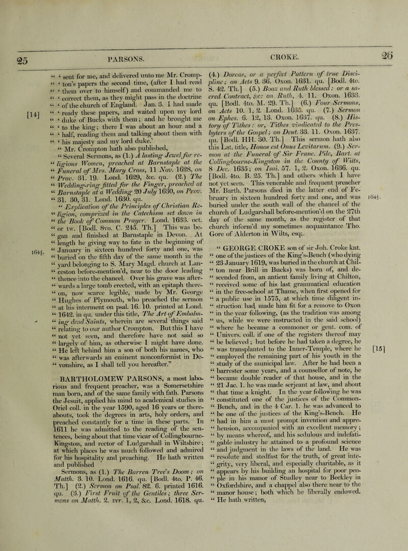 1>H 25 PARSONS. [14] “ 4 sent for me, and delivered unto me Mr. Cromp- .« 4 ton’s papers the second time, (after I had read 44 4 them over to himself) and commanded me to 44 4 correct them, as they might pass in the doctrine 44 4 of the church of England. Jan. 3. I had made 44 4 ready these papers, and waited upon my lord 44 4 duke of Bucks with them; and he brought me 44 4 to the king; there I was about an hour and a 44 4 half, reading them and talking about them with 44 4 his majesty and my lord duke.’ 44 Mr. Crompton hath also published, 44 Several Sermons, as (1.) A lasting Jewel for re- 44 lio-ious Women, preached at Barnstaple at the 44 Funeral of Mrs. Mary Cross, 11 Nov. 1628, on 44 Prov. 31. 19. Lond. 1629, &c. qu. (2.) The 44 Wedding-ring fitted for the Finger, preached at 44 31. 30, 31. Lond. 1630. qu. 44 Explication of the Principles of Christian Re- 44 ligion, comprized in the Catechism set down in 44 the Booh of Common Prayer. Lond. 1633. oct. 44 or tw. [Bodl. 8vo. C. 245. Th.] This was be- 44 gan and finished at Barnstaple in Devon. At 44 length he giving way to fate in the beginning of 44 January in sixteen hundred forty and one, was 44 buried on the fifth day of the same month in the 44 yard belonging to S. Mary Magd. church at Lan- 44 ceston before-mention’d, near to the door leading 44 thence into the chancel. Over his grave was after- 44 wards a large tomb erected, with an epitaph there- 44 on, now scarce legible, made by Mr. George 44 Hughes of Plymouth, who preached the sermon 44 at his interment on psal. 16. 10. printed at Lond. 44 1642. in qu. under this title, The Art of Embalm- 44 ing dead Saints, wherein are several things said 44 relating to our author Crompton. But this I have 44 not yet seen, and therefore have not said so 44 largely of him, as otherwise I might have done. 44 He left behind him a son of both his names, who 44 was afterwards an eminent nonconformist in De- 44 vonshire, as I shall tell you hereafter.” BARTHOLOMEW PARSONS, a most labo¬ rious and frequent preacher, was a Somersetshire man born, and of the same family with fath. Parsons the Jesuit, applied his mind to academical studies in Oriel coll, in the year 1590, aged 16 years or there¬ abouts, took the degrees in arts, holy orders, and preached constantly for a time in these parts. In 1611 he was admitted to the reading of the sen¬ tences, being about that time vicar of Collingbourne- Kingston, and rector of Ludgarshall in Wiltshire; at which places he was much followed and admired for his hospitality and preaching. He hath written and published Sermons, as (1.) The Barren Tree's Doom ; on Matth. 3. 10. Lond. 1616. qu. [Bodl. 4to. P. 46. Th.] (2.) Sermon, on Psal. 82. 6. printed 1616. qu. (3.) First Fruit of the Gentiles; three Ser¬ mons on Matth. 2. ver. 1, 2, &c. Lond. 1618, qu. 2t> (4.) Dorcas, or a perfect Pattern of true Disci¬ pline; on Acts 9. 36. Oxon. 1631. qu. [Bodl. 4to. S. 42. Th.] (5.) Boaz and Ruth blessed: or a sa- cred Contract, 6<c: on Ruth, 4. 11. Oxon. 1633. qu. [Bodl. 4to. M. 29- Th.] (6.) Four Sermons, on Acts 10. 1, 2. Lond. 1635. qu. (7.) Sermon on Ephes. 6. 12, 13. Oxon. 1637. qu. (8.) His¬ tory of Tithes: or, Tithes vindicated to the Pres¬ byters of the Gospel; on Deut. 33. 11. Oxon. 1637. qu. [Bodl. IJH. 30. Th.] This sermon hath also this Lat. title, Honos est Onus Levitarum. (9.) Ser¬ mon at the Funeral of Sir Franc. Pile, Bart, at Collingbourne-Kingston in the County of Wilts, 8 Dec. 1635; on Isai. 57. 1, 2. Oxon. 1636. qu. [Bodl. 4to. B. 25. Th.] and others which I have not yet seen. This venerable and frequent preacher Mr. Barth. Parsons died in the latter end of Fe¬ bruary in sixteen hundred forty and one, and was i64<. buried under the south wall of the chancel of the church of Ludgarshall before-mention’d on the 27th day of the same month, as the register of that church inform’d my sometimes acquaintance Tho. Gore of Alderton in Wilts, esq;. 44 GEORGE CROKE son of sir Joh. Croke knt. 44 one of the justices of the King’s-Bench (who dying 44 23 January 1619, was buried in the church at Chil- 44 ton near Brill in Bucks) was born of, and de- 44 scended from, an antient family living at Chilton, 44 received some of his last grammatical education 44 in the free-school at Thame, when first opened for 44 a public use in 1575, at which time diligent in- 44 struction had, made him fit for a remove to Oxon 44 in the year following, (as the tradition was among 44 us, while we were instructed in the said school) 44 where he became a commoner or gent. com. of 44 Univers. coll, if one of the registers thereof may 44 be believed; but before he had taken a degree, he 44 was transplanted to the Inner-Temple, where he 44 employed the remaining part of his youth in the 44 study of the municipal law. After he had been a 44 barrester some years, and a counsellor of note, he 44 became double reader of that house, and in the 44 21 Jac. 1. he was made serjeant at law, and about 44 that time a knight. In the year following he was 44 constituted one of the justices of the Common- 44 Bench, and in the 4 Car. 1. he was advanced to 44 be one of the justices of the King’s-Bench. He 44 had in him a most prompt invention and appre- 44 hension, accompanied with an excellent memory; 44 by means whereof, and his sedulous and indefati- 44 gable industry he attained to a profound science 44 and judgment in the laws of the land. He was 44 resolute and stedfast for the truth, of great inte- 44 grity, very liberal, and especially charitable, as it 44 appears by his building an hospital for poor peo- 44 pie in his manor of Studley near to Beckley in 44 Oxfordshire, and a chappel also there near to the 44 manor house; both which he liberally endowed. 44 He hath written, [15]