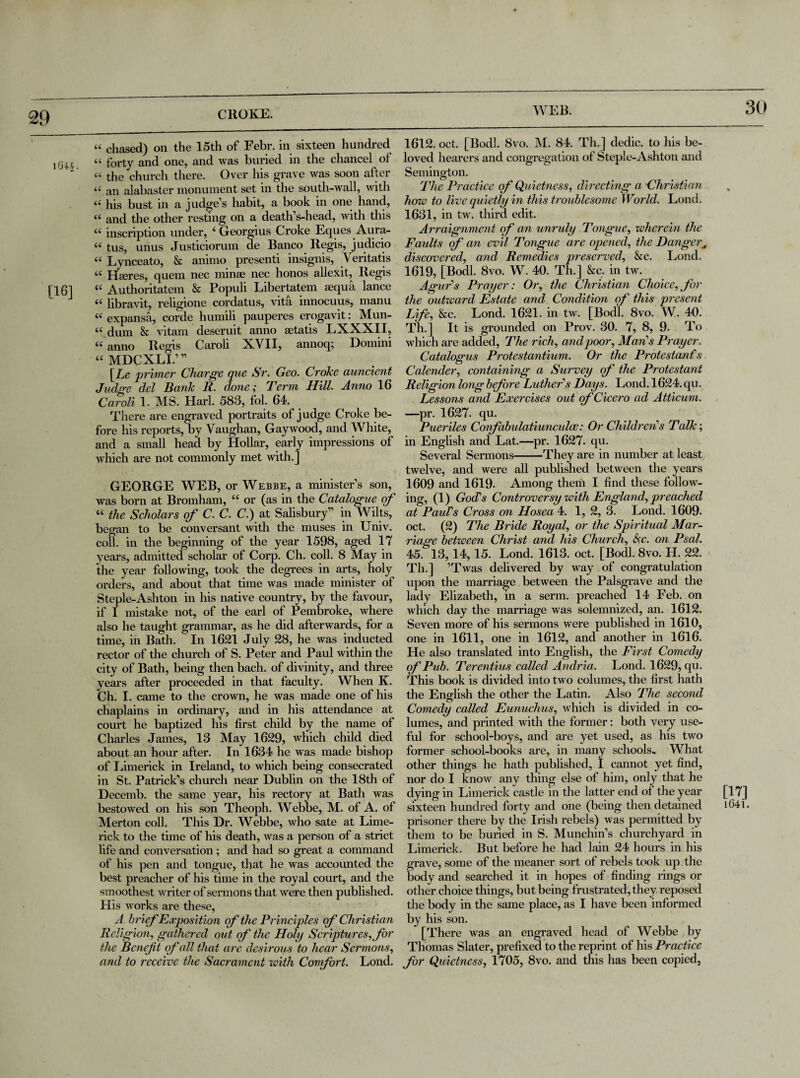 29 “ chased) on the 15th of Febr. in sixteen hundred lG+i « forty and one, and was buried in the chancel of ‘ “ the church there. Over his grave was soon after <•' an alabaster monument set in the south-wall, with « his bust in a judge’s habit, a book in one hand, (i and the other resting on a death’s-head, with this (( inscription under, 4 Georgius Croke Eques Aura- “ tus, unus Justiciorum de Banco Regis, judicio 44 Lynceato, & animo presenti insignis, Yeritatis 44 Hacres, quern nec mime nec honos allexit, Regis [16] 44 Authoritatem & Populi Libertatem sequa lance 44 libravit, religione cordatus, vita innocuus, manu 44 expansa, corde humili pauperes erogavit: Mun- 44 dum & vitam deseruit anno aetatis LXXXII, 44 anno Regis Caroli XVII, annoq; Domini 44 MDCXLI.’” [Le primer Charge que Sr. Geo. Croke auncient Judge del Bank R. done; Term Hill. Anno 16 Caroli 1. MS. Harl. 583, fol. 64. There are engraved portraits of judge Croke be¬ fore his reports, by Vaughan, Gay wood, and White, and a small head by Hollar, early impressions of which are not commonly met with.] GEORGE WEB, or Webbe, a minister’s son, was born at Bromham, 44 or (as in the Catalogue of 44 the Scholars of C. C. C.) at Salisbury” in Wilts, began to be conversant with the muses in Univ. coll, in the beginning of the year 1598, aged 17 years, admitted scholar of Corp. Ch. coll. 8 May in the year following, took the degrees in arts, holy orders, and about that time was made minister of Steple-Ashton in his native country, by the favour, if I mistake not, of the earl of Pembroke, where also he taught grammar, as he did afterwards, for a time, in Bath. In 1621 July 28, he was inducted rector of the church of S. Peter and Paul within the city of Bath, being then bach, of divinity, and three years after proceeded in that faculty. When K. Ch. I. came to the crown, he was made one of his chaplains in ordinary, and in his attendance at court he baptized his first child by the name of Charles James, 13 May 1629, which child died about an hour after. In 1634 he was made bishop of Limerick in Ireland, to which being consecrated in St. Patrick’s church near Dublin on the 18th of Decemb. the same year, his rectory at Bath was bestowed on his son Theoph. Webbe, M. of A. of Merton coll. This Dr. Webbe, who sate at Lime¬ rick to the time of his death, was a person of a strict life and conversation ; and had so great a command of his pen and tongue, that he was accounted the best preacher of his time in the royal court, and the smoothest writer of sermons that were then published. His works are these, A brief Exposition of the Principles of Christian Religion, gathered out of the Holy Scriptures, for the Beneft of all that are desirous to hear Sermons, and to receive the Sacrament with Comfort. Lond. 1612. oct. [Bodl. 8vo. M. 84. Th.] dedic. to his be¬ loved hearers and congregation of Steple-Ashton and Semington. The Practice of Quietness, directing a Christian how to live quietly in this troublesome World. Lond. 1631, in tw. third edit. Arraignment of an unruly Tongue, wherein the Faults of an evil Tongue are opened, the Danger„ discovered, and Remedies preserved, &c. Lond. 1619, [Bodl. 8vo. W. 40. Th.] &c. in tw. Agar's Prayer: Or, the Christian Choice,for the outward Estate and Condition of this present Life, &c. Lond. 1621. in tw. [Bodl. 8vo. W. 40. Th.] It is grounded on Prov. 30. 7, 8, 9. To which are added, The rich, and poor, Man's Prayer. Catalogus Protestantium. Or the Protestant’1 s Calender, containing a Survey of the Protestant Religion long before Luther’s Days. Lond.1624. qu. Lessons and Exercises out of Cicero ad Atticum. —pr. 1627. qu. Pueriles Confabulatiunculoe: Or Children'1 s Talk; in English and Lat.—pr. 1627. qu. Several Sermons-They are in number at least twelve, and were all published between the years 1609 and 1619. Among them I find these follow¬ ing, (1) God’s Controversy with England, preached at Paul’s Cross on Hosea 4. 1, 2, 3. Lond. 1609. oct. (2) The Bride Royal, or the Spiritual Mar¬ riage between Christ and his Church, fyc. on Psal. 45. 13,14, 15. Lond. 1613. oct. [Bodl. 8vo. H. 22. Th.] ’Twas delivered by way of congratulation upon the marriage between the Palsgrave and the lady Elizabeth, m a serm. preached 14 Feb. on which day the marriage was solemnized, an. 1612. Seven more of his sermons were published in 1610, one in 1611, one in 1612, and another in 1616. He also translated into English, the First Comedy of Pub. Terentius called Anclria. Lond. 1629, qu. This book is divided into two columes, the first hath the English the other the Latin. Also The second Comedy called Eunuchus, which is divided in co¬ lumes, and printed with the former: both very use¬ ful for school-boys, and are yet used, as his two former school-books are, in many schools. What other things he hath published, I cannot yet find, nor do I know any thing else of him, only that he dying in Limerick castle in the latter end of the year [17] sixteen hundred forty and one (being then detained iC4l. prisoner there by the Irish rebels) was permitted by them to be buried in S. Munchin’s churchyard in Limerick. But before he had lain 24 hours in his grave, some of the meaner sort of rebels took up the body and searched it in hopes of finding rings or other choice things, but being frustrated, they reposed the body in the same place, as I have been informed by his son. [There was an engraved head of Webbe by Thomas Slater, prefixed to the reprint of his Practice for Quietness, 1705, 8vo. and this has been copied,