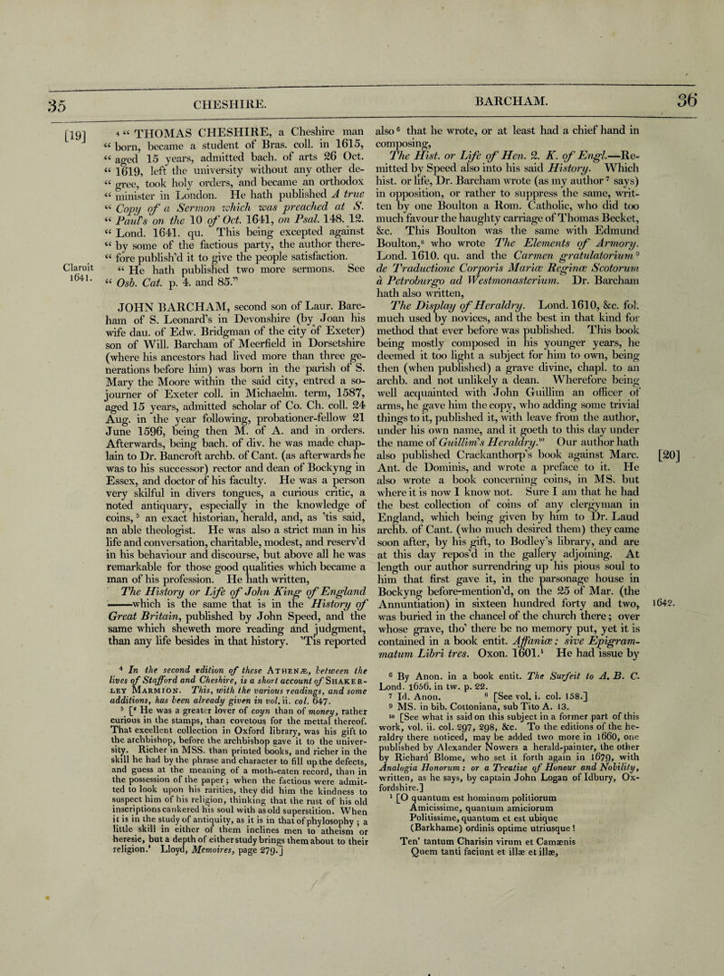 BARCHAM. [19] 4 “ THOMAS CHESHIRE, a Cheshire man “ born, became a student of Bras. coll, in 1615, “ ao-ed 15 years, admitted bach, of arts 26 Oct. « 1619, left the university without any other de- « gree, took holy orders, and became an orthodox “ minister in London. He hath published A true <c Copy of a Sermon which was preached at S. i( Paul's on the 10 of Oct. 1641, on Psal. 148. 12. “ Lond. 1641. qu. This being excepted against u by some of the factious party, the author there- “ fore publish’d it to give the people satisfaction, ciaruit « He hath published two more sermons. See l641' “ Osb. Cat. p. 4. and 85.” JOHN BARCHAM, second son of Laur. Barc- ham of S. Leonard’s in Devonshire (by Joan his wife dau. of Edw. Bridgman of the city of Exeter) son of Will. Barcham of Meerfield in Dorsetshire (where his ancestors had lived more than three ge¬ nerations before him) was born in the parish of S. Mary the Moore within the said city, entred a so¬ journer of Exeter coll, in Michaelm. term, 1587, aged 15 years, admitted scholar of Co. Ch. coll. 24 Aug. in the year following, probationer-fellow 21 June 1596, being then M. of A. and in orders. Afterwards, being bach, of div. he was made chap¬ lain to Dr. Bancroft archb. of Cant, (as afterwards he was to his successor) rector and dean of Bockyng in Essex, and doctor of his faculty. He was a person very skilful in divers tongues, a curious critic, a noted antiquary, especially in the knowledge of coins,5 an exact historian, herald, and, as ’tis said, an able theologist. He was also a strict man in his life and conversation, charitable, modest, and reserv’d in his behaviour and discourse, but above all he was remarkable for those good qualities which became a man of his profession. He hath written, The History or Life of John King of England ■ ■ which is the same that is in the History of Great Britain, published by John Speed, and the same which sheweth more reading and judgment, than any life besides in that history. ’Tis reported 4 In the second edition of these Athene, between the lives of Stafford and Cheshire, is a short account of Shaker- ley Marmion. This, with the various readings, and some additions, has been already given in ii. col. 647. 5 [« He was a greater lover of coyn than of money, rather curious in the stamps, than covetous for the mettal thereof. That excellent collection in Oxford library, was his gift to the archbishop, before the archbishop save it to the univer¬ sity. Richer in MSS. than printed books, and richer in the skill he had by the phrase and character to fill up the defects, and guess at the meaning of a moth-eaten record, than in the possession of the paper; when the factious were admit¬ ted to look upon his rarities, they did him the kindness to suspect him of his religion, thinking that the rust of his old inscriptions cankered his soul with as old superstition. When it is in the study of antiquity, as it is in that of phylosophy ; a little skill in either of them inclines men to atheism or heresie, but a depth of eitherstudy brings them about to their religion.’ Lloyd, Memoires, page 279.j also 6 that he wrote, or at least had a chief hand in composing, The Hist, or Life of Hen. 2. K. of Engl.—Re¬ mitted by Speed also into his said History. Which hist, or life, Dr. Barcham wrote (as my author7 says) in opposition, or rather to suppress the same, writ¬ ten by one Boulton a Rom. Catholic, who did too much favour the haughty carriage of Thomas Becket, &c. This Boulton Avas the same with Edmund Boulton,8 who wrote The Elements of Armory. Lond. 1610. qu. and the Carmen gratulatorium9 de Traductione Corporis Marine Reginas Scotorum a Petroburgo ad Westmonasterium. Dr. Barcham hath also Avritten, The Display of Heraldry. Lond. 1610, &c. fol. much used by novices, and the best in that kind for method that ever before Avas published. This book being mostly composed in his younger years, he deemed it too light a subject for him to own, being then (when published) a grave divine, ehapl. to an archb. and not unlikely a dean. Wherefore being Avell acquainted Avith John Guillim an officer of arms, he gave him the copy, Avho adding some trivial things to it, published it, with leave from the author, under his own name, and it goeth to this day under the name of Guillim’s Heraldry A Our author hath also published Crackanthorp’s book against Marc. Ant. de Dominis, and Avrote a preface to it. He also wrote a book concerning coins, in MS. but Avhere it is now I know not. Sure I am that he had the best collection of coins of any clergyman in England, which being given by him to Dr. Laud archb. of Cant, (who much desired them) they came soon after, by his gift, to Bodley’s library, and are at this day repos’d in the gallery adjoining. At length our author surrendring up his pious soul to him that first gave it, in the parsonage house in Bockyng before-mention’d, on the 25 of Mar. (the Annuntiation) in sixteen hundred forty and two, was buried in the chancel of the church there; over whose grave, tho’ there be no memory put, yet it is contained in a book entit. Affanice; sive Epigram- matum Libri tres. Oxon. I0OI.1 He had issue by 6 By Anon, in a book entit. The Surfeit to A. B. C. Lond. 1656. in tvv. p. 22. 7 Id. Anon. 8 [See vol. i. col. 158.] 9 MS. in bib. Cottoniana, sub Tito A. J3. 10 [See what is said on this subject in a former part of this work, vol. ii. col. 297, 298, &c. To the editions of the he¬ raldry there noticed, may be added two more in 1660, one published by Alexander Nowers a herald-painter, the other by Richard Blome, who set it forth again in l679> with Analogia Honorum : or a Treatise of Honour and Nobilily, written, as he says, by captain John Logan of Idbury, Ox¬ fordshire.] 1 [O quantum est hominum politiorum Amicissime, quantum amiciorum Politissime, quantum et est ubique (Barkhame) ordinis optime utriusque ! Ten’ tantum Charisin virum et Camaenis Quem tanti faciunt et illae et illae. [20] 164?.