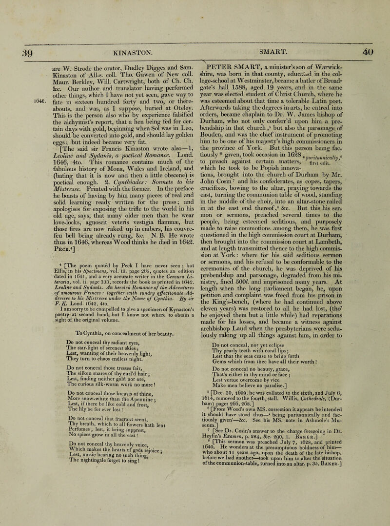 are W. Strode the orator, Dudley Digges and Sam. Kinaston of All-s. coll. Tho. Gawen of New coll. Maur. Berkley, Will. Cartwright, both of Ch. Ch. &c. Our author and translator having performed other things, which I have not yet seen, gave way to i64£. fate in sixteen hundred forty and two, or there¬ abouts, and was, as I suppose, buried at Oteley. This is the person also who by experience falsified the alchymisf s report, that a hen being fed for cer¬ tain days with gold, beginning when Sol was in Leo, should be converted into gold, and should lay golden eggs; but indeed became very fat. [The said sir Francis Kinaston wrote also—1, Leoline and Sydanis, a poetical Romance. Lond. 1646, 4to. This romance contains much of the fabulous history of Mona, Wales and Ireland, and (bating that it is now and then a little obscene) is poetical enough. 2. Cynthiades: Sonnets to his Mistresse. Printed with the former. In the preface he boasts of having by him many pieces of real and solid learning ready written for the press; and apologises for exposing the trifle to the world in his old age, says, that many older men than he wear love-locks, agnoscit veteris vestigia flammae, but those fires are now raked up in embers, his couvre- feu bell being already rung, &c. N. B. He wrote thus in 1646, whereas Wood thinks he died in 1642. Peck.4] —x-— PETER SMART, a minister’s son of Warwick¬ shire, was born in that county, educated in the col¬ lege-school at Westminster, became a batler of Broad- gate’s hall 1588, aged 19 years, and in the same year was elected student of Christ Church, where he was esteemed about that time a tolerable Latin poet. Afterwards taking the degrees in arts, he entred into orders, became chaplain to Dr. W. James bishop of Durham, who not only conferr’d upon him a pre- bendship in that church ,5 but also the parsonage of Bouden, and was the chief instrument of promoting him to be one of his majesty’s high commissioners in the province of York. But this person being fac- tiously # given, took occasion in 1628 ., . ,, to preach against certain matters, first ccijL which he took to be Popish innova¬ tions, brought into the church of Durham by Mr. John Cosin7 and his confederates, as copes, tapers, crucifixes, bowing to the altar, praying towards the east, turning the communion table of wood, standing in the middle of the choir, into an altar-stone railed in at the east end thereof,8 &c. But this his ser¬ mon or sermons, preached several times to the people, being esteemed seditious, and purposely made to raise commotions among them, he was first questioned in the high commission court at Durham, then brought into the commission court at Lambeth, and at length transmitted thence to the high commis¬ sion at York: where for his said seditious sermon or sermons, and his refusal to be conformable to the ceremonies of the church, he was deprived of his prebendship and parsonage, degraded from his mi¬ nistry, fined 500/. and imprisoned many years. At length when the long parliament began, he, upon petition and complaint was freed from his prison in the King’s-bench, (where he had continued above eleven years) was restored to all he had lost, (tho’ he enjoyed them but a little while) had reparations made for his losses, and became a witness against archbishop Laud when the presbyterians were sedu¬ lously raking up all things against him, in order to Do not conceal, nor yet eclipse Thy pearly teeth with coral lips; Lest that the seas cease to bring forth Gems which from thee have all their worth ! 4 [The poem quoted by Peck I have never seen ; but Ellis, in his Specimens, vol. iii. page 2()5, quotes an edition dated in 1641, and a very accurate writer in the Censura Li- teraria, vol. ii. page 333, records the book as printed in )6'42. Leoline and Sydanis. An heroick Romance of the Adventures of amourous Princes : together with sundry affectionate Ad¬ dresses to his Mistresse under the Name of Cynthia. By sir F. K. Lond. 1642, 4to. I am sorry to be compelled to give a specimen of Kynaston’s poetry at second hand, but I know not where to obtain a sight of the original volume. To Cynthia, on concealment of her beauty. Do not conceal thy radiant eyes. The star-light of serenest skies; Lest, wanting of their heavenly light, They turn to chaos endless night. Do not conceal those tresses fair. The silken snares of thy curl’d hair; Lest, finding neither gold nor ore. The curious silk-worm work no more! Do not conceal those breasts of thine. More snow-white than the Apennine ; Lest, if there be like cold and frost. The lily be for ever lost! Do not conceal that fragrant scent. Thy breath, which to all flowers hath lent Perfumes ; lest, it being supprest. No spices grow in all the east! Do not conceal thy heavenly voice. Which makes the'hearts of gods rejoice • Lest, music hearing no such thin The nightingale forget to sing ! CS Do not conceal no beauty, grace. That’s either in thy mind or face ; Lest vertue overcome by vice Make men believe no paradise.] 5 [Dec. 30, 1609, he was collated to the sixth, and July 6’, 1614, removed to the fourth, stall. Willis, Cathedrals, (Dur¬ ham) pages 266, 268.] 6 [From Wood’s own MS. correction it appears he intended it should have stood thus—* being puritannically and fac- tiously given’—&c. See his MS. note in Ashmole’s Mu¬ seum.] 7 [See Dr. Cosin’s answer to the charge foregoing in Dr. Heylin’s Examen, p. 284, &c. 2Q0, 1. Baker.] 8 [This sermon was preached July 7, 1628, and printed 1640. He wonders at the presumptuous boldness of him— who about 11 years ago, upon the death of the late bishop, before we had another—took upon him to alter the situation