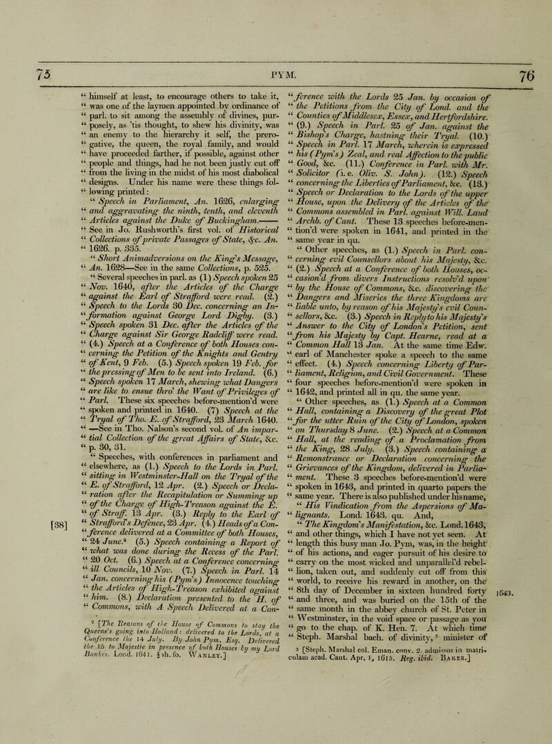 76 [38] 44 himself at least, to encourage others to take it, “ was one of the laymen appointed by ordinance of 44 pari, to sit among the assembly of divines, pur- 44 posely, as ’tis thought, to shew his divinity, was 44 an enemy to the hierarchy it self, the prero- 44 gative, the queen, the royal family, and would 44 have proceeded farther, if possible, against other 44 people and things, had he not been justly cut off 44 from the hving in the midst of his most diabolical 44 designs. Under his name were these things fol- 44 lowing printed: 44 Speech in Parliament, An. 1626, enlarging 44 and aggravating the ninth, tenth, and eleventh 44 Articles against the Duke of Buckingham.- 44 See in Jo. Rushworth’s first vol. of Historical 44 Collections of private Passages of State, Sc. An. 44 1626. p. 335. 44 Short Animadversions on the King's Message, 44 An. 1628—See in the same Collections, p. 525. 44 Several speeches in pari, as (1) Speech spoken 25 44 Nov. 1640, after the Articles of the Charge 44 against the Earl of Strafford zvere read. (2.) 44 Speech to the Lords 30 Dec. concerning an In- “formation against George Lord Digby. (3.) 44 Speech spoken 31 Dec. cfter the Articles of the 44 Charge against Sir George Radcliff zvere read. 44 (4.) Speech at a Conference of both Houses con- “ cerning the Petition of the Knights and Gentry 44 of Kent, 9 Feb. (5.) Speech spoken 19 Feb. for 44 the pressing of Men to be sent into Ireland. (6.) 44 Speech spoken 17 March, shezving zohat Dangers 44 are like to ensue thro' the Want of Privileges of 44 Pari. These six speeches before-mentionYl were 44 spoken and printed in 1640. (7) Speech at the 44 Tryal ofTho. E. of Strafford, 23 March 1640. 44 —See in Tho. Nabob's second vol. of An impar- 44 tied Collection of the great Affair's of State, &c. 44 p. 30, 31. 44 Speeches, with conferences in parliament and 44 elsewhere, as (1.) Speech to the Lords in Pari. 44 sitting in Westminster-Hall on the Tryal of the 44 E. qf Strafford, 12 Apr. (2.) Speech or Declci- 44 ration cfter the Recapitulation or Summing up 44 qf the Charge qf High-Treason against the E. 44 of Straff. 13 Apr. (3.) Reply to the Earl of 44 Strafford’s Defence, 23 Apr. (4.) Heads of a Con- 44 ference delivered at a Committee qf both Houses, 44 24 June.11 (5.) Speech containing a Report of 44 zohat zoas done during the Recess of the Pari. 44 20 Oct. (6.) Speech at a Conference concerning 44 ill Councils, 10 Nov. (7.) Speech in Pari. 14 44 Jan. concerning his (Pym's) Innocence touching 44 the Articles qf High-Treason exhibited against 44 him. (8.) Declaration presented to the H. of 44 Commons, with A Speech Delivered at a Con- ~ [The Reasons of the House of Commons to stay the Quccnes going into Holland: delivered to the Lordsl at a Conference the 14 July. By John Pym. Esq. Delivered the 15 to Majestic in presence of both Houses hi mu Lord Bankes. Loud, i641. Jsh.fo. YVanley.] 44ference zvith the Lords 25 Jan. by occasion of 44 the Petitions from the City qf Lond. and the 44 Counties qf Middlesex, Essex, and Herfordsliire. 44 (9.) Speech in Pari. 25 qf Jan. against the 44 Bishop's Charge, hastning their Tryal. (10.) 44 Speech in Pari. 17 March, wherein is expressed 44 his (Pym's) Zeal, and real Affection to the public 44 Good, &c. (11.) Conference in Pari, zvith Mr. 44 Solicitor (i. e. Oliv. S. John). (12.) Speech 44 concerning the Liberties of Parliament, &c. (13.) 44 Speech or Declaration to the Lords qf the upper 44 House, upon the Delivery qf the Articles of the 44 Commons assembled in Pari, against Will. Laud 44 Archb. qf Cant. These 13 speeches before-men- 44 tionYl were spoken in 1641, and printed in the 44 same year in qu. 44 Other speeches, as (1.) Speech in Pari, con- 44 cerning evil Counsellors about his Majesty, &c. 44 (2.) Speech at a Conference qf both Houses, oc- 44 casion'd from divers Instructions resolv'd upon 44 by the House qf Commons, &c. discovering the 44 Dangers and Miseries the three Kingdoms are 44 liable unto, by reason ofhis Majesty's evil Coun- 44 sellors, &c. (3.) Speech in Reply to his Majesty's 44 Answer to the City of London's Petition, sent 44from his Majesty by Capt. Hearne, read at a 44 Common Hall 13 Jan. At the same time Edw. 44 earl of Manchester spoke a speech to the same 44 effect. (4.) Speech concerning Liberty qf Par- 44 liament. Religion, and Civil Government. These 44 four speeches before-mentionYl were spoken in 44 1642, and printed all in qu. the same year. 44 Other speeches, as (1.) Speech at a Comnwn 44 Hall, containing a Discovery qf the great Plot 44 for the utter Ruin ofthe City of London, spoken 44 on Thursday 8 June. (2.) Speech at a Common 44 Hall, at the reading of a Proclamation from 44 the King, 28 July. (3.) Speech containing a 44 Remonstrance or Declaration concerning the 44 Grievances ofthe Kingdom, delivered in Parlia- 44 ment. These 3 speeches before-mention’d were 44 spoken in 1643, and printed in quarto papers the 44 same year. There is also published under hisname, 44 His Vindication from the Aspersions qf Ma- 44 lignants. Lond. 1643. qu. And, 44 The Kingdom's Manifestation, &c. Lond. 1643, 44 and other things, which I have not yet seen. At 44 length this busy man Jo. Pym, was, in the height 44 of his actions, and eager pursuit of his desire to 44 carry on the most wicked and unparallel’d rebel- 44 lion, taken out, and suddenly cut off from this 44 world, to receive his reward in another, on the 44 8th day of December in sixteen hundred forty 44 and three, and was buried on the 15 th of the 44 same month in the abbey church of St. Peter in 44 Westminster, in the void space or passage as you 44 go to the chap, of K. Hen. 7. At which time 44 Steph. Marshal bach, of divinity,3 minister of culain acad. Cant. Apr. ], l6l5. Reg. ibid. Baker.] 1643.