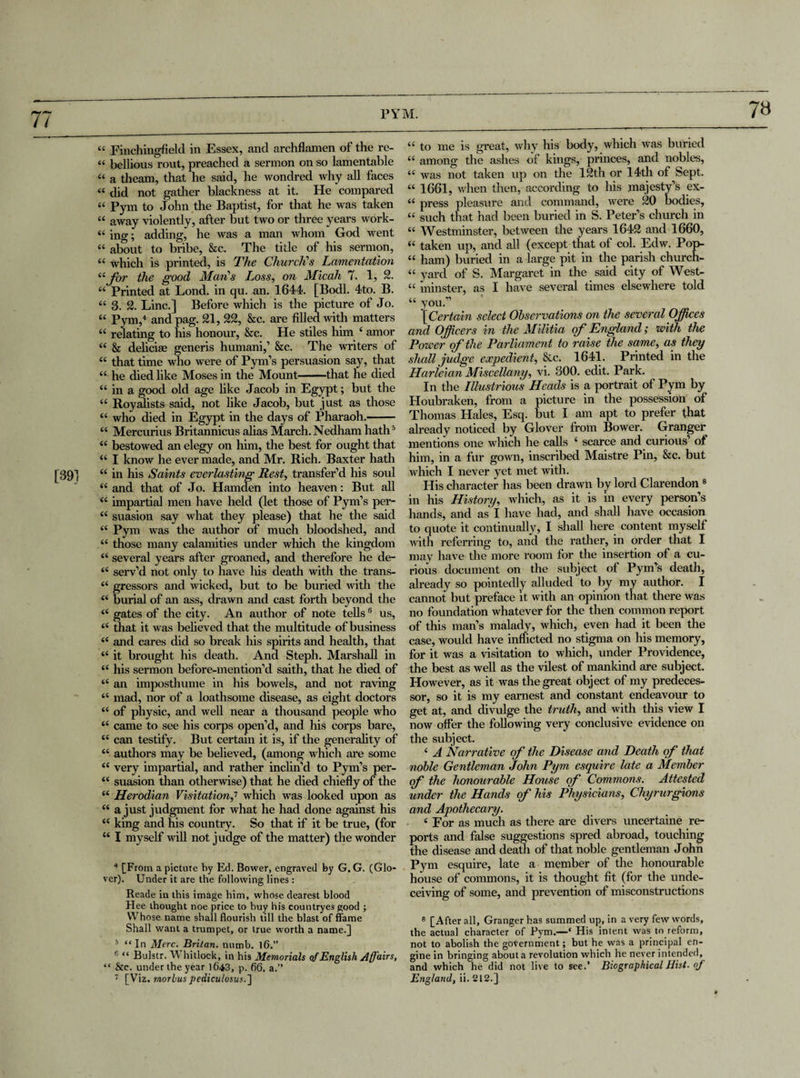 “ Finchingfield in Essex, and archflamen of the re- “ bellious rout, preached a sermon on so lamentable “ a theam, that he said, he wondred why all faces « did not gather blackness at it. He compared « Pym to John the Baptist, for that he was taken 44 away violently, after but two or three years work- “ ing; adding, he was a man whom God went “ about to bribe, &c. The title of his sermon, “ which is printed, is The Church's Lamentation “far the good Man’s Loss, on Micah 7. 1, 2. 44 Printed at Lond. in qu. an. 1644. [Bodl. 4to. B. “ 3. 2. Line.] Before which is the picture of Jo. 44 Pym,4 and pag. 21, 22, &c. are filled with matters 44 relating to his honour, &c. He stiles him 4 amor 44 & delicise generis humani,1 &c. The writers of 44 that time who were of Pym’s persuasion say, that 44 he died like Moses in the Mount-that he died 44 in a good old age like Jacob in Egypt; but the 44 Royalists said, not like Jacob, but just as those 44 who died in Egypt in the days of Pharaoh.- 44 Mercurius Britannicus alias March.Nedham hath5 44 bestowed an elegy on him, the best for ought that 44 I know he ever made, and Mr. Rich. Baxter hath 44 in his Saints everlasting Rest, transfer’d his soul 44 and that of Jo. Hamden into heaven: But all 44 impartial men have held (let those of Pym’s per- 44 suasion say what they please) that he the said 44 Pym was the author of much bloodshed, and 44 those many calamities under which the kingdom 44 several years after groaned, and therefore he de- 44 serv’d not only to have his death with the trans- 44 gressors and wicked, but to be buried with the 44 burial of an ass, drawn and cast forth beyond the 44 gates of the city. An author of note tells6 us, 44 that it was believed that the multitude of business 44 and cares did so break his spirits and health, that 44 it brought his death. And Steph. Marshall in 44 his sermon before-mention’d saith, that he died of 44 an imposthume in his bowels, and not raving 44 mad, nor of a loathsome disease, as eight doctors 44 of physic, and well near a thousand people who 44 came to see his corps open’d, and his corps bare, 44 can testify. But certain it is, if the generality of 44 authors may be believed, (among which are some 44 very impartial, and rather inclin’d to Pym’s per- 44 suasion than otherwise) that he died chiefly of the 44 Herodian Visitation,7 which was looked upon as 44 a just judgment for what he had done against his 44 king and his country. So that if it be true, (for 44 I myself will not judge of the matter) the wonder 4 [From a picture by Ed. Bower, engraved by G. G. (Glo¬ ver). Under it are the following lines : Reade in this image him, whose dearest blood H ee thought noe price to buy his countryes good ; Whose name shall flourish till the blast of flame Shall want a trumpet, or true worth a name.] 5 “ In Merc. Britan, numb. 16.” ' “ Bulstr. W hitlock, in his Memorials of English affairs, “ &e. under the year 1643, p. 66. a.” 44 to me is great, why his body, which was buried 44 among the ashes of kings, princes, and nobles, 44 was not taken up on the 12th or 14th of Sept. 44 1661, when then, according to his majesty’s ex- 44 press pleasure and command, were 20 bodies, 44 such that had been buried in S. Peter’s church in 44 Westminster, between the years 1642 and 1660, 44 taken up, and all (except that of col. Edw. Pop- 44 ham) buried in a large pit in the parish church- 44 yard of S. Margaret in the said city of West- 44 minster, as I have several times elsewhere told 44 you.” [Certain select Observations on the several Offices and Officers in the Militia of England; with the Power of the Parliament to raise the same, as they shall judge expedien t, &c. 1641. Printed in the Harieian Miscellany, vi. 300. edit. Park. In the Illustrious Heads is a portrait of Pym by Houbraken, from a picture in the possession of Thomas Hales, Esq. but I am apt to prefer [hat already noticed by Glover from Bower. Granger mentions one which he calls 4 scarce and curious’ of him, in a fur gown, inscribed Maistre Pin, &c. but which I never yet met with. His character has been drawn by lord Clarendon8 in his History, which, as it is in every person’s hands, and as I have had, and shall have occasion to quote it continually, I shall here content myself with referring to, and the rather, in order that I may have the more room for the insertion of a cu¬ rious document on the subject of Pym’s death, already so pointedly alluded to by my author. I cannot but preface it with an opinion that there was no foundation whatever for the then common report of this man’s malady, which, even had it been the case, would have inflicted no stigma on his memory, for it was a visitation to which, under Providence, the best as well as the vilest of mankind are subject. However, as it was the great object of my predeces¬ sor, so it is my earnest and constant endeavour to get at, and divulge the truth, and with this view I now offer the following very conclusive evidence on the subject. 4 A Narrative of the Disease and Death of that noble Gentleman John Pym esquire late a Member of the honourable House of Commons. Attested under the Hands of his Physicians, Chyrurgions and Apothecary. 4 For as much as there are divers uncertaine re¬ ports and false suggestions spred abroad, touching the disease and death of that noble gentleman John Pym esquire, late a member of the honourable house of commons, it is thought fit (for the unde¬ ceiving of some, and prevention of misconstructions 8 [After all, Granger has summed up, in a very few words, the actual character of Pym.—« His intent was to reform, not to abolish the government; but he was a principal en¬ gine in bringing about a revolution which he never intended, and which he did not live to see.’ Biographical Hist, of