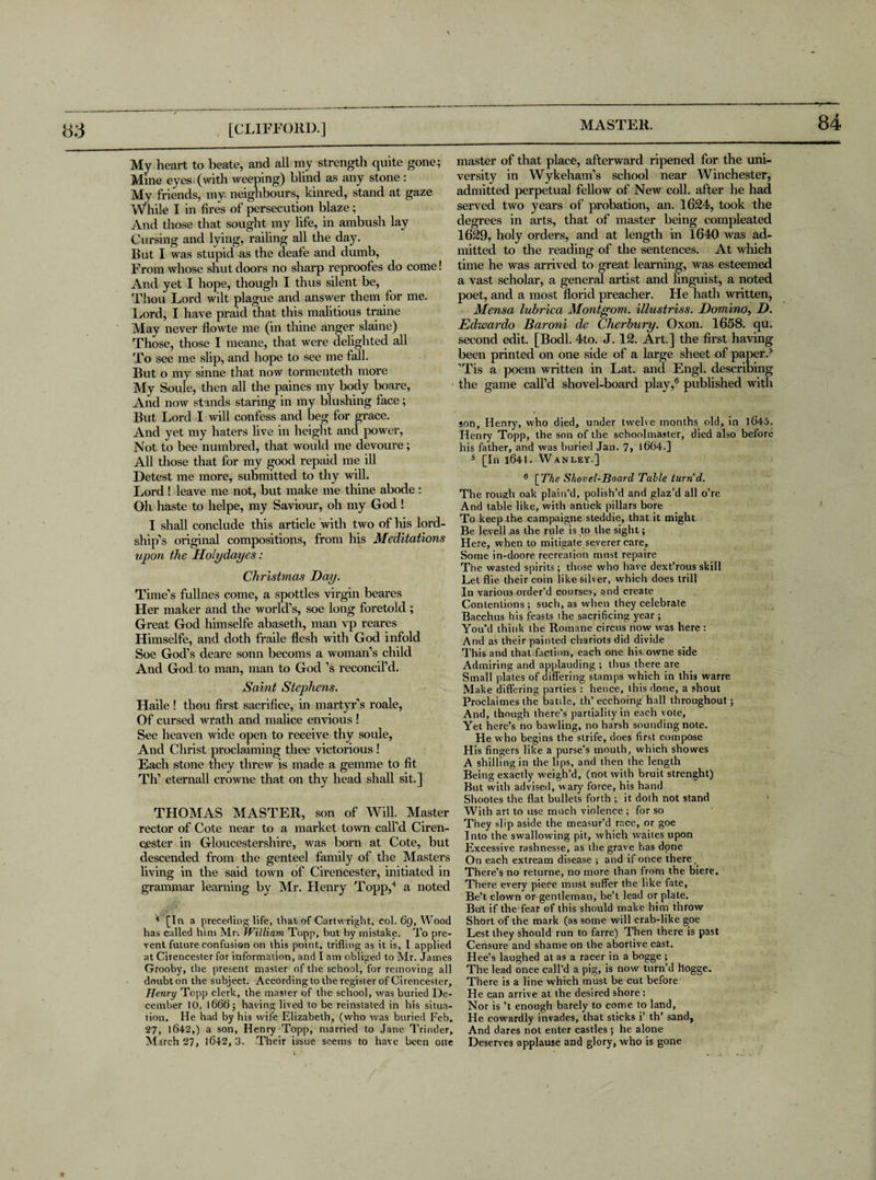 My heart to beate, and all my strength quite gone; Mine eyes (with weeping) blind as any stone : My friends, my neighbours, kinred, stand at gaze While I in fires of persecution blaze; And those that sought my life, in ambush lay Cursing and lying, railing all the day. But I was stupid as the deafe and dumb, From whose shut doors no sharp reproofes do come! And yet I hope, though I thus silent be, Thou Lord wilt plague and answer them for me. Lord, I have praid that this malitious traine May never flowte me (in thine anger slaine) Those, those I meane, that were delighted all To see me slip, and hope to see me fall. But o my sinne that now tormenteth more My Soule, then all the paines my body boare, And now stands staring in my blushing face; But Lord I will confess and beg for grace. And yet my haters live in height and power, Not to bee numbred, that would me devoure; All those that for my good repaid me ill Detest me more, submitted to thy will. Lord! leave me not, but make me thine abode : Oh haste to helpe, my Saviour, oh my God ! I shall conclude this article with two of his lord- ship’s original compositions, from his Meditations upon the Holydayes: Christmas Day. Time’s fullnes come, a spottles virgin beares Her maker and the world’s, soe long foretold ; Great God himselfe abaseth, man vp reares Himselfe, and doth fraile flesh with God infold Soe God’s deare sonn becoms a woman’s child And God to man, man to God’s reconcil’d. Saint Stephens. Haile ! thou first sacrifice, in martyr’s roale, Of cursed wrath and malice envious ! See heaven wide open to receive thy soule, And Christ proclaiming thee victorious ! Each stone they threw is made a gemme to fit Th’ eternall crowne that on thy head shall sit.] THOMAS MASTER, son of Will. Master rector of Cote near to a market town call’d Ciren¬ cester in Gloucestershire, was born at Cote, but descended from the genteel family of the Masters living in the said town of Cirencester, initiated in grammar learning by Mr. Henry Topp,4 a noted 4 [Tn a preceding life, that of Cartwright, col. 69, Wood has called him Mr. JVilliam Topp, but by mistake. To pre¬ vent future confusion on this point, trifling as it is, 1 applied at Cirencester for information, and I am obliged to Mr. James Grooby, the present master of the school, for removing all doubt on the subject. According to the register of Cirencester, Henry Topp clerk, the master of the school, was buried De¬ cember 10, 1666 j having lived to be reinstated in his situa¬ tion. He had by his wife Elizabeth, (who was buried Feb. 27, 1642,) a son, Henry Topp, married to Jane Trinder, March 27, 1642, 3. Their issue seems to have been one master of that place, afterward ripened for the uni¬ versity in Wykeham’s school near Winchester, admitted perpetual fellow of New coll, after he had served two years of probation, an. 1624, took the degrees in arts, that of master being compleated 1629, holy orders, and at length in 1640 was ad¬ mitted to the reading of the sentences. At which time he was arrived to great learning, was esteemed a vast scholar, a general artist and linguist, a noted poet, and a most florid preacher. He hath written, Mensa lubrica Montgom. illustriss. Domino, D. Edwardo Baroni de Cherbury. Oxon. 1658. qu. second edit. [Bodl. 4to. J. 12. Art.] the first having been printed on one side of a large sheet of paper.4 ’Tis a poem written in Lat. and Engl, describing the game call’d shovel-board play,6 published with son, Henry, who died, under twelve months old, in 1645. Henry Topp, the son of the schoolmaster, died also before his father, and was buried Jan. 7> 1664.] 5 [In 1641. Wanley.] 6 \The Shovel-Board Table turn'd. The rough oak plain’d, polish’d and glaz’d all o’re And table like, with antick pillars bore To keep the campaigne steddie, that it might Be levell as the rule is to the sight; Here, when to mitigate severer care. Some in-doore recreation must repaire The wasted spirits; those who have dext’rous skill Letflie their coin like silver, which does trill In various order’d courses, and create Contentions; such, as when they celebrate Bacchus his feasts the sacrificing year; You’d think the Romane circus now was here : And as their painted chariots did divide This and that Fiction, each one his owne side Admiring and applauding ; thus there are Small plates of differing stamps which in this warre Make differing parties : hence, this done, a shout Proclaimes the battle, th’ecchoing hall throughout ; And, though there’s partiality in each vote. Yet here’s no bawling, no harsh sounding note. He who begins the strife, does first compose H is fingers like a purse’s mouth, which showes A shilling in the lips, and then the length Being exactly weigh’d, (not with bruit strenght) But with advised, wary force, his hand Shootes the flat bullets forth ; it doth not stand With art to use much violence; for so They slip aside the measur’d race, or goe Into the swallowing pit, which waites upon Excessive rashnesse, as the grave has done On each extream disease ; and if once there. There’s no returne, no more than from the biere. There every piece must suffer the like fate, Be’t clown or gentleman, be’t lead or plate. But if the fear of this should make him throw Short of the mark (as some will crab-like goe Lest they should run to farre) Then there is past Censure and shame on the abortive cast. Hee’s laughed at as a racer in a bogge ; The lead once call’d a pig, is now turn’d hogge. There is a line which must be cut before He can arrive at the desired shore : Nor is’t enough barely to come to land, He cowardly invades, that sticks i’ th’ sand, And dares not enter castles; he alone Deserves applause and glory, who is gone