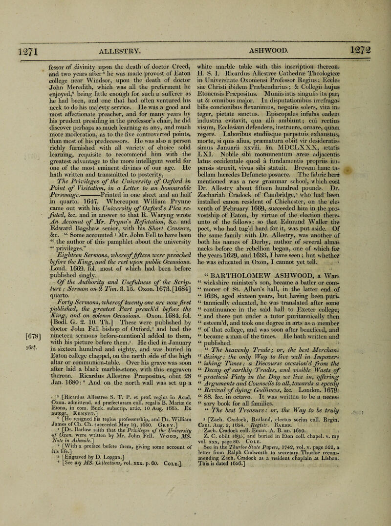 [678] 168*. fessor of divinity upon the death of doctor Creed, and two years after8 he was made provost of Eaton college near Windsor, upon the death of doctor John Meredith, which was all the preferment he enjoyed,9 being little enough for such a sufferer as he had been, and one that had often ventured his neck to do his majesty service. He was a good and most affectionate preacher, and for many years by his prudent presiding in the professor’s chair, he did discover perhaps as much learning as any, and much more moderation, as to the five controverted points, than most of his predecessors. He was also a person richly furnished with all variety of choice solid learning, requisite to recommend him with the greatest advantage to the more intelligent world for one of the most eminent divines of our age. He hath written and transmitted to posterity, The Privileges of' the University of Oxford in Point of Visitation, in a Letter to an honourable Personage.-Printed in one sheet and an half in quarto. 1647. Whereupon William Prynne came out with his University of Oxford’s Plea re¬ futed., &c. and in answer to that II. Waryng wrote An Account cf Mr. Pry tin’s Refutation, &c. and Edward Bagshaw senior, with his Short Censure, &c. “ Some accounted 1 Mr. John Fell to have been “ the author of this pamphlet about the university “ privileges.” Eighteen Sermons, whereof fifteen were preached before the King;, and the rest upon public Occasions. Lond. 1669. fol. most of which had been before published singly. Of the Authority and Usefulness of the Scrip¬ ture ; Sermon on 2 Tim. 3.15. Oxon. 1673. [1684] quarto. Forty Sermons, whereof twenty one are now first published, the greatest Part preach’d before the King, and on solemn Occasions. Oxon. 1684. fol. {Bodl. G. 2. 10. Th.] These were published by doctor John Fell bishop of Oxford,2 and had the nineteen sermons before-mention’d added to them, with his picture before them.3 He died in January in sixteen hundred and eighty, and was buried in Eaton college chappel, on the north side of the high altar or communion-table. Over his grave was soon after laid a black marble-stone, with this engraven thereon. Ricardus Allestree Praepositus, obiit 28 Jan. 1680:4 And on the north wall was set up a v ;8 [Ricardus Allestree S. T. P. et prof, regius in Acad. Oxon. ad mitt end. ad praefecturam coll, regalis B. Mariae de Etona, in com. Buck, subscrip, artic. 10 Aug. 1660. Ex autogr, Kennet.] 9 [He resigned his regius professorship, and Dr. William James of Ch. Ch. succeeded May 19, 1680. Grey.] ’iDr- Barlow saith that the Privileges of the University of Oxon. were written by Mr. John Fell. Wood, MS. Note in Ashmole.] 2 [With a preface before them, giving some account of his life.] a f Engraved by D. Loggan.] 4 [See my MS- Collections, vol. xxx. p. Go. Cole.]. white marble table with this inscription thereon. H. S. I. Ricardus Allestree Cathedrae Theologicae in Universitate Oxoniensi Professor Regius; Eccle- siae Christi ibidem Praebendarius; & Collegii hujus Etonensis Praepositus. Muniis istis singulis ita par, ut & omnibus major. In disputationibus irrefraga- bilis concionibus flexanimus, negotiis solers, vita in¬ teger, pietate sanctus. Episcopales infulas eadem industria evitavit, qua alii ambiunt; cui rectius visum, Ecclesiam defendere, instruere, ornare, quam regere. Laboribus studiisque perpetuis exhaustus, morte, si quis alius, praematura obiit vir desideratis- simus Januarii xxviii. an. MDCLXXX, aetatis LXI. Nobile sibi monumentum areae adjacentis latus occidentale quod a fundamentis propriis im- pensis struxit, vivus sibi statuit. Brevem hanc ta- bellam haeredes Defuneto posuere. The fabric her® mentioned was a new grammar school, which cost Dr. Allestry about fifteen hundred pounds. Dr. Zachariah Cradock of Cambridge,6 who had been installed canon resident of Chichester, on the ele* venth of February 1669, succeeded him in the pro* vostship of Eaton, by virtue of the election there* unto of the fellows: so that Edmund Waller the poet, who had tug’d hard for it, was put aside. Of the same family with. Dr. Allestry, was another of both his names of Derby, author of several alma* nacks before the rebellion began, one of which for the years 1629, and 1633,1 have seen; but whether he was educated in Oxon, I cannot yet tell.. “ BARTHOLOMEW ASHWOOD, a War* “ wiekshire minister’s son, became a batler or com- “ moner of St. Alban’s hall, in the latter end of “ 1638, aged sixteen years, but having been puri- “ tannically educated, he Avas translated after some “ continuance in the said hall to Exeter college* “ and there put under a tutor puritannically then u esteem’d, and took one degree in arts as a member “ of that college, and was soon after beneficed, and “ became a man of the times. He hath written and “ published. ;- “ The heavenly Trade; or, the best Merchant “ dizing: the only Way to live well in Impover- “ ishing Times; a Discourse occasion'd from the “ Decay of earthly Trades, and visible Waste of ii practical Piety in the Day zee live in, offering “ Arguments and Counsells to all, tozeards a speedy “ Revival of dying Godliness, &c. London. 1679; “ 88. &c. in octavo. It was written to be a neces* “ sary book for all families. “ The best Treasure: or, the Way to be truly 5 [Zach. Cradock, Rutland, electus socius coll. Regin. Cant. Aug. 2, 1654. Registr. Baker. Zach., Cradock coll. Eman. A. B. an. 1650. Z. C. obiit 1695, and buried in Eton coll, chapel, v. my vol. xxx, page 80. Cole. See in the Thurloe State Papers, 1742, vol. v. page 522, a letter from Ralph Cudworth to secretary Thurioe recom¬ mending Zach. Cradock as a resident chaplain at Lisbon- This is dated 1656.]
