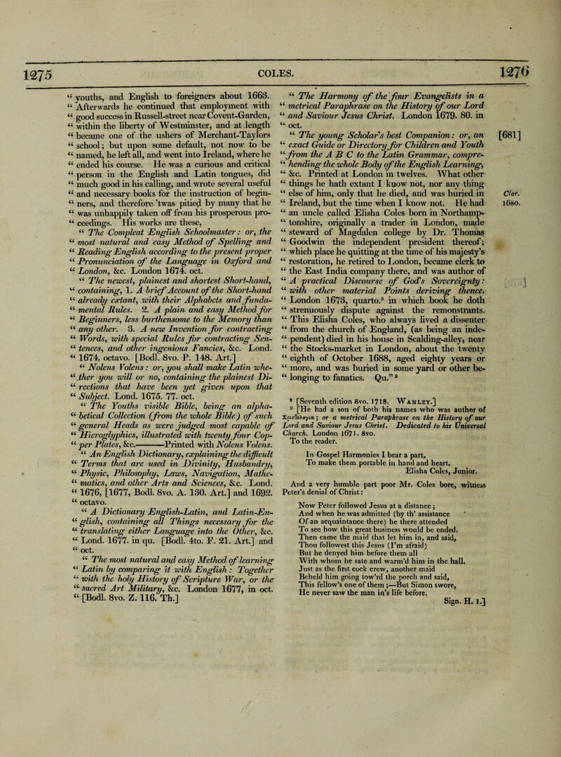 1275 COLES. 44 youths, and English to foreigners about 1663. “ Afterwards he continued that employment with 44 good success in Russell-street near Covent-Garden, 44 within the liberty of Westminster, and at length 44 became one of the ushers of Merchant-Taylors 44 school; but upon some default, not now to be 44 named, he left all, and went into Ireland, where he 44 ended his course. He was a curious and critical 44 person in the English and Latin tongues, did 44 much good in his calling, and wrote several useful 44 and necessary books for the instruction of begin- 44 ners, and therefore ’twas pitie^l by many that he 44 was unhappily taken off’ from his prosperous pro- 44 ceedinffs. His works are these, o y t 44 The Compleat English Schoolmaster: or, the 44 most natural and easy Method of Spelling and 44 Reading English according to the present proper 44 Pronunciation of the Language in Oxford and 44 London, &c. London 1674. oct. 44 The newest, plainest and shortest Short-hand, 44 containing, 1. A brief Account of the Short-hand 44 already extant, with their Alphabets andfunda- 44 mental Rules. 2. A plain and easy Method for 44 Beginners, less burthensome to the Memory than 44 any other. 3. A new Invention for contracting 44 Words, with special Rules for contracting Sen- 44 fences, and other ingenious Fancies, &c. Lond. 44 1674. octavo. [Bod], 8vo. P. 148. Art.] 44 Nolens Volens: or, you shall make Latin whe- 44flier you will or no, containing the plainest Di- 44 rections that have been yet given upon that 44 Subject. Lond. 1675. 77. oct. 44 The Youths visible Bible, being an alpha- 44 betical Collection (from the whole Bible) of such 44 general Heads as were judged most capable of 44 Hieroglyphics, illustrated with twenty four Cop- 44 per Plates, he.-Printed with Nolens Volens. 44 An English Dictionary, explaining the difficult 44 Terms that are used in Divinity, Husbandry, 44 Physic, Philosophy, Laws, Navigation, Mathe- 44 matics, and other Arts and Sciences, &c. Lond. 44 1676, [1677, Bodl. 8vo. A. 130. Art.] and 1692. 44 octavo. 44 A Dictionary English-Lcitin, and Latin-En- 44 glish, containing all Things necessary for the 44 translating either Language into the Other, he. 44 Lond. 1677. in qu. [Bodl. 4to. F. 21. Art.] and 44 oct. 44 The most natural and easy Method of learning 44 Latin by comparing it with English: Together 44 with the holy History of Scripture War, or the 4t sacred Art Military, he. London 1677, in oct. 44 [Bodl. 8vo. Z. 116. Th.] 1276 44 The Harmony of the four Evangelists in a metrical Paraphrase on the History of our Lord 44 and Saviour Jesus Christ. London 1679. 80. in 44 oct. 44 The young Scholar's best Companion: or, an [681] 44 exact Guide or Directory for Children and Youth 44 from the A B C to the Latin Grammar, compre- 44 liending the whole Body of the English Learning, 44 &c. Printed at London in twelves. What other 44 things he hath extant I know not, nor any thing 44 else of him, only that he died, and was buried in C/ar. 44 Ireland, but the time when I know not. He had l6so. 44 an uncle called Elisha Coles born in North amp- 44 tonshire, originally a trader in London, made 44 steward of Magdalen college by Dr. Thomas 44 Goodwin the independent president thereof; 44 which place he quitting at the time of his majesty’s 44 restoration, he retired to London, became clerk to 44 the East India company there, and was author of 44 A practical Discourse of GocTs Sovereignty: 44 with other material Points deriving thence. 44 London 1673, quarto.8 in which book he doth 44 strenuously dispute against the remonstrants. 44 This Elisha Coles, who always lived a dissenter 44 from the church of England, (as being an inde- 44 pendent) died in his house in Scalding-alley, near 44 the Stocks-market in London, about the twenty 44 eighth of October 1688, aged eighty years or 44 more, and was buried in some yard or other be- 44 longing to fanatics. Qu.”9 8 [Seventh edition 8vo. 1718. Wanley.] 9 [He had a son of both his names who was author of Xoic/loMyia • or a metrical Paraphrase on the History of our Lord and Saviour Jesus Christ. Dedicated to his (Universal Church. London lf>71 • 8vo. To the reader. In Gospel Harmonies I bear a part. To make them portable in hand and heart. Elisha Coles, Junior. And a very humble part poor Mr. Coles bore, witness Peter’s denial of Christ: Now Peter followed Jesus at a distance; And when he was admitted (by th’ assistance Of an acquaintance there) he there attended To see how this great business would be ended. Then came the maid that let him in, and said. Thou followest this Jesus (I’m afraid) But he denyed him before them all With whom he sate and warm’d him in the hall. Just as the first cock crew, another maid Beheld him going tow’rd the porch and said. This fellow’s one of them ;—But Simon swore. He never saw the man in’s life before. Sign. H. 1.] /