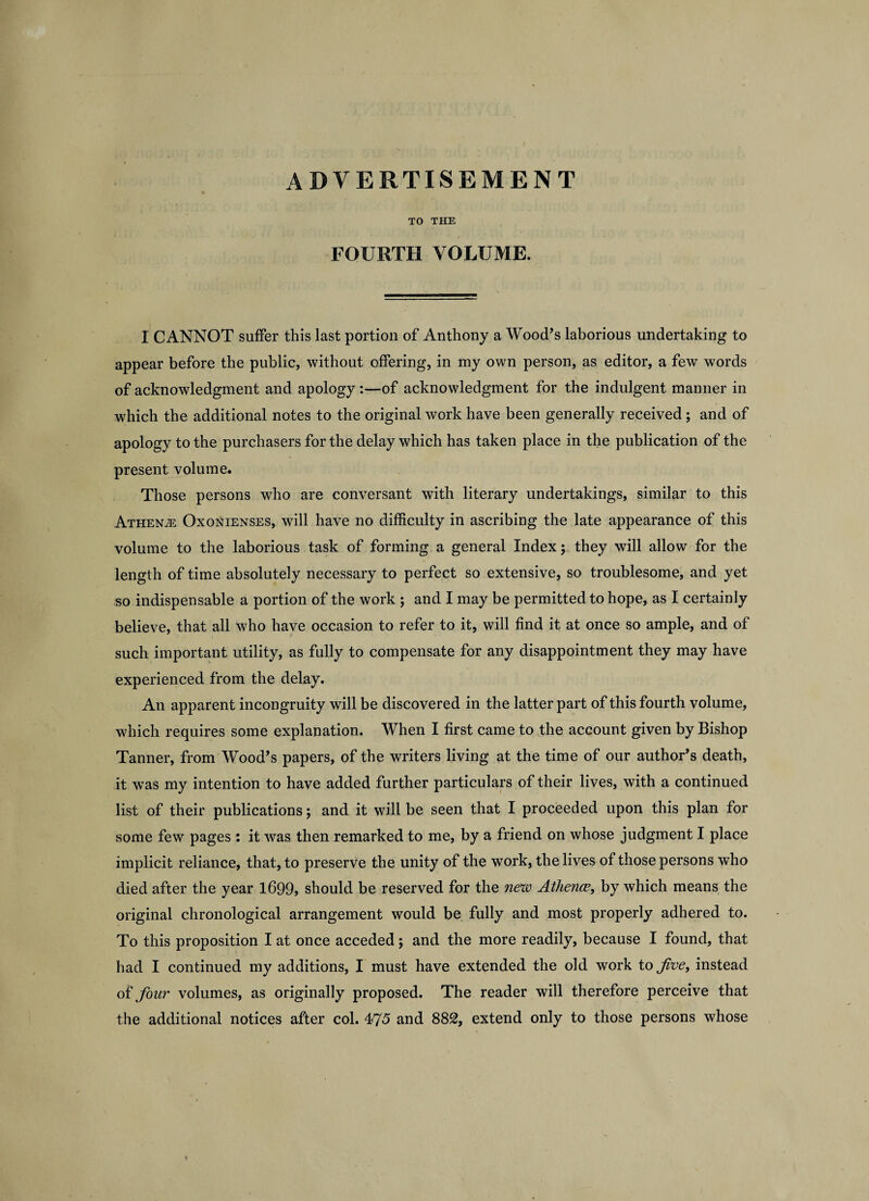 ADVERTISEMENT TO THE FOURTH VOLUME. I CANNOT suffer this last portion of Anthony a Wood’s laborious undertaking to appear before the public, without offering, in my own person, as editor, a few words of acknowledgment and apology :—of acknowledgment for the indulgent manner in which the additional notes to the original work have been generally received; and of apology to the purchasers for the delay which has taken place in the publication of the present volume. Those persons who are conversant with literary undertakings, similar to this Athenje Oxonienses, will have no difficulty in ascribing the late appearance of this volume to the laborious task of forming a general Index; they will allow for the length of time absolutely necessary to perfect so extensive, so troublesome, and yet so indispensable a portion of the work ; and I may be permitted to hope, as I certainly believe, that all who have occasion to refer to it, will find it at once so ample, and of such important utility, as fully to compensate for any disappointment they may have experienced from the delay. An apparent incongruity will be discovered in the latter part of this fourth volume, which requires some explanation. When I first came to the account given by Bishop Tanner, from Wood’s papers, of the writers living at the time of our author’s death, it was my intention to have added further particulars of their lives, with a continued list of their publications; and it will be seen that I proceeded upon this plan for some few pages : it was then remarked to me, by a friend on whose judgment I place implicit reliance, that, to preserve the unity of the work, the lives of those persons who died after the year 1699, should be reserved for the new Athence, by which means the original chronological arrangement would be fully and most properly adhered to. To this proposition I at once acceded; and the more readily, because I found, that had I continued my additions, I must have extended the old work to five, instead of four volumes, as originally proposed. The reader will therefore perceive that the additional notices after col. 475 and 882, extend only to those persons whose