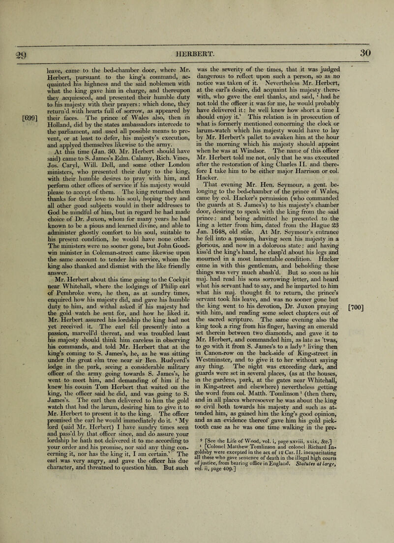 [699] leave, came to the bed-chamber door, where Mr. Herbert, pursuant to the king’s command, ac¬ quainted his highness and the said noblemen with what the king gave him in charge, and thereupon they acquiesced, and presented their humble duty to his majesty with their prayers: which done, they return’d with hearts full of sorrow, as appeared by their faces. The prince of Wales also, then in Holland, did by the states ambassadors intercede to the parliament, and used all possible means to pre¬ vent, or at least to defer, his majesty’s execution, and applyed themselves likewise to the army. At this time (Jan. 30. Mr. Herbert should have said) came to S. James’s Edm. Calamy, Rich. Vines, Jos. Caryl, Will. Dell, and some other London ministers, who presented their duty to the king, with their humble desires to pray with him, and perform other offices of service if his majesty would please to accept of them. The king returned them thanks for their love to his soul, hoping they and all other good subjects would in their addresses to God be mindful of him, but in regard he had made choice of Dr. Juxon, whom for many years he had known to be a pious and learned divine, and able to administer ghostly comfort to his soul, suitable to his present condition, he would have none other. The ministers were no sooner gone, but John Good¬ win minister in Coleman-street came likewise upon the same account to tender his service, whom the king also thanked and dismist with the like friendly answer. Mr. Herbert about this time going to the Cockpit near Whitehall, where the lodgings of Philip earl of Pembroke were, he then, as at sundry times, enquired how his majesty did, and gave his humble duty to him, and withal asked if his majesty had the gold watch he sent for, and how he liked it. Mr. Herbert assured his lordship the king had not yet received it. The earl fell presently into a assion, marvell’d thereat, and was troubled least is majesty should think him careless in observing his commands, and told Mr. Herbert that at the king’s coming to S. James’s, he, as he was sitting under the great elm tree near sir Ben. Rudyerd’s lodge in the park, seeing a considerable military officer of the army going towards S. James’s, he went to meet him, and demanding of him if he knew his cousin Tom Herbert that waited on the king, the officer said he did, and was going to S. James’s. The earl then delivered to him the gold watch that had the larum, desiring him to give it to Mr. Herbert to present it to the king. The officer fjromised the earl he would immediately do it. ‘ My ord (said Mr. Herbert) I have sundry times seen and pass'd by that officer since, and do assure your lordship he hath not delivered it to me according to your order and his promise, nor said any thing con¬ cerning it, nor has the king it, I am certain.’ The earl was very angry, and gave the officer his due character, and threatned to question him. But such was the severity of the times, that it was judged dangerous to reflect upon such a person, so as no notice was taken of it. Nevertheless Mr. Herbert, at the earl’s desire, did acquaint his majesty there¬ with, who gave the earl thanks, and said, ‘ had he not told the officer it was for me, he would probably have delivered it: he well knew how short a time I should enjoy it.’ This relation is in prosecution of what is formerly mentioned concerning the clock or larum-watch which his majesty would have to lay by Mr. Herbert’s pallet to awaken him at the hour in the morning which his majesty should appoint when he was at Windsor. The name of this officer Mr. Herbert told me not, only that he was executed after the restoration of king Charles II. and there¬ fore I take him to be either major Harrison or col. Hacker. That evening Mr. Hen. Seymour, a gent, be¬ longing to the bed-chamber of the prince of Wales, came by col. Hacker’s permission (who commanded the guards at S. James’s) to his majesty’s chamber door, desiring to speak with the king from the said prince: and being admitted he presented to the king a letter from him, dated from the Hague 23 Jan. 1648, old stile. At Mr. Seymour’s entrance he fell into a passion, having seen his majesty in a glorious, and now in a dolorous state: and having kiss’d the king’s hand, he clasp’d about his legs and mourned in a most lamentable condition. Hacker came in with this gentleman, and beholding these things was very much abash’d. But so soon as his maj. had read his sons sorrowing letter, and heard what his servant had to say, and he imparted to him what his maj. thought fit to return, the prince’s servant took his leave, and was no sooner gone but the king went to his devotion, Dr. Juxon praying with him, and reading some select chapters out of the sacred scripture. The same evening also the king took a ring from his finger, having an emerald set therein between two diamonds, and gave it to Mr, Herbert, and commanded him, as late as ’twas, to go with it from S. James’s to a lady9 living then in Canon-row on the back-side of King-street in Westminster, and to give it to her without saying any thing. The night was exceeding dark, and guards were set in several places, (as at the houses, in the gardens, park, at the gates near Whitehall, in King-street and elsewhere) nevertheless getting the word from col. Matth. Tomlinson 1 (then there, and in all places wheresoever he was about the king so civil both towards his majesty and such as at¬ tended him, as gained him the king’s good opinion, and as an evidence thereof gave him his gold pick- tooth case as he was one time walking in the pre- 9 [See the Life of Wood, vol. i, pagexxviii, xxix, &c.] 1 [Colonel Matthew Tomlinson and colonel Richard In- goldsby were excepted in the act of 12 Car. II. incapacitating all those who gave sentence of death in the illegal high courts of justice, from bearing office in England. Statutes at large, vol. ii, page 409-] [700]
