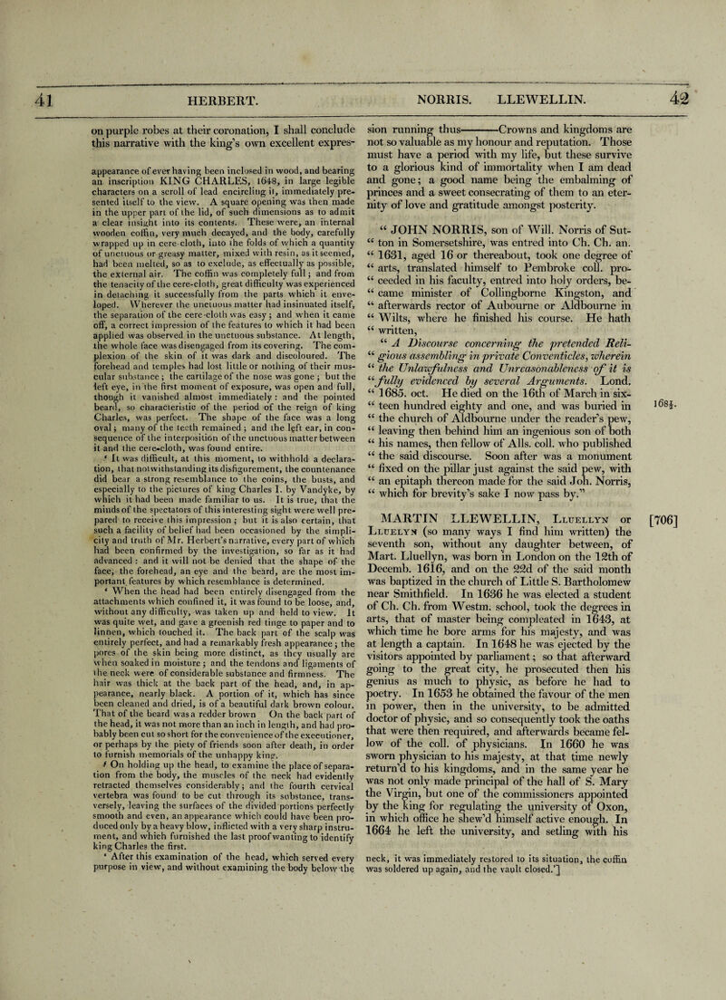 on purple robes at their coronation, I shall conclude this narrative with the king’s own excellent expres- appearance of ever having been inclosed in wood, and bearing an inscription KING CHARLES, 1648, in large legible characters on a scroll of lead encircling it, immediately pre¬ sented itself to the view. A square opening was then made in the upper part of the lid, of such dimensions as to admit a clear insight into its contents. These were, an internal wooden coffin, very much decayed, and the body, carefully wrapped up in cere-cloth, into the folds of which a quantity of unctuous or greasy matter, mixed with resin, as it seemed, had been melted, so as to exclude, as effectually as possible, the external air. The coffin was completely full; and from the tenacity of the cere-cloth, great difficulty was experienced in detaching it successfully from the parts which it enve¬ loped. Wherever the unctuous matter had insinuated itself, the separation of the cere-cloth was easy; and w'hen it came off, a correct impression of the features to which it had been applied was observed in the unctuous substance. At length, the whole face was disengaged from its covering. The com¬ plexion of the skin of it was dark and discoloured. The forehead and temples had lost little or nothing of their mus¬ cular substance ; the cartilage of the nose was gone ; but the left eye, in the first moment of exposure, was open and full, though it vanished almost immediately : and the pointed beard, so characteristic of the period of the reign of king Charles, was perfect. The shape of the face was a long oval; many of the teeth remained ; and the ffift ear, in con¬ sequence of the interposition of the unctuous matter between it and the cere-cloth, was found entire. * It was difficult, at this moment, to withhold a declara¬ tion, that notwithstanding its disfigurement, the countenance did bear a strong resemblance to the coins, the busts, and especially to the pictures of king Charles I. by Vandyke, by which it had been made familiar to us. It is true, that the minds of the spectators of this interesting sight were well pre¬ pared to receive this impression ; but it is also certain, that such a facility of belief had been occasioned by the simpli¬ city and truth of Mr. Herbert’s narrative, every part of which had been confirmed by the investigation, so far as it had advanced : and it will not be denied that the shape of the face, the forehead, an eye and the beard, are the most im¬ portant features by which resemblance is determined. ‘ When the head had been entirely disengaged from the attachments which confined it, it was found to be loose, and, without any difficulty, was taken up and held to view. It was quite wet, and gave a greenish red tinge to paper and to linnen, which touched it. The back part of the scalp was entirely perfect, and had a remarkably fresh appearance; the pores of the skin being more distinct, as they usually are when soaked in moisture; and the tendons and ligaments of the neck were of considerable substance and firmness. The hair was thick at the back part of the head, and, in ap¬ pearance, nearly black. A portion of it, which has since been cleaned and dried, is of a beautiful dark brown colour. That of the beard was a redder brown On the back part of the head, it was not more than an inch in length, and had pro¬ bably been cut so short for the convenienceof the executioner, or perhaps by the piety of friends soon after death, in order to furnish memorials of the unhappy king. f On holding up the head, to examine the place of separa¬ tion from the body, the muscles of the neck had evidently retracted themselves considerably; and the fourth cervical vertebra was found to be cut through its substance, trans¬ versely, leaving the surfaces of the divided portions perfectly smooth and even, an appearance which could have been pro¬ duced only by a heavy blow, inflicted with a very sharp instru¬ ment, and which furnished the last proof wanting to identify king Charles the first. ‘ After this examination of the head, which served every purpose in view, and without examining the body below the sion running thus-Crowns and kingdoms are not so valuable as my honour and reputation. Those must have a period with my life, but these survive to a glorious kind of immortality when I am dead and gone; a good name being the embalming of princes and a sweet consecrating of them to an eter¬ nity of love and gratitude amongst posterity. “ JOHN NORRIS, son of Will. Norris of Sut- “ ton in Somersetshire, was entred into Ch. Ch. an. “ 1631, aged 16 or thereabout, took one degree of “ arts, translated himself to Pembroke coll, pro- “ ceeded in his faculty, entred into holy orders, be- “ came minister of Collingborne Kingston, and “ afterwards rector of Aubourne or Aldbourne in “ Wilts, where he finished his course. He hath “ written, “ A Discourse concerning the pretended Reli- “ gious assembling in private Conventicles, wherein “ the Unlawfulness and Unreasonableness of it is “fully evidenced by several Arguments. Lond, “ 1685. oct. He died on the 16th of March in six- “ teen hundred eighty and one, and w as buried in “ the church of Aldbourne under the reader’s pew, “ leaving then behind him an ingenious son of both “ his names, then fellow of Alls. coll, who published “ the said discourse. Soon after was a monument “ fixed on the pillar just against the said pew, with “ an epitaph thereon made for the said Joh. Norris, “ which for brevity’s sake I now pass by.” MARTIN LLEWELLIN, Lluellyn or Lluelyn (so many ways I find him written) the seventh son, without any daughter between, of Mart. Lluellyn, was born in London on the 12th of Decemb. 1616, and on the 22d of the said month was baptized in the church of Little S. Bartholomew near Smithfield. In 1636 he was elected a student of Ch. Ch. from Westm. school, took the degrees in arts, that of master being com pleated in 1643, at which time he bore arms for his majesty, and was at length a captain. In 1648 he was ejected by the visitors appointed by parliament; so that afterward going to the great city, he prosecuted then his genius as much to physic, as before he had to poetry. In 1653 he obtained the favour of the men in power, then in the university, to be admitted doctor of physic, and so consequently took the oaths that were then required, and afterwards became fel¬ low of the coll, of physicians. In 1660 he was sworn physician to his majesty, at that time newly return’d to his kingdoms, and in the same year he was not only made principal of the hall of S. Mary the Virgin, but one of the commissioners appointed by the king for regulating the university of Oxon, in which office he shew’d himself active enough. In 1664 he left the university, and setling with his neck, it was immediately restored to its situation, the coffin was soldered up again, and the vault closed.’] ]68|. [706]