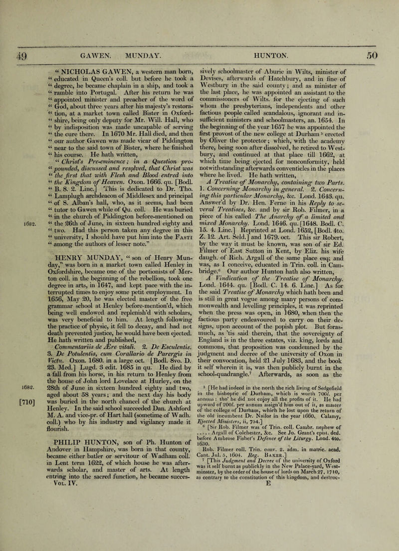 1682. 1682. [710] 44 NICHOLAS GAWEN, a western man born, 44 educated in Queen’s coll, but before he took a 44 degree, he became chaplain in a ship, and took a 44 ramble into Portugal. After his return he was 44 appointed minister and preacher of the word of 44 God, about three years after his majesty’s restora- 44 tion, at a market town called Bister in Oxford- 44 shire, being only deputy for Mr. Will. Hall, who 44 by indisposition was made uncapable of serving 44 the cure there. In 1670 Mr. Hall died, and then 44 our author Gawen was made vicar of Piddington 44 near to the said town of Bister, where he finished 44 his course. He hath written, 44 Christ's Pre-eminence; in a Question pro- 44 pounded, discussed and resolved, that Christ was 44 the first that with Flesh and Blood entred into 44 the Kingdom of Heaven. Oxon. 1666. qu. [Bodl. 44 B. 8. 2. Line.] This is dedicated to Dr. Tho. 44 Lamplugh archdeacon of Middlesex and principal 44 of S. Alban’s hall, who, as it seems, had been 44 tutor to Gawen while of Qu. coll. He was buried 44 in the church of Piddington before-mentioned on 44 the 26th of June, in sixteen hundred eighty and 44 two. Had this person taken any degree in this 44 university, I should have put him into the Fasti 44 among the authors of lesser note.” HENRY MUNDAY, 44 son of Henry Mun- day,” was born in a market town called Henley in Oxfordshire, became one of the portionists of Mer¬ ton coll, in the beginning of the rebellion, took one degree in arts, in 1647, and kept pace with the in¬ terrupted times to enjoy some petit employment. In 1656, May 20, he was elected master of the free grammar school at Henley before-mention’d, which being well endowed and replenish’d with scholars, was very beneficial to him. At length following the practice of physic, it fell to decay, and had not death prevented justice, he would have been ejected. He hath written and published, Commentariis de JEre vitali. 2. De Esculentis. 3. De Potulentis, cum Corallario de Parergis in Victu. Oxon. 1680. in a large oct. [Bodl. 8vo. D. 23. Med.] Lugd. 3 edit. 1685 in qu. He died by a fall from his horse, in his return to Henley from the house of John lord Lovelace at Hurley, on the 28th of June in sixteen hundred eighty and two, aged about 58 years; and the next day his body was buried in the north chancel of the church at Henley. In the said school succeeded Dan. Ashford M. A. and vice-pr. of Plart hall (sometime of Wadh. coll.) who by his industry and vigilancy made it flourish. PHILIP HUNTON, son of Ph. Hunton of Andover in Hampshire, was born in that county, became either batler or servitour of Wadharn coll, in Lent term 1622, of which house he was after¬ wards scholar, and master of arts. At length entring into the sacred function, he became succes- Vol. IV. sively schoolmaster of Aburie in Wilts, minister of Devises, afterwards of Hatchbury, and in fine of Westbury in the said county; and as minister of the last place, he was appointed an assistant to the commissioners of Wilts, for the ejecting of such whom the presbyterians, independents and other factious people called scandalous, ignorant and in¬ sufficient ministers and schoolmasters, an. 1654. In the beginning of the year 1657 he was appointed the first provost of the new college at Durham5 erected by Oliver the protector; which, with the academy there, being soon after dissolved, he retired to West¬ bury, and continued at that place till 1662, at which time being ejected for nonconformity, held notwithstanding afterwards conventicles in the places where he lived. He hath written, A Treatise of Monarchy, containing two Parts. 1. Concerning Monarchy in general. 2. Concern¬ ing this particular Monarchy, &c. Lond. 1643. qu. Answer’d by Dr. Hen. Feme in his Reply to se¬ veral Treatises, &c. and by sir Rob. Filmer, in a piece of his called The Anarchy of a limited and mixed Monarchy. Lond. 1646. qu. [1648. Bodl. C. 15. 4. Line.] Reprinted at Lond. 1652, [Bodl. 4to. Z. 12. Art. Seld.] and 1679. oct. This sir Robert, by the way it must be known, was son of sir Ed. Filmer of East Sutton in Kent, by Eliz. his wife daugh. of Rich. Argali of the same place esq; and was, as I conceive, educated in Trin. coll, in Cam¬ bridge.6 Our author Hunton hath also written, A Vindication of the Treatise of Monarchy. Lond. 1644. qu. [Bodl. C. 14. 6. Line.] As for the said Treatise erf Monarchy which hath been and is still in great vogue among many persons of com¬ monwealth and levelling principles, it was reprinted when the press was open, in 1680, when then the factious party endeavoured to carry on their de¬ signs, upon account of the popish plot. But foras¬ much, as ’tis said therein, that the sovereignty of England is in the three estates, viz. king, lords and commons, that proposition was condemned by the judgment and decree of the university of Oxon in their convocation, held 21 July 1683, and the book it self wherein it is, was then publicly burnt in the school-quadrangle.7 Afterwards, as soon as the 5 [He had indeed in the north the rich living of Sedgefield in the bishopric of Durham, which is worth 700/. per annum : tho’ he did not enjoy all the profits of it. He had upward of 200/. per annum assign’d him out of it, as master of the college of Durham, which he lost upon the return of the old incumbent Dr. Nailor in the year 1660. Calamy, Ejected Ministers, ii, 754.] 6 [Sir Rob. Filmer was of Trin. coll. Cambr. nephew of .Argali of Colchester, &c. See Jo. Grant’s epist. ded. before Ambrose Fisher’s Defence of the Liturgy. Lond. 4to. 1630. Rob. Filmer coll. Trin. conv. 2. adm. in matric. acad. Cant. Jul. 5, 1604. Reg. Baxer.] 7 [This Judgment and Decree of the university of Oxford was it self burnt as publickly in the New Palace-yard, West¬ minster, by the order of the house of lords on March 27, 1710, as contrary to the constitution of this kingdom, and destrue- E