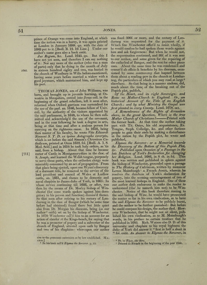 52 1682. [711] prince of Orange was come into England, at wlncli time the nation was in a hurry, it was again printed at London in January 1688. qu. with the date of 1689 put to it. [Bodl. B. 12. 10. Line.] Under our author’s name goes also a book entit. Jus Regum, 8tc. Lond. 1645. qu. But this I have not yet seen, and therefore I can say nothing of it: Nor any more of the author (who was a man of parts) only that he dying in the month of July in sixteen hundred eighty and two, was buried in the church of Westbury in Wilts before-mentioned, having some years before married a widow with a good joynture, which maintained him, and kept up his port. THOMAS JONES, son of John Williams, was born, and brought up in juvenile learning, at Os- westrie in Shropshire, entred into Jesus coll, in the beginning of the grand rebellion, left it soon after, returned when Oxford garrison was surrendred for the use of the pari. an. 1646, became fellow of Univ. coll, by the authority of the visitors appointed by the said parliament, in 1648, to whom he then sub¬ mitted and acknowledg’d the use of the covenant, and in the year following he took a degree in arts, being at that time and after a zealous person for carrying on the righteous cause. In 1652, being then master of his faculty, he wrote Vita Edwardi Simsoni S. T. D. ex ipsius Autographo excerpta, which is set before the said Simson’s Chronicon Ca- tholicum, printed at Oxon 1652. fol. [Bodl. A. 1.8. Med. Seld.] and in 1654 he took holy orders, as ’tis said, from a bishop. About that time he became rector of Castle in Montgomeryshire in the dioc. of S. Asaph, and learned the Welsh tongue, purposely to serve those parts, when the orthodox clergy were miserably consumed by an act of propagation. From that place being ejected, upon one Wynn’s discovery of a dormant title, he removed to the service of the lord president and council of Wales at Ludlow castle, an. 1661, and thence to be domestic and naval chaplain to James duke of York, in 1663 : In whose service continuing till 1666, or after, was then by the means of Dr. Morley bishop of Win¬ chester (for some words spoken against him dero¬ gatory to his person and function) dismiss’d thence. So that soon after retiring to his rectory of Lan- durnog in the dioc. of Bangor (which he some time before had obtained) found there but little quiet also from Dr. Morgan his diocesan, being (as our author8 saith) set on by the bishop of Winchester. In 1670 Winchester call’d him to an account for an action of slander at the Kings-bench, for saying that he was a promoter of popery and a subverter of the church of England, attested upon oath by Bangor and two of his chaplains: whereupon our author tive to the protestant succession as by law established. Ma¬ cro.] 6 In his book call’d Ely mas the Sorcerer, p. 25. was fined 300b or more, and the rectory of Lan- durnog was sequestred for the payment of it. Which fine Winchester offer’d to remit wholly, if he would confess he had spoken those words against him and ask forgiveness: But when he would not, the sequestration continued, and 20b of it was sent to our author, and some given for the repairing of the cathedral of Bangor, and the rest for other pious uses. About the same time he was condemn’d and censur’d ab officio Sc beneficio bv his diocesan, occa- sioned by some controversy that hapned between them about a reading pew in the church at Landur- nog, the particulars of which you may read at large 9 elsewhere. So that being in a manner undone, did, much about the time of the breaking out of the Popish plot, publish, Of the Heart, and its right Sovereign: and Rome no Mother-Church to England. Or, an historical Account of the Title of an English Church; and by what Ministry the Gospel was first planted in every County. Lond. 1678. oct. A Remembrance of ‘ the Rights of Jerusalem above, in the great Question, Where is the true Mother Church of Christians ?-Printed with the former book. At that time the author taking part with Tit. Oates, his old acquaintance, Ez. Tongue, Steph. Colledge, &c. and other factious people to gain their ends by making a disturbance in the nation by the Popish plot, he wrote and published, Elymas the Sorcerer: or a Memorial toioards the Discovery of the Bottom of this Popish Plot, §c. Published upon Occasion of a Passage in the late Dutchess of York's Declaration for changing her Religion. Lond. 1682, in 8 sh. in fol. This book was written and published in spleen against the bishop of Winchester, grounded upon a passage in The History of Calvinism, written by monsieur Lewes Maimburgh 1 a French Jesuit, wherein he resolves the dutchess of York’s declaration for popery, into the seeming encouragement of two of the most learned bishops in England. One of these our author doth endeavour to make the reader to understand (tho’ he nameth him not) to be Win¬ chester. Notice of this book therefore coming to the said bishop of Wine, he would have prosecuted the matter so far in his own vindication, as to have the said Elymas the Sorcerer to be publicly burnt, and the author to be further punished: But before he could compass his design, the author died. How¬ ever Winchester, that he might not sit silent, pub¬ lished his own vindication, as to M. Maimburgh’s words, in his preface to certain treatises that he published in 1683. Rich. Watson also D. D. of this university and chaplain to his royal highness the duke of York did answer it “ first in half a sheet in “ fol. entit. An Anstver to Elymas the Sorcerer, in 9 lb. in Elym. the Sore. 1 Printed in French in the beginning of the year 1682. *