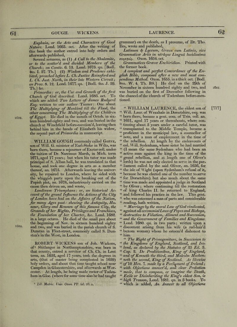 1682. S&82. Euphuia, or the Acts and Characters of Good Nature. Lond. 1665. oct. After the writing of this book the author entred into holy orders and afterwards published, Several sermons, as (1) A Call to the Shulamite, or to the scatter'd and divided Members of the Church; on Cantic. 6. 13. Lond. 1673. qu. [Bodl. 4to. I. 37. Th.] (2) Wisdom and Prudence exhi¬ bited, preached bfore L. Ch. Justice Rainsford and L. Ch. Just. North, in their late Western Circuit; on Prom. 8. 12. Lond. 1677. qu. [Bodl. 4to. J. 39. Th.] Sec. Primordia: or, the Use and Growth of the first Church of God described. Lond. 1683. oct. To which are added Tioo Letters of James Rudyerd Esq; written to our author Tanner: One about The Multiplying of Mankind till the Flood, the other concerning The Multiplying of the Children of Egypt. He died in the month of Octob. in six¬ teen hundred eighty and two, and was buried in the church at Winchfield before-men tion’d, leaving then behind him in the hands of Elizabeth his widow, the second part of Primordia in manuscript. WILLIAM GOUGH commonly called Goffe, son of Will. G. minister of Earl-Stoke in Wilts, was born there, became a sojourner of Exeter coll, under the tuition of Dr. Narcissus Marsh, in Mich, term 1671,aged 17 years; but when his tutor was made rincipal of S. Alban hall, he was translated to that ouse, and took one degree in arts as a member thereof, an. 1675. Afterwards leaving the univer¬ sity, he repaired to London, where he sided with the whiggish party upon the breaking out of the Popish plot, an. 1678, industriously carried on the cause then driven on, and wrote, Londinum Triumphans: or, an historical Ac¬ count of the grand Influence the Actions of'the City of London have had on the Affairs of the Nation, for many Ages past: shewing the Antiquity, Ho¬ nour, Glory and Renoien of this famous City, the Grounds of her Rights, Privileges and Franchises, the Foundation of her Charter, &c. Lond. 1682. in a large octavo. He died of the small pox about the beginning of Nov. in sixteen hundred eighty and two, and was buried in the parish church of S. Dunstan in Fleet-street, commonly called S. Dun- stan’s in the West, in London. ROBERT WICKENS son of Joh. Wickens, of4 Shitlanger in Northamptonshire, was born in that county, entred a servitor of Ch. Ch. in Lent term, an. 1632, aged 17 years, took the degrees in arts, (that of master being compleated in 1639) holy orders, and about that time taught school near Campden in Glocestershire, and afterwards at Wor¬ cester. At length, he being made rector of Toden- ham in Gloc. (where for some time also he had taught 4 Lib. Matric. Univ. Oxon. PP. fbl. 26. a. grammar) on the death, as I presume, of Dr. Tho. lies, wrote and published, Latinum Lyceum, Groeca cum Latinis, sive Grammaticae Artis in utraque Lingua lucidissima (ruytrtpelf. Oxon. 1654. oct. Grammatices Grcecoe Enchiridion. Printed with the former book. A compleat and perfect Concordance of the En¬ glish Bible, composed after a new and most com¬ pendious Method. Oxon. 1655. in a thick oct. [Bodl. 8vo. W. 4. Th. BS.] He died on the 29th of November in sixteen hundred eighty and two, and 1682. was buried on the first of December following in the chancel of the church of Todenham before-men¬ tioned. “ WILLIAM LAURENCE, the eldest son of [717] 44 Will. Laur. of Wraxhale in Dorsetshire, esq; was 44 born there, became a gent. com. of Trin. coll. an. 44 1631, aged 17 years or thereabouts, where con- 44 tinuing about 3 years under a careful tutor, was 44 transplanted to the Middle Temple, became a 44 proficient in the municipal law, a counsellor of 44 note, and a man of employment in the time of 44 the rebellion. At length by the endeavours of 44 col. Will. Sydenham, whose sister he had married 44 (I mean the same Sydenham who had been an 44 active man against the king in the time of the 44 grand rebellion, and at length one of Oliver’s 44 lords) he was not only elected to serve in the par-: 44 liament called by the said Oliver, an. 1656, for 44 the isle of Wight (upon Sydenham’s refusal of it, 44 because he was elected one of the number to serve 44 for Dorsetshire) but also much about the same 44 time was made and appointed a judge in Scotland 44 by Oliver; where continuing till the restoration 44 of king Charles II. he returned to England, 44 and followed his practice in the law. This gent. 44 who was esteemed a man of parts and considerable 44 reading, hath written, 44 Marriage by the moral Law of God vindicated, 44 against all ceremonial Laws of Popes and Bishops, 44 destructive to Filiation, Aliment and Succession, 44 and the Government of Families and Kingdoms. 44 Lond. 1680. qu. in two parts; written upon a 44 discontent arising from his wife (a red-hair’d 44 buxom woman) whom he esteem’d dishonest to 44 him. 44 The Right of Primogeniture, in Succession to 44 the Kingdoms of England, Scotland, and Ire- 44 land, as declared by the Statutes of 25 Ed. 3. 44 Cap. 2. De Proditionibus, King of England, 44 and of Kenneth the third, and Malcolm Macken- 44 neth the second. King of Scotland. As likewise 4 4 o/TO Hen. 7. made by a Parliament of Ireland; 44 with Objections answer'd, and clear Probation 44 made, that to compass, or imagine the Heath, 44 Exile or Disinheriting the King's eldest Son, is 44 high Treason, Lond. 1681. qu. in 3 books. To 44 which is added, An Answer to all Objections