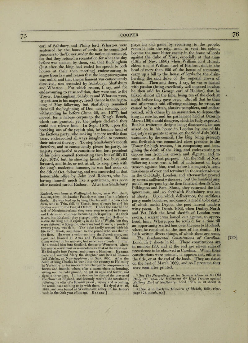 earl of Salisbury and Philip lord Wharton were sentenced by the bouse of lords to be committed prisoners to the Tower, under the notion of contempt, for that they refused a recantation for what the day before was spoken by them, viz. that Buckingham (just after the king had ended his speech to both houses at their then meeting) endeavouring to argue from law and reason that the long prorogation was null’d and that the parliament was consequently dissolved, was seconded by Salisbury, Shaftsbury and Wharton. For which reason, 1 say, and for endeavouring to raise sedition, they were sent to the Tower. Buckingham, Salisbury and Wharton were, by petition to his majesty, freed thence in the begin¬ ning of May following, but Shaftsbury remained there till the beginning of Dec. next ensuing, not¬ withstanding he before (June 22, an. 1677) had moved for a habeas corpus to the King’s Bench, which was granted, yet the judges declared they could not release him. In Sept. 1678, upon the breaking out of the popish plot, he became head of the factious party, who making it more terrible than ’twas, endeavoured all ways imaginable to promote their interest thereby. To stop Shaftsbury’s mouth therefore, and so consequently please his party, his majesty vouchsafed to constitute him lord president of his privy council (consisting then but ot 30) 21 Apr. 1679, but he shewing himself too busy and forward, and little, or not at all, to keep pace with the king’s moderate humour, he was laid aside on the 5th of Oct. following, and was succeeded in that honourable office by John lord Roberts, who be¬ having himself much like a gentleman, was soon after created earl of Radnor. After this Shaftsbury Rutland, was born at Wallingford house, near Whitehall, Jan. 30, lfi27 : his brother Francis was born after his father’s death. He was bred up by king Charles with his own chil¬ dren, sent to Trin. coll, in Camb. from whence he and his brother went to the king at Oxford. Under the care of the earl of Northumberland they were sent to travel in France and Italy in an equipage becoming their quality. At their return into England, they engaged with my lord Holland to rescue the king out of captivity in the isle of Wight, but they were defeated at Kingston,where my lord Francis, a youth of twenty years, was slain. The duke hardly escaped with his life to St. Neots, and thence to the prince who was then in the fleet. He went a volunteer into the French army, and signalized himself at Arras and Valencienns. He some times waited on his majesty, but never was a burden to him. He attended him into Scotland, thence to Worcester, where his escape was almost as miraculous as that of the royal oak. He fled again into France, and thence to Flanders. He came back and married Mary the daughter and heir of Thomas lord Fairfax, at Nun-Appleton; in Sept. 1659. After the death of king Charles he went into the country to Helmsley in Yorkshire to his innocent but chargeable companions his horses and hounds, where after a warm chase in hunting, sitting on the cold ground, he got an ague and feaver, and dyed in three days. In his sickness he desired the prayers of the church of England, and devoutly receiv’d the sacrament; refusing the offer of a Romish priest; saying and repeating, he would have nothing to do with them. He dyed Apr. 16, 1688, and was buried at Westminster abbey, in his father's vault in the 60th year of his age. Kennet.] plays bis old game by recurring to the people, remov’d into the city, and, to vent his spleen, became the most bitter enemy in the house of lords against the duke of York, especially at that time (15th of Nov. 1680) when William lord Russel, eldest son of William earl of Bedford, did, in the head of more than 200 of the house of commons, carry up a bill to the house of lords for the disin¬ heriting the said duke of the imperial crown of Britain. Then and there, I say, he was so heated with passion (being excellently well opposed in what he then said by George earl of Halifax) that he talked almost all the time, being ten of the clock at night before they gave over. But all that he then and afterwards said effecting nothing, he wrote, or caused to be written, abusive pamphlets, and endea¬ voured, with others by an association, to depose the king in case he, and his parliament held at Oxon in March I68j should disagree, which he fully expected. But his traiterous designs being discovered, he was seized on in his house in London by one of his majesty’s sei'geants at arms, on the 2d of July 1681, examined by the council, (the king being present) and forthwith was committed close prisoner to the Tower for high treason, c in compassing and ima¬ gining the death of the king, and endeavouring to depose him from his crown and dignity, and to raise arms to that purpose.’ On the 24th of Nov. following there was a bill of indictment of high treason against him, read before his majesty’s com¬ missioners of oyer and terminer in the sessions-house in the Old-Baily, London, and afterwards2 proved by several sufficient witnesses ; but the fanatical jury pack’d on purpose by the then fanatical sheriffs Tho, Pilkington and Sam. Shute, they returned the bill ignoramus, and so forthwith Shaftsbury was set at liberty. Upon which deliverance, the seditious party made bonefires, and caused a medal to be cast,3 of which medal Dryden the poet laureat made a witty poem. In Octob. 1682, when Dudley North and Pet. Rich the loyal sheriffs of London were sworn, a warrant was issued out against, to appre¬ hend, him : Whereupon he sculk’d for a time till an opportunity wafted him over the seas to Holland, where he remained to the time of his death. He hath written divers things, of which these are some, The fundamental Constitutions of Carolina. Lond. in 7 sheets in fol. These constitutions are in number 120, and at the end are eleven rules of precedence to be observed in Carolina. When these constitutions were printed, it appears not, either in the title, or at the end of the book. They are dated on the first of March 1669, and so I presume they were soon after printed. 2 See The Proceedings at the Sessions-Honse in the Old Baily,&c. upon the Indictment for High Treason against Anthony Earl of Shaftsbury. Lond. 1681. in 13 sheets in fol. 3 [See it in Evelyn’s Discourse of Medals, folio, 1697, page 175, numb. 99.]