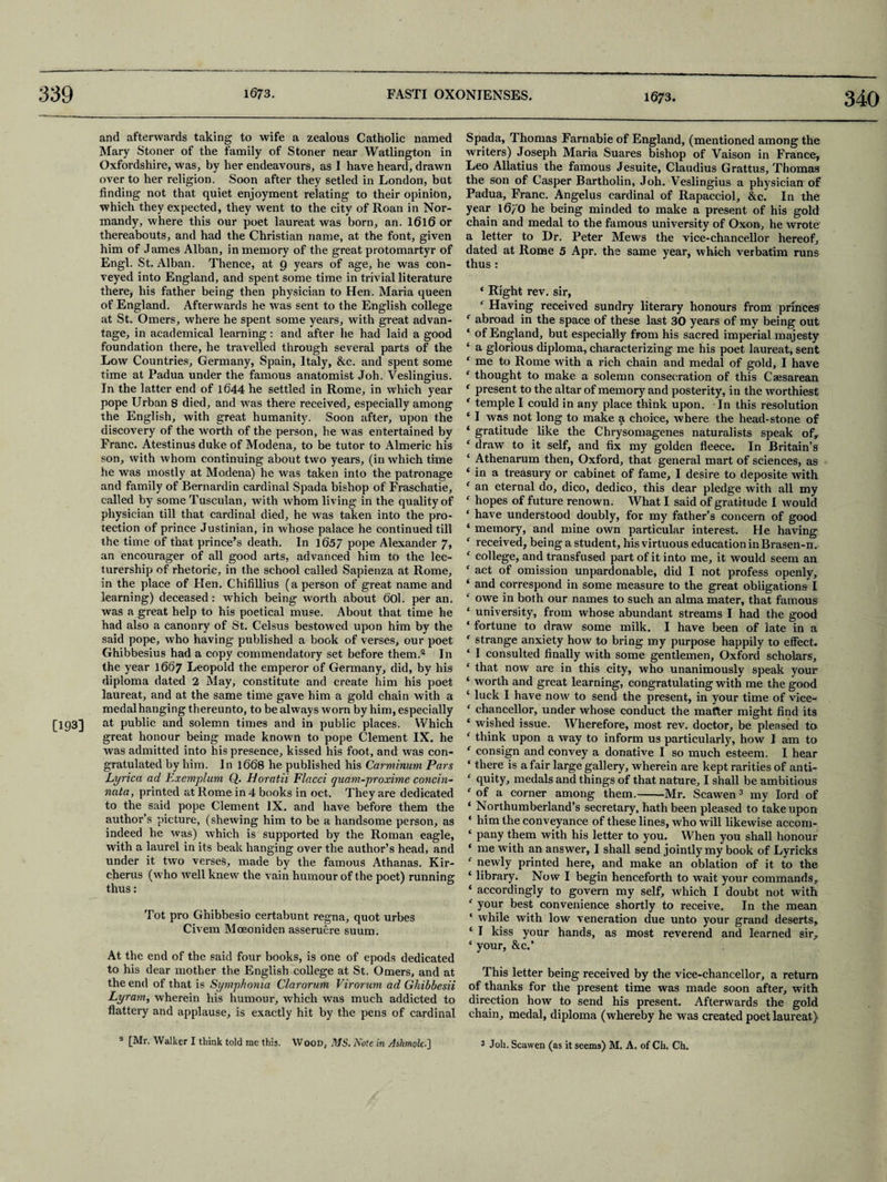 1673. 340 and afterwards taking to wife a zealous Catholic named Mary Stoner of the family of Stoner near Watlington in Oxfordshire, was, by her endeavours, as I have heard, drawn over to her religion. Soon after they setled in London, but finding not that quiet enjoyment relating to their opinion, which they expected, they went to the city of Roan in Nor¬ mandy, where this our poet laureat was born, an. 16l6 or thereabouts, and had the Christian name, at the font, given him of James Alban, in memory of the great protomartyr of Engl. St. Alban. Thence, at 9 years of age, he was con¬ veyed into England, and spent some time in trivial literature there, his father being then physician to Hen. Maria queen of England. Afterwards he was sent to the English college at St. Omers, where he spent some years, with great advan¬ tage, in academical learning: and after he had laid a good foundation there, he travelled through several parts of the Low Countries, Germany, Spain, Italy, &c. and spent some time at Padua under the famous anatomist Joh. Veslingius. In the latter end of 1644 he settled in Rome, in which year pope Urban 8 died, and was there received, especially among the English, with great humanity. Soon after, upon the discovery of the worth of the person, he was entertained by Franc. Atestinus duke of Modena, to be tutor to Almeric his son, with whom continuing about two years, (in which time he was mostly at Modena) he was taken into the patronage and family of Bernardin cardinal Spada bishop of Fraschatie, called by some Tusculan, with whom living in the quality of physician till that cardinal died, he was taken into the pro¬ tection of prince Justinian, in whose palace he continued till the time of that prince’s death. In 1657 pope Alexander 7, an encourager of all good arts, advanced him to the lec¬ turership of rhetoric, in the school called Sapienza at Rome, in the place of Hen, Chifillius (a person of great name and learning) deceased: which being worth about 60l. per an. was a great help to his poetical muse. About that time he had also a canonry of St. Celsus bestowed upon him by the said pope, who having published a book of verses, our poet Ghibbesius had a copy commendatory set before them.8 In the year 1667 Leopold the emperor of Germany, did, by his diploma dated 2 May, constitute and create him his poet laureat, and at the same time gave him a gold chain with a medal hanging thereunto, to be always worn by him, especially [193] at public and solemn times and in public places. Which great honour being made known to pope Clement IX. he was admitted into his presence, kissed his foot, and was con¬ gratulated by him. In 1668 he published his Carminum Pars Lyrica ad Exemplum Q. Horatii Flacci quam-proxime concin- nata, printed at Rome in 4 books in oct. They are dedicated to the said pope Clement IX. and have before them the author’s picture, (shewing him to be a handsome person, as indeed he was) which is supported by the Roman eagle, with a laurel in its beak hanging over the author’s head, and under it two verses, made by the famous Athanas. Kir- cherus (who well knew the vain humour of the poet) running thus: Tot pro Ghibbesio certabunt regna, quot urbes Civem Moeoniden asseruere suum. At the end of the said four books, is one of epods dedicated to his dear mother the English college at St. Omers, and at the end of that is Symphonia Clarorum Virorum ad Ghibbesii Lyram, wherein his humour, which was much addicted to flattery and applause, is exactly hit by the pens of cardinal Spada, Thomas Farnabie of England, (mentioned among the writers) Joseph Maria Suares bishop of Vaison in France, Leo Allatius the famous Jesuite, Claudius Grattus, Thomas the son of Casper Bartholin, Joh. Veslingius a physician of Padua, Franc. Angelus cardinal of Rapacciol, &c. In the year 16/0 he being minded to make a present of his gold chain and medal to the famous university of Oxon, he wrote a letter to Dr. Peter Mews the vice-chancellor hereof, dated at Rome 5 Apr. the same year, which verbatim runs thus : * Right rev. sir, f Having received sundry literary honours from princes f abroad in the space of these last 30 years of my being out ‘ of England, but especially from his sacred imperial majesty ‘ a glorious diploma, characterizing me his poet laureat, sent ‘ me to Rome with a rich chain and medal of gold, I have * thought to make a solemn consecration of this Caesarean ‘ present to the altar of memory and posterity, in the worthiest * temple I could in any place think upon. In this resolution * I was not long to make a choice, where the head-stone of ‘ gratitude like the Chrysomagenes naturalists speak of, ‘ draw to it self, and fix my golden fleece. In Britain’s ‘ Athenarum then, Oxford, that general mart of sciences, as ‘ in a treasury or cabinet of fame, I desire to deposite with f an eternal do, dico, dedico, this dear pledge with all my ‘ hopes of future renown. What I said of gratitude I would ‘ have understood doubly, for my father’s concern of good ‘ memory, and mine own particular interest. He having f received, being a student, his virtuous education in Brasen-n. ‘ college, and transfused part of it into me, it would seem an f act of omission unpardonable, did I not profess openly, ‘ and correspond in some measure to the great obligations I ‘ owe in both our names to such an alma mater, that famous ‘ university, from whose abundant streams I had the good ‘ fortune to draw some milk. I have been of late in a * strange anxiety how to bring my purpose happily to effect. ‘ I consulted finally with some gentlemen, Oxford scholars, ‘ that now are in this city, who unanimously speak your ‘ worth and great learning, congratulating with me the good ‘ luck I have now to send the present, in your time of vice- ‘ chancellor, under whose conduct the matter might find its ‘ wished issue. Wherefore, most rev. doctor, be pleased to f think upon a way to inform us particularly, how I am to e consign and convey a donative I so much esteem, I hear ‘ there is a fair large gallery, wherein are kept rarities of anti- ‘ quity, medals and things of that nature, I shall be ambitious f of a corner among them.-Mr. Scawen3 my lord of ‘ Northumberland’s secretary, hath been pleased to take upon ‘ him the conveyance of these lines, who will likewise accom- ‘ pany them with his letter to you. When you shall honour ‘ me with an answer, I shall send jointly my book of Lyricks f newly printed here, and make an oblation of it to the ‘ library. Now I begin henceforth to wait your commands, ‘ accordingly to govern my self, which I doubt not with f your best convenience shortly to receive. In the mean ‘ while with low veneration due unto your grand deserts, ‘ I kiss your hands, as most reverend and learned sir, ‘ your, &c.’ This letter being received by the vice-chancellor, a return of thanks for the present time was made soon after, with direction how to send his present. Afterwards the gold chain, medal, diploma (whereby he was created poet laureat)