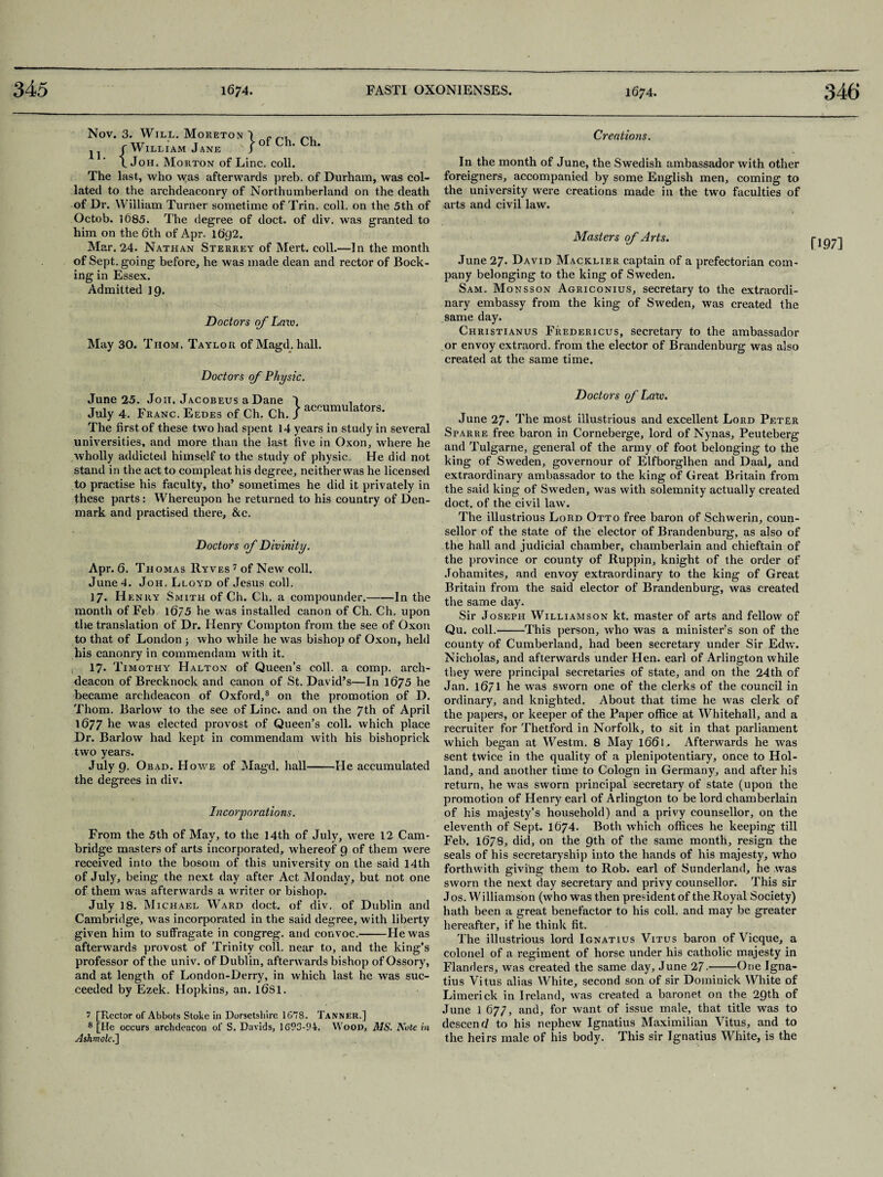 11. } of Ch. Ch. Nov. 3. Will. Moreton {William Jane Joh. Morton of Line. coll. The last, who was afterwards preb. of Durham, was col¬ lated to the archdeaconry of Northumberland on the death of Dr. William Turner sometime of Trin. coll, on the 5th of Octob. 1685. The degree of doct. of div. was granted to him on the 6th of Apr. 1692. Mar. 24. Nathan Sterrey of Mert. coll.—In the month of Sept, going before, he was made dean and rector of Book¬ ing in Essex. Admitted 19. Doctors of Law. May 30. Thom. Taylor of Magd. hall. Doctors of Physic. June 25. Joh. Jacobeus a Dane J , . July 4. Franc. Eedes of Ch. Ch. / The first of these two had spent 14 years in study in several universities, and more than the last five in Oxon, where he wholly addicted himself to the study of physic He did not stand in the act to compleat his degree, neither was he licensed to practise his faculty, tho’ sometimes he did it privately in these parts: Whereupon he returned to his country of Den¬ mark and practised there, &c. Doctors of Divinity. Apr. 6. Thomas Ryves 7 of New coll. June 4. Joh, Lloyd of Jesus coll. 17. H enry Smith of Ch. Ch. a compounder.-In the month of Feb l6/5 he was installed canon of Ch. Ch. upon the translation of Dr. Henry Compton from the see of Oxon to that of London ; who while he was bishop of Oxon, held his canonry in commendam with it. 17. Timothy Halton of Queen’s coll, a comp, arch¬ deacon of Brecknock and canon of St. David’s—In 1675 he became archdeacon of Oxford,3 on the promotion of D. Thom. Barlow to the see of Line, and on the 7th of April 1677 he was elected provost of Queen’s coll, which place Dr. Barlow had kept in commendam with his bishoprick two years. July 9. Obad. Howe of Magd. hall-He accumulated the degrees in div. Incorporations. From the 5th of May, to the 14th of July, were 12 Cam¬ bridge masters of arts incorporated, whereof 9 of them were received into the bosom of this university on the said 14th of July, being the next day after Act Monday, but not one of them was afterwards a writer or bishop. July 18. Michael Ward doct. of div. of Dublin and Cambridge, was incorporated in the said degree, with liberty given him to suffragate in congreg. and convoc.-He was afterwards provost of Trinity coll, near to, and the king’s professor of the univ. of Dublin, afterwards bishop of Ossory, and at length of London-Derry, in which last he was suc¬ ceeded by Ezek. Hopkins, an. 16S1. 7 [Rector of Abbots Stoke in Dorsetshire 1678. Tanner.] 8 [He occurs archdeacon of S. Davids, 1693-94. Wood, MS. Note in Ashmolc.] Creations. In the month of June, the Swedish ambassador with other foreigners, accompanied by some English men, coming to the university were creations made in the two faculties of arts and civil law. June 27. David Macklier captain of a prefectorian com¬ pany belonging to the king of Sweden. Sam. Monsson Agriconius, secretary to the extraordi¬ nary embassy from the king of Sweden, was created the same day. Christianus Fredericus, secretary to the ambassador or envoy extraord. from the elector of Brandenburg was also created at the same time. June 27* The most illustrious and excellent Lord Peter Sparre free baron in Corneberge, lord of Nynas, Peuteberg and Tulgarne, general of the army of foot belonging to the king of Sweden, governour of Elfborglhen and Daal, and extraordinary ambassador to the king of Great Britain from the said king of Sweden, was with solemnity actually created doct. of the civil law. The illustrious Lord Otto free baron of Schwerin, coun¬ sellor of the state of the elector of Brandenburg, as also of the hall and judicial chamber, chamberlain and chieftain of the province or county of Ruppin, knight of the order of Johamites, and envoy extraordinary to the king of Great Britain from the said elector of Brandenburg, was created the same day. Sir Joseph Williamson kt. master of arts and fellow of Qu. coll.-This person, who was a minister’s son of the county of Cumberland, had been secretary under Sir Edw. Nicholas, and afterwards under Hen. earl of Arlington while they were principal secretaries of state, and on the 24th of Jan. 1671 he was sworn one of the clerks of the council in ordinary, and knighted. About that time he was clerk of the papers, or keeper of the Paper office at Whitehall, and a recruiter for Thetford in Norfolk, to sit in that parliament which began at Westm. 8 May 1661, Afterwards he was sent twice in the quality of a plenipotentiary, once to Hol¬ land, and another time to Cologn in Germany, and after his return, he was sworn principal secretary of state (upon the promotion of Henry earl of Arlington to be lord chamberlain of his majesty’s household) and a privy counsellor, on the eleventh of Sept. 1674. Both which offices he keeping till Feb. 16/8, did, on the 9th of the same month, resign the seals of his secretaryship into the hands of his majesty, who forthwith giving them to Rob. earl of Sunderland, he was sworn the next day secretary and privy counsellor. This sir J os. Williamson (who was then president of the Royal Society) hath been a great benefactor to his coll, and may be greater hereafter, if he think fit. The illustrious lord Ignatius Vitus baron of Vicque, a colonel of a regiment of horse under his catholic majesty in Flanders, was created the same day, June 27.-One Igna¬ tius Vitus alias White, second son of sir Dominick White of Limerick in Ireland, was created a baronet on the 29th of June 1 677, and, for want of issue male, that title was to descent/ to his nephew Ignatius Maximilian Vitus, and to the heirs male of his body. This sir Ignatius White, is the fl 97]