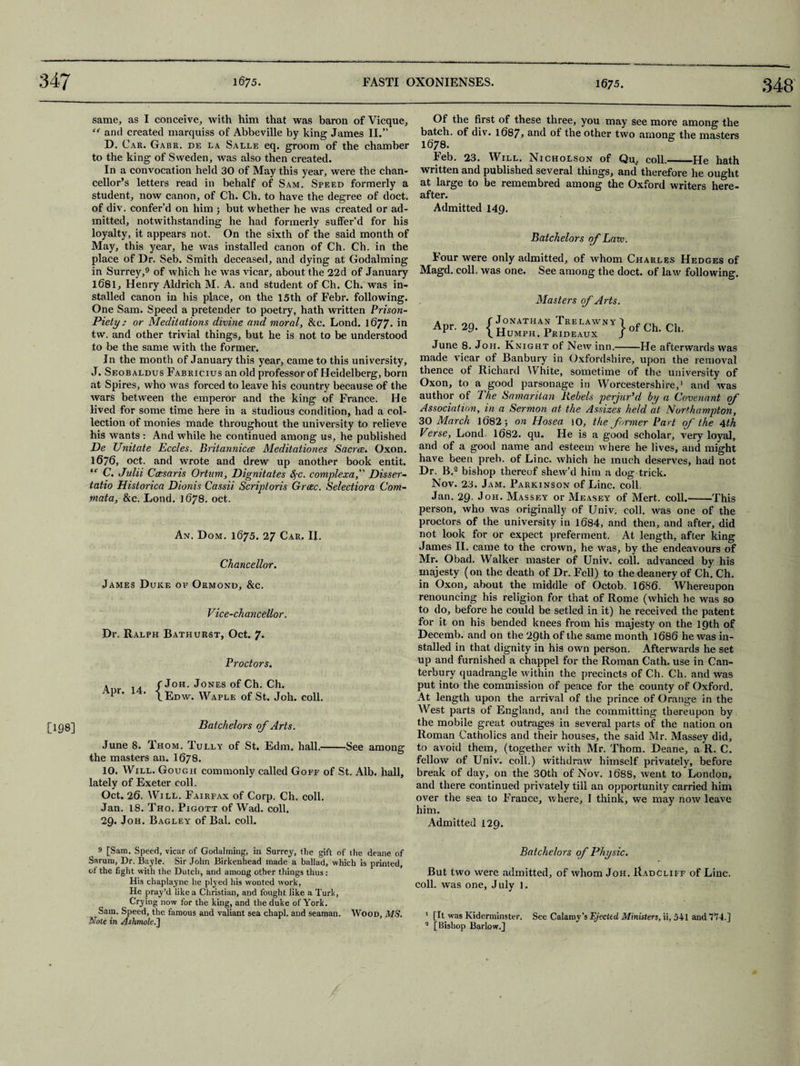 348 [198] same, as I conceive, with him that was baron of Vicque, and created marquiss of Abbeville by king James II.” D. Car. Gabr. de la Salle eq. groom of the chamber to the king of Sweden, was also then created. In a convocation held 30 of May this year, were the chan¬ cellor’s letters read in behalf of Sam. Speed formerly a student, now canon, of Ch. Ch. to have the degree of doct. of div. confer’d on him ; but whether he was created or ad¬ mitted, notwithstanding he had formerly suffer’d for his loyalty, it appears not. On the sixth of the said month of May, this year, he was installed canon of Ch. Ch. in the place of Dr. Seb. Smith deceased, and dying at Godaiming in Surrey,9 of which he was vicar, about the 22d of January 1681, Henry Aldrich M. A. and student of Ch. Ch. was in¬ stalled canon in his place, on the 15th of Febr. following. One Sam. Speed a pretender to poetry, hath written Prison- Piety; or Meditations divine and moral, &c. Lond. 1677. in tw. and other trivial things, but he is not to be understood to be the same with the former. In the month of January this year, came to this university, J. Seobaldus Fabricius an old professor of Heidelberg, born at Spires, who was forced to leave his country because of the wars between the emperor and the king of France. He lived for some time here in a studious condition, had a col¬ lection of monies made throughout the university to relieve his wants : And while he continued among us, he published De Unitate Eccles. Britannicce Meditationes Sacrce. Oxon. 1676, oct. and wrote and drew up another book entit. ‘c C. Julii Ccesaris Ortum, Dignitates fyc. complexa, Disser- tatio Historica Dionis Cassii Scriptoris Grcec. Selectiora Com- ynata, &c. Lond. 1678. oct. An. Dom. 1675. 27 Car, II. Chancellor. James Duke op Ormond, &c. Vice-chancellor. Dr. Ralph Bathurst, Oct. 7. Proctors. , . jJoh. Jones of Ch. Ch. Pr* • \ Edw. Waple of St. Joh. coll. Batchelors of Arts. June 8. Thom. Tully of St. Edm. hall.-See among the masters an. I678. 10. Will. Gough commonly called Goff of St. Alb. hall, lately of Exeter coll. Oct. 20. Will. Fairfax of Corp. Ch. coll. Jan. 18. Tho. Pigott of Wad. coll. 29. Joh. Bagley of Bal. coll. Of the first of these three, you may see more among the batch, of div. i687j and of the other two among: the masters 1678. Feb. 23. Will. Nicholson of Qu, coll.-He hath written and published several things, and therefore he ought at large to be remembred among the Oxford writers here¬ after. Admitted 149. Batchelors of Law. Four were only admitted, of whom Charles Hedges of Magd. coll, was one. See among the doct. of law following. Masters of Arts. a„. on f Jonathan Trelawny 4 c Apr. 29. { humph. Pe,beaux > of Ch. Cl.. June 8. Joh. Knight of New inn.-He afterwards was made vicar of Banbury in Oxfordshire, upon the removal thence of Richard White, sometime of the university of Oxon, to a good parsonage in Worcestershire,1 and was author of The Samaritan Rebels perjur'd by a Covenant of Association, in a Sermon at the Assizes held at Northampton, 30 March 1682; on Hosea 10, the former Part of the 4th Verse, Lond 1682. qu. He is a good scholar, very loyal, and of a good name and esteem where he lives, and might have been preb. of Line, which he much deserves, had not Dr. B.2 bishop thereof shew’d him a dog trick. Nov. 23. Jam. Parkinson of Line. coll. Jan. 29- Joh. Massey or Measey of Mert. coll.-This person, who was originally of Univ. coll, was one of the proctors of the university in 1684, and then, and after, did not look for or expect preferment. At length, after king James II. came to the crown, he was, by the endeavours of Mr. Obad. Walker master of Univ. coll, advanced by his majesty (on the death of Dr. Fell) to the deanery of Ch. Ch. in Oxon, about the middle of Octob. 1686. Whereupon renouncing his religion for that of Rome (which he was so to do, before he could be setled in it) he received the patent for it on his bended knees from his majesty on the 19th of Decemb. and on the 29th of the same month 1686 he was in¬ stalled in that dignity in his own person. Afterwards he set up and furnished a chappel for the Roman Cath. use in Can¬ terbury quadrangle within the precincts of Ch. Ch. and was put into the commission of peace for the county of Oxford. At length upon the arrival of the prince of Orange in the West parts of England, and the committing thereupon by the mobile great outrages in several parts of the nation on Roman Catholics and their houses, the said Mr. Massey did, to avoid them, (together with Mr. Thom. Deane, a R. C. fellow of Univ. coll.) withdraw himself privately, before break of day, on the 30th of Nov. 1688, went to London, and there continued privately till an opportunity carried him over the sea to France, where, I think, we may now leave him. Admitted 129. 9 [Sam. Speed, vicar of Godalming, in Surrey, tlie gift of the deane of Sarum, Dr. Bayle. Sir John Birkenhead made a ballad, which is printed, of the fight with the Dutch, and among other things thus: His chaplayne he plyed his wonted work. He pray’d like a Christian, and fought like a Turk, Crying now for the king, and the duke of York. Sam. Speed, the famous and valiant sea chapl, and seaman. Wood, MS. Note in Ashmole.'] Batchelo rs of Physic. But two were admitted, of whom Joh. Radcliff of Line, coll, was one, July 1. 1 [It was Kiderminster. See Calaroy’s Ejected Ministers, ii, 541 and 774.] 2 [Bishop Barlow.]