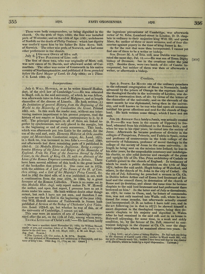 16; 6. 3 56 These were both compounders, as being dignified in the church. On the 20th of Sept. 1660, the first was installed preb. of Worcester, and on the 15th of Apr. l66l, archdeacon of Norfolk on the death of Philip Tenison: which last dignity was confer’d upon him by his father Dr. Edw. Reyn. bish. of Norwich. The other was preb. of Norwich, and had some other preferment in the church. T i f- ( George Owen of All-s. coll, y ' \ Tho. Pargiter of Line. coll. The first of these two, who was originally of Mert. coll, was now canon of St. Davids, and afterward archd. of Car¬ marthen. The other was rector of Greetworth in his native country of Northamptonshire, and published A Serm.preached before the Lord Mayor of Lond. 23 July 1682; on 1 Thess. 4. 6. Lond. 1682. qu. the ingenious prevaricator of Cambridge, was afterwards rector of St. Edm. Lumbard-street in London, D. D. chap¬ lain in ordinary to their majesties king Will. III. and queen Mary, &c. author of three or more sermons, and of four dis¬ courses against popery in the time of king James 2. &c. As for the rest that were then incorporated, I cannot yet find one of them to be a writer or bishop. Sim.Digby M. A. of Trin. coll, near Dublin was incorpo¬ rated the same day, Jul. 11.-He was son of Essex Digby bishop of Dromore. See in the creations under the year 1677. Besides these, were two batch, of div. of Cambr. in¬ corporated, but neither of them was then or afterwards a writer, or afterwards a bishop. Creations. Incorporations. July 6. Will. Howell, or as he writes himself Hoelus, doct. of the civil law of Cambridge.3-He was educated in Magd. coll, in the said university, of which he was fellow, was afterwards tutor to John earl of Mulgrave, and at length chancellor of the diocese of Lincoln. He hath written (l) An Institution of general History from the Beginning of the World to the Monarchy of Constantine the Great. Printed 1661. oct. In this work the reader may, without any inter¬ vening matters impertinent to his present purpose, read the history of any empire or kingdom contemporary to it, by it self. The principal passages in all of them are linked to¬ gether by synchronisms, not only placed in the margin, but in the beginning or end of every occurrence. This book, which was afterwards put into Latin by the author, for the use of the said earl, entit. Elementa Histories ob Orbe condito usque ad Monarchiam Constantini magni, &c. Lond. 1671. in a thick tw. was increased to two folio’s.-Lond. 168O. and afterwards had three remaining parts of it published in 1685-6. (2) Medulla Histories Anglicance. Being a compre¬ hensive History of the Lives and Reigns of the Monarchs of England. From the Time of the Invasion thereof by Julius Lives of the Roman Emperors commanding in Britain. There have been several editions of this book to the great benefit of the bookseller that printed it. One came out in 1679, with the addition of A List of the Names of the H. of Com. then sitting, and a List of his Majesty's Privy Council, &c. And in 1687 the third edit, of it was published in oct. with a continuation from the year 1678, to 1684, by a great favourer of the Roman Catholics. There is no name set to this Medulla Hist. Angl. only report makes Dr. W. Howell the author, and upon that report, I presume here to set it down under his name. He hath without doubt other things extant, but such I have not yet seen, and therefore I can only now say that he died in the beginning of the year 1683. One Will. Howell minister of Tuttleworth in Sussex hath published A Sermon at the Bishop of Chichester s first Visita¬ tion. Lond. 1675-6. qu. but whether he was of this, or of the university of Cambridge, I cannot yet tell. This year were 28 masters of arts of Cambridge incorpo¬ rated after the act, on the 11th of July, among whom were, Thomas Lynford of Christ’s coll.4-He had been lately 3 [We have a mandate dated November 25, 1664, for William Howell, master of arts, and sometime fellow of St. Mary Magd. coll. Cambr. to be’ doctor in the civil laws A. 13. coll. Magd. 1651 ; A. M. coll. Magd. 1655. Reg. Acad. Baker.] 4 [Tho. Lynford, coll. Chn socius, A. M. 1674. Baker. He was prebend ot Westminster, and archdeacon of Barnstable, and lec¬ turer of Gray’s inn. Obiit Aug. 11, 1714, set. 80. Grey.] Apr. 5. Steph, Le Moine one of the ordinary preachers to the reformed congregation of Roan in Normandy, lately advanced by the prince of Orange to the supream chair of the theological faculty in the university of Leyden, was de¬ clared in convocation doct. of div. by virtue of the letters of the chancellor of the university, and on the eleventh of the same month he was diplomated, being then in the univer¬ sity, and well known to be one who had upon all occasions testified his great affections and zeal for the chureh of Eng¬ land. He hath written some things, which I have not yet seen. Jun. 22. Andrew Sall lately a Jesuit, was actually created D. D.-He was born in the county of Tipperary in Ire¬ land, educated from his childhood in the Roman faith; and when he was in his riper years, he entred into the society of Jesus. Afterwards he became professor of divinity in the colleges of Pampelona, Polencia, and Tudela in Spain, rector and professor of controversies in the Irish college of the university of Salamanca, professor of moral theology in the college of the society of Jesus in the same university. At length he being sent on the mission into Ireland, he was in his elder years, by the unspeakable constancy and indefatiga¬ ble charity, as also solid doctrine and example of the pious and upright life of Dr. Tho. Price archbishop of Cashels or Cashiels gained to the church of England. In testimony of which he made a public declaration on the 17th of May 1674, before the said archb. Hugh bishop of Waterford, and others, in the church of St. John in the city of Cashel. On the 5th of Jul. following he preached a sermon in Ch. Ch. in Dublin before Arthur earl of Essex lord lieutenant of Ire¬ land and the council there, in detestation of the church of Rome and its doctrine, and about the same time he became chaplain to the said lord lieutenant and had preferment there bestowed on him.5 In the latter end of July or thereabouts, an. 1675, he came to Oxon, and, by letters of commenda.- tion, was not only received into Wadh. coll, where he con¬ tinued for some months, but afterwards actually created (not incorporated) D. T>. as before I have told you, and in the act following (as in that in 1677) he shewed himself a smart disputant in the theological vespers, being then do¬ mestic chaplain to his majesty and dignified in Wales. After he had remained in the said coll, and in an house in Halywell adjoyning, for some time, in a weak and sickly condition, he, by the favour of Dr. Fell, removed to con¬ venient lodgings in the cloysler at Ch. Ch. near the chap¬ lain’s quadrangle, where he remained about two years. In 5 [Aug-1680; out of a letter of bishop Hopkins. Dr. Sail hath one living in the diocesess of Cashill worth 1801.; another in Meath worth SQL, with the preb. of Swerds worth 701.; besides I have been told that he was chantor of St. David’s, which he holds by a royall dispensation. TaNNER.] [203]