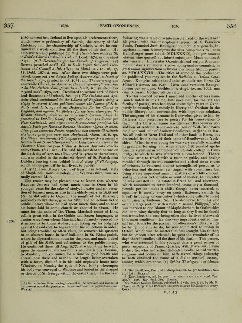 1680 he went into Ireland to live upon his preferments there, which were a prebendary of Swords, the rectory of Aril Mulchan, and the chauntorship of Cashels, where he con¬ tinued in a weak condition till the time of his death. He hath written and published (1) “ A Recantation made in St. “ Johns Church Cashell in Ireland, Lond. 1674, in one sheet <c qu. (2)” Declaration for the Church of England. (3) Sermon preached at Ch. Ch. in Dubl. before the Lord Lieu¬ tenant and Council 5 Jul. 1674; on Matth. 21. 15, 16, 17, 18. Dubl. 1674-5. oct. After these two things were pub¬ lished, came out The doleful Fall of Andre'vo Sail, a Jesuit of the fourth Vow, printed in oct. 1674, and The un-erring and un-errable Church, in Answer to the said Sermon, “ preached “ by Mr. Andrew Sail, formerly a Jesuit, &c. printed (be- “ yond sea)” 1675, oct. Dedicated to Arthur earl of Essex lord lieutenant of Ireland, &c. (4) The Catholic and Apo¬ stolic Faith maintained in the Church of England: being a Reply to several Books published under the Names of J. E. N. N. and J. S. against his Declaration for the Church of England, and against the Motives for the Separation from the Roman Church, declared in a printed Sermon which he preached in Dublin, Oxon,6 1676, oct. &c. (5) Votum pro Pace Christiana, qua exponuntur &; amoventur prcecipua Ob- stacula Pads per Romance Ecclesice Ministros objecta, osten- ditur quam immerito Pacem respiciant cum reliquis Christianis Ecclesiis; prcecipue vero cum Anglicana, Oxon. 16?8, qu. (6) Ethica, sive moralis Philosophia ex veterum Sf recentiorum Sententiis ad Disputationemjuxta ac Concionem totiusque Vitce Humana Usum congruo Or dine fy Rerum Apparatu concin- nata, Oxon. 1680, oct. He paid his last debt to nature on the sixth day of Apr. an. 1682, aged 70 years or thereabouts, and was buried in the cathedral church of St. Patrick near Dublin; leaving then behind him A Body of Philosophy, which he designed, if he had lived, to publish. July 11. Rob. Dxgby baron of Geashill in Ireland, lately of Magd. coll, now of Coleshill in Warwickshire, was ac¬ tually created M. A. The reader may be pleased now to know that whereas Francis Junius had spent much time in Oxon in his younger years for the sake of study, libraries and conversa¬ tion of learned men, as also in his elderly years in 1658 and 59; he did retire to Oxon in the month of Oct. this year, purposely to dye there, give his MSS. and collections to the public library where he had spent much time, and to have his bones laid in some church or chappel in Oxon. He came for the sake of Dr. Thom. Marshall rector of Line, coll, a great critic in the Gothic and Saxon languages, as rifUl Junius was, from whom Marshall had formerly received in- L J struction as to those studies, and taking up his lodgings against the said coll, he began to put his collections in order j but being troubled by often visits, he removed his quarters to an obscure house in Beef-hall-lane in St. Ebbes parish, where he digested some notes for the press, and made a deed of gift of his MSS. and collections to the public library. He continued there till Aug. 1677, at which time he went, , upon the earnest invitation of his nephew Dr. Is. Vossius, to Windsor, and continued for a time in good health and cheerfulness there and near it. At length being overtaken with a fever, died of it in his said nephew’s house near Windsor, on Monday the 19th of Nov. 1677 3 whereupon his body was conveyed to Windsor and buried in the chappel or church of St. George within the castle there. In the year 6 [In the preface there is a large account of the occasions and motives of his conversion, and the persecution lie endured from the papists thereupon. Watts,] following was a table of white marble fixed to the wall near his grave, with this inscription thereon. M. S. Francisco Junio, Francisci Junii Biturigis filio, nobilitate generis, in- tegritate morum & omnigena doctrina conspicuo viro; nato Heidelbergae anno salutis MDLXXXIX, qui per omnem aetatem, sine quserela aut injuria cujusquam Musis tantum & sibi vacavit. Universitas Oxoniensis, cui scripta & monu- menta laboris sui moriens pene nonagenarius commisit, in grati animi significationem lubens meritoque titulum posuit, an. MDCLXXVIII. The titles of some of the books that he published you may see in the Bodleian or Oxford Cata¬ logue. Konigius saith that Junius condidit tres libros De Pictura Veterum, an. 1637. Item duas versiones Evange- liorum per antiquas, Gothicam & Angl. &c. an. 1655. una cum Glossario Gothico edi curavit. To this learned person 1 must add another of less name (much noted in his time, but since not, for the art and faculty of poetry) who had spent about eight years in Oxon, partly in custody, but mostly in liberty and freedom in the public library, and conversation with ingenious scholars. The anagram of his sirname is Benevolus, given to him by flatterers and pretenders to poetry for his benevolence to them. His Christian name was Edward Bendlowes son and heir of Andrew Bendlowes esq; son of Will. Bendlowes esq;7 son and heir of Andrew Bendlowes, serjeant at law, &c. all lords of Brent Hall and of other lands in Essex, but descended from those of their name of Bendlowes in York¬ shire. When he was young he was very carefully educated in grammar learning, and when at about 16 years of age he became a gentleman commoner of St. Job. college in Cam¬ bridge, to which he was afterwards a benefactor.8 Thence he was sent to travel with a tutor or guide, and having rambled through several countries and visited seven courts of princes, he returned a most accomplished person as to behaviour and discourse, * yet tinged with romanism : but being a very imprudent man in matters of worldly concern, and ignorant as to the value or want of money, he did, after he was invested in his estate at Brent hall and elsewhere, which amounted to seven hundred, some say a thousand, pounds per an. make a shift, though never married, to squander it mostly away on poets, flatterers, (which he loved) in buying of curiosities (which some called baubles) on musicians, buffoons, &e. He also gave from his said estate a large portion with a niece named Philippa,” who was married to one Blount of Maple-durham in Oxfordshire esq; supposing thereby that so long as they lived he should not want, but the case being otherwise, he lived afterwards in a mean condition. He also very imprudently entred him¬ self into bonds for the payment of other men’s debts ; which he being not able to do, he was committed to prison in Oxford, which was the matter that first brought him thither; but being soon after released, he spent the remainder of his days there in studies, till the time of his death. This person, who was esteemed in his younger days a great patron of poets, especially of Franc. Quarles, Will. D’avenant, Payne Fisher, &c. who had either dedicated books, or had written epigrams and poems on him, hath several things (whereby he hath obtained the name of a divine author) extantj among which are these (i) Sphinx Theologica, seu Musica 7 [Gul. Bendlowes, Essex, adm. discipulus, coll. Jo. pro fundatrice, Nov. 10, 1558. Baker.] 8 [Edw. Bendlowes, coll. Jo. conv. 1. admissus in matriculam acad. Cant. Apr. 8, 1620. Reg. Acad. Cant. Baker. See Butler’s Genuine Remains, published in 2 vols. Svo. 1759, by Mr. R. Tbyer, vol. 2, pp. 118, 119, where is a severe satyr on Mr. Benlows’s poetry. Cole.] * A A 2