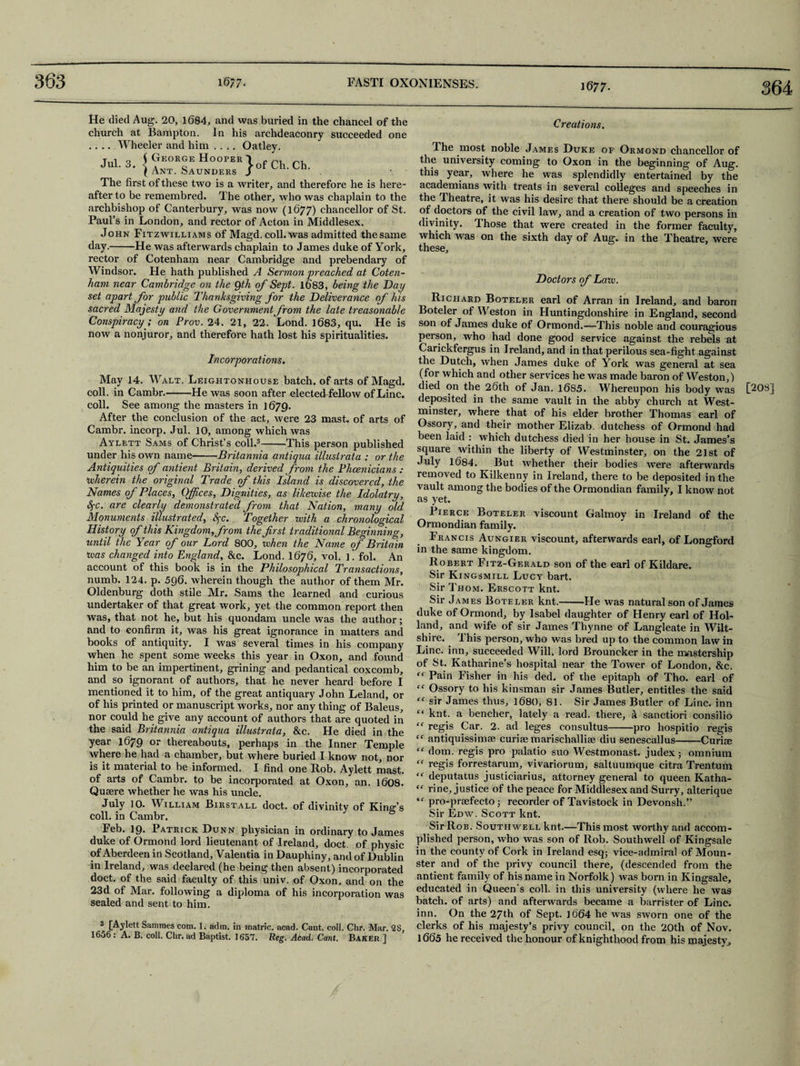 1677- 364 He died Aug. 20, 1684, and was buried in the chancel of the church at Bampton. In his archdeaconry succeeded one .... Wheeler and him .... Oatley. The first of these two is a writer, and therefore he is here¬ after to be remembred. The other, who was chaplain to the archbishop of Canterbury, was now (1677) chancellor of St. Paul’s in London, and rector of Acton in Middlesex. John Fitzwilliams of Magd. coll, was admitted thesame day.-He was afterwards chaplain to James duke of York, rector of Cotenham near Cambridge and prebendary of Windsor. He hath published A Sermon preached at Coten¬ ham near Cambridge on the Qth of Sept. l6'83, being the Day set apart for public Thanksgiving for the Deliverance of his sacred Majesty and the Government from the late treasonable Conspiracy ; on Prov. 24. 21, 22. Lond. 1683, qu. He is now a nonjuror, and therefore hath lost his spiritualities. Incorporations. May 14. Walt. Leightonhouse batch, of arts of Magd. coll, in Cambr.-He was soon after electechfellow of Line. coll. See among the masters in 1679. After the conclusion of the act, were 23 mast, of arts of Cambr. incorp. Jul. 10, among which was Aylett Sams of Christ’s coll.3-This person published under his own name-Britannia antiqaa illusirata : or the Antiquities of antient Britain, derived from the Phoenicians: therein the original Trade of this Island is discovered, the Names of Places, Offices, Dignities, as likewise the Idolatry, SfC. are clearly demonstrated from that Nation, many old Monuments illustrated, fyc. Together with a chronological History of this Kingdom, from the first traditional Beginning, until the Year of our Lord 800, when the Name of Britain was changed into England, &c. Lond. I676, vol. ]. fol. An account of this book is in the Philosophical Transactions, numb. 124. p. 596. wherein though the author of them Mr. Oldenburg doth stile Mr. Sams the learned and curious undertaker of that great work, yet the common report then was, that not he, but his quondam uncle was the author; and to confirm it, was his great ignorance in matters and books of antiquity. I was several times in his company when he spent some weeks this year in Oxon, and found him to be an impertinent, grining and pedantical coxcomb, and so ignorant of authors, that he never heard before I mentioned it to him, of the great antiquary John Leland, or of his printed or manuscript works, nor any thing of Baleus, nor could he give any account of authors that are quoted in year 1679 or thereabouts, perhaps in the Inner Temple where he had a chamber, but where buried I know not, nor is it material to be informed. I find one Rob. Aylett mast, of arts of Cambr. to be incorporated at Oxon, an. 1608. Quaere whether he was his uncle. July 10. William Birstall doct. of divinity of King’s coll, in Cambr. Feb. 19. Patrick Dunn physician in ordinary to James duke of Ormond lord lieutenant of Ireland, doct. of physic of Aberdeen in Scotland, Valentia in Dauphiny, and of Dublin in Ireland, was declared (he being then absent) incorporated doct. of the said faculty of this univ. of Oxon, and on the 23d of Mar. following a diploma of his incorporation was sealed and sent to him. 3 [Aylett Sammes com. 1. adm. in matric. acad. Cant. coll. Chr. Mar. 2$, 1656 : A. B. coll. Chr. ad Baptist. 1657. Reg. Acad. Cant. Baker ] Creations. The most noble James Duke of Ormond chancellor of the university coming to Oxon in the beginning of Aug. this year, where he was splendidly entertained by the academians with treats in several colleges and speeches in the Theatre, it was his desire that there should be a creation of doctors of the civil law, and a creation of two persons in divinity. Those that were created in the former faculty, which was on the sixth day of Aug. in the Theatre, were these. Doctors of Law. Richard Boteler earl of Arran in Ireland, and baron Boteler of Weston in Huntingdonshire in England, second son of James duke of Ormond.-—This noble and couragious person, who had done good service against the rebels at Carickfergus in Ireland, and in that perilous sea-fight against the Dutch, when James duke of York was general at sea (for which and other services he was made baron of Weston,) died on the 26th of Jan. 1685. Whereupon his body was deposited in the same vault in the abby church at West¬ minster, where that of his elder brother Thomas earl of Ossory, and their mother Elizab. dutchess of Ormond had been laid : which dutchess died in her house in St. James’s square within the liberty of Westminster, on the 21st of July 1684. But whether their bodies were afterwards removed to Kilkenny in Ireland, there to be deposited in the vault among the bodies of the Ormondian family, I know not as yet. Pierce Boteler viscount Galmoy in Ireland of the Ormondian family. Francis Aungier viscount, afterwards earl, of Longford in the same kingdom. Robert Fitz-Gerald son of the earl of Kildare. Sir Kingsmill Lucy bart. Sir Thom. Erscott knt. Sir James Boteler knt.-He was natural son of James duke of Ormond, by Isabel daughter of Henry earl of Hol¬ land, and wife of sir James Thynne of Langleate in Wilt¬ shire. This person, who was bred up to the common law in Line, inn, succeeded Will, lord Brouncker in the mastership of St. Katharine’s hospital near the Tower of London, &c. “ Pain Fisher in his ded. of the epitaph of Tho. earl of “ Ossory to his kinsman sir James Butler, entitles the said “ sir James thus, 1680, 81. Sir James Butler of Line, inn f‘ knt. a bencher, lately a read, there, a sanction consilio ff antiquissimse curiae marischallise diu senescallus-Curiae “ dom. regis pro palatio suo Westmonast. judex; omnium “ regis forrestarum, vivariorum, saltuumque citra Trentum “ deputatus justiciarius, attorney general to queen Katha- “ rine, justice of the peace for Middlesex and Surry, alterique <f pro-praefecto; recorder of Tavistock in Devonsh.” Sir Edw. Scott knt. Sir Rob. Southwell knt.—This most worthy and accom¬ plished person, who was son of Rob. Southwell of Kingsale in the county of Cork in Ireland esq; vice-admiral of Moun- ster and of the privy council there, (descended from the antient family of his name in Norfolk) was born in Kingsale, educated in Queen's coll, in this university (where he was batch, of arts) and afterwards became a barrister of Line, inn. On the 27th of Sept. ]664 he was sworn one of the clerks of his majesty’s privy council, on the 20th of Nov. 1665 he received the honour of knighthood from his majesty. [208]
