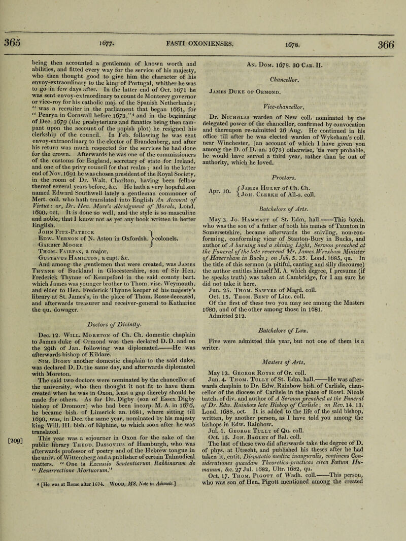 being then accounted a gentleman of known worth and abilities, and fitted every way for the service of his majesty, who then thought good to give him the character of his envoy-extraordinary to the king of Portugal, whither lie was to go in few days after. In the latter end of Oct. 1671 he was sent envoy-extraordinary to count de Monterey governor or vice-roy for his catholic maj. of the Spanish Netherlands ; “ was a recruiter in the parliament that began l66l, for “ Penryn in Cornwall before 1673,”4 and in the beginning of Dec. 1679 (the presbyterians and fanatics being then ram¬ pant upon the account of the popish plot) he resigned his clerkship of the council. In Feb. following he was sent envoy-extraordinary to the elector of Brandenberg, and after his return was much respected for the services he had done for the crown. Afterwards he was one of the commissioners of the customs for England, secretary of state for Ireland, and one of the privy council for that realm 5 and in the latter end of Nov. 1691 he was chosen president of the Royal Society, in the room of Dr. Walt. Charlton, having been fellow thereof several years before, &c. He hath a very hopeful son named Edward Southwell lately a gentleman commoner of Mert. coll, who hath translated into English An Account of Virtue: or, Dr. Hen. More's Abridgment of Morals, Lond. 1690, oct. It is done so well, and the style is so masculine and noble, that I know not as yet any book written in better English. John Fitz-Patkick ^ Edw. Vernon of N. Aston in Oxfordsh. Vcolonels. Garret Moore J Thom. Fairfax, a major. Gustavus Hamilton, a capt. &c. And among the gentlemen that were created, was James Thynne of Buckland in Glocestershire, son of Sir Hen. Frederick Thynne of Kempsford in the said county bart. which James was younger brother to Thom. vise. Weymouth, and elder to Hen. Frederick Thynne keeper of his majesty’s library at St. James’s, in the place of Thom. Rosse deceased, and afterwards treasurer and receiver-general to Katharine the qu. dowager. An. Dom. 1678. 30 Car. II. Chancellor. James Duke of Ormond. Vice-chancellor. Dr. Nicholas warden of New coll, nominated by the delegated power of the chancellor, confirmed by convocation and thereupon re-admitted 26 Aug. He continued in his office till after he was elected warden of Wykeham’s coll, near Winchester, (an account of which 1 have given you among the D. of D. an. 1675) otherwise, ’tis very probable, he would have served a third year, rather than be out of authority, which he loved. Proctors. Apr. 10 James Hulet of Ch. Ch. Joh. Clerke of All-s. coll. Batchelors of Arts. May 2. Jo. Hammatt of St. Edm. hall.-This batch. who was the son of a father of both his names of Taunton in Somersetshire, became afterwards the snivling, non-con¬ forming, conforming vicar of Stanton-Bury in Bucks, and author of A burning and a shining Light, Sermon preached at the Funeral of the late reverend Mr. James Wrexham Minister of Haversham in Bucks ; on Joh. 5. 35. Lond. 1685, qu. In the title of this sermon (a pitiful, canting and silly discourse) the author entitles himself M. A. which degree, I presume (if he speaks truth) was taken at Cambridge, for I am sure he did not take it here. Jun. 25. Thom. Sawyer of Magd. coll. Oct. 15. Thom. Bent of Line. coll. Of the first of these two you may see among the Masters 1680, and of the other among those in 1681. Admitted 212. Doctors of Divinity. Dec. 12. Will. Moreton of Ch. Ch. domestic chaplain to James duke of Ormond was then declared D. D. and on the 29th of Jan. following was diplomated.-He was afterwards bishop of Kildare. Sim. Digby another domestic chaplain to the said duke, was declared D. D. the same day, and afterwards diplomated with Moreton. The said two doctors were nominated by the chancellor of the university, who then thought it not fit to have them created when he was in Oxon, least a gap thereby should be made for others. As for Dr. Digby (son of Essex Digby bishop of Dromore) who had been incorp. M. A. in 1676, he became bish. of Limerick an. 1681, where sitting till 1690, was, in Dec. the same year, nominated by his majesty king Will. III. bish. of Elphine, to which soon after he was translated. r20Q-, This year was a sojourner in Oxon for the sake of the L public library Theod. Dassovius of Hamburgh, who was afterwards professor of poetry and of the Hebrew tongue in the univ. of Wittemberg and a publisher of certain Talmudical matters. ,f One is Excussio Sententiarum Rabbinorum de “ Resurrectione MortuorumP Batchelors of Lave. Five were admitted this year, but not one of them is a writer. Masters of Arts. May 12. George Royse of Or. coll. Jun. 4. Thom. Tully of St. Edm. hall.-He was after¬ wards chaplain to Dr. Edw. Rainbow bish. of Carlisle, chan¬ cellor of the diocese of Carlisle in the place of Rowl. Nicols batch, of div. and author of A Sermon preached at the Funeral of Dr. Edw. Rainbow late Bishop of Carlisle; on Rev. 14. 13. Lond. 168S, oct. It is added to the life of the said bishop, written, by another person, as I have told you among the bishops iff Edw. Raiqbow. Jul. i. George Tully of Qu. coll. Oct. 15. Joh. Barley of Bal. coll. The last of these two did afterwards take the degree of D. of phys. at Utrecht, and published his theses after he had taken it, entit. Disputatio medica inauguralis, continens Con- siderationes quasdam Theoretico-practicas circa Fcetum Hu- manum, &c. 27 Jul. 1682, Ultr. 1682, qu. Oct. 17. Thom. Pigott of Wadh. coll.——This person, who was son of Hen. Pigott mentioned among the created 4 [He was at Rome after 1G74. Wood, MS. Note in Ashmole.]