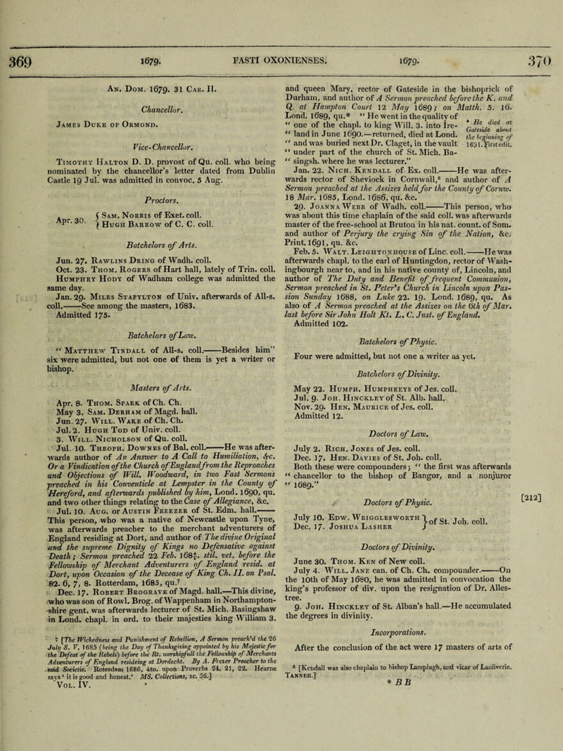 An. Dom. 1679. 31 Car. II. Chancellor. James Duke of Ormond. Vice- Chancellor. Timothy Halton D. D. provost of Qu. coll, who being nominated by the chancellor’s letter dated from Dublin Castle 19 Jul. was admitted in convoc. 5 Aug. Proctors. . C Sam. Norris of Exet. coll, pr. 3 . | Hugh Barrow of C. C. coll. Batchelors of Arts. Jun. 27. Rawlins Dring of Wadh. coll. Oct. 23. Thom. Rogers of Hart hall, lately of Trin. coll. Humphry Hody of Wadham college was admitted the same day. Jan. 29. Miles Stapylton of Univ. afterwards of All-s. coll.-See among the masters, 1083. Admitted 175. Batchelors of Lain. e( Matthew Tindall of All-s. coll.--Besides him” six were admitted, but not one of them is yet a writer or bishop. Masters (f Arts. Apr. 8- Thom. Spark ofCh. Ch. May 3. Sam. Derham of Magd. hall. Jun. 27. Will. Wake of Ch. Ch. Jul. 2. Hugh Tod of Univ. coll. 3. Will. Nicholson of Qu. coll. Jul. 10. Theoph. Downes of Bal. coll.-He was after¬ wards author of An Answer to A Call to Humiliation, Spc. Or a Vindication of the Church of England from the Reproaches and Objections of Will. Woodward, in two Fast Sermons preached in his Conventicle at Lempster in the County of Hereford, and afterwards published by him, Lond. 1090, qu. and two other things relating to the Case of Allegiance, &c. Jul. 10. Aug. or Austin Freezer of St. Edm. hall.- This person, who was a native of Newcastle upon Tyne, was afterwards preacher to the merchant adventurers of England residing at Dort, and author of The divine Original ,and the supreme Dignity of Kings no Defensative against Death; Sermon preached 22 Feb. 108y. stil. vet. before the Fellowship of Merchant Adventurers of England resid. at Dort, upon Occasion of the Decease of King Ch. II. on Psal. 82. 0, 7, 8. Rotterdam, 1685, qu.7 Dec. 17. Robert Brograve of Magd. hall.—This divine, who was son of Rowl. Brog. of Wappenham in Northampton¬ shire gent, was afterwards lecturer of St. Mich. Basingshaw in Lond. chapl. in ord. to their majesties king William 3. 5 [The Wickedness and Punishment of Rebellion, A Sermon preach'd the 26 July S. V. 1685 (being the Day of Thanksgiving appointed by his Majestiefor the'Defeat if the Rebels) before the Rt. worshipfull the Fellowship of Merchants Adventurers of England resideing at Dordecht. By A. Frezer Preacher to the ■ said Societie. Roterdani 1686, 4to. upon Proverbs 24. 21, 22. Hearne says ‘ it is good and honest.’ MS. Collections, xc. 36.] Vol. IV. and queen Mary, rector of Gateside in the bishoprick of Durham, and author of A Sermon preached bforethe K. and Q. at Hampton Court 12 May 1689; on Matth. 5. 10. Lond. 1089, qu.* “He went in the quality of “ one of the chapl. to king Will. 3. into Ire- *r Ide.,dicd, tt[ “ land in June 1090.—returned, died at Lond. tj“ beginning‘of “ and was buried next Dr. Claget, in the vault 1691. first edit. “ under part of the church of St. Mich. Ba- “ singsh. where he was lecturer.” Jan. 22. Nich. Kendall of• Ex. coll.-He was after¬ wards rector of Sheviock in Cornwall,8 and author of A Sermon preached at the Assizes held for the County of Cornw. 18 Mar. 1085, Lond. 1080, qu. &c. 29. Joanna Webb of Wadh. coll.-This person, who was about this time chaplain of the said coll, was afterwards master of the free-school at Bruton in his nat. count, of Som. and author of Perjury the crying Sin of the Nation, &c. Print. 1091, qu. &c. Feb. 5. Walt. Leigiitonhouse of Line. coll.-He was afterwards chapl. to the earl of Huntingdon, rector of Wash- ingbourgh near to, and in his native county of, Lincoln, and author of The Duty and Benefit of frequent Communion, Sermon preached in St. Peter's Church in Lincoln upon Pas¬ sion Sunday 1088, on Luke 22. 19. Lond. 1089, 9U» As also of A Sermon preached at the Assizes on the 6th of Mar. last before Sir John Holt Kt. L. C. Just, of England. Admitted 102. Batchelors of Physic. Four were admitted, but not one a writer as yet, Batchelors of Divinity. May 22. Humph. Humphreys of Jes. coll, Jul. 9. Joh. Hinckley of St. Alb. hall. Nov. 29. Hen. Maurice of Jes. coll. Admitted 12. Doctors of Law. July 2. Rich. Jones of Jes. coll. Dec. 17, Hen. Davies of St. Joh. coll. Both these were compounders; “ the first was afterwards “ chancellor to the bishop of Bangor, and a nonjuror *-* 1689.” Doctors of Physic. [212] July 10. Edw. Wrigglesworth Dec. 17. Joshua Lasher ^•of St. Joh. coll. Doctors of Divinity. June 30. Thom. Ken of New coll. July 4. Will. Jane can. of Ch. Ch. compounder.-On the 10th of May 1080, he was admitted in convocation the king’s professor of div. upon the resignation of Dr. Alles- tree. 9. Joh. Hinckley of St. Alban’s hall.—He accumulated the degrees in divinity. Incorporations. After the conclusion of the act were 17 masters of arts of 8 [Kendall was also chaplain to bishop Lamplugh, and vicar of Lanliveric. Tanner.] * BB