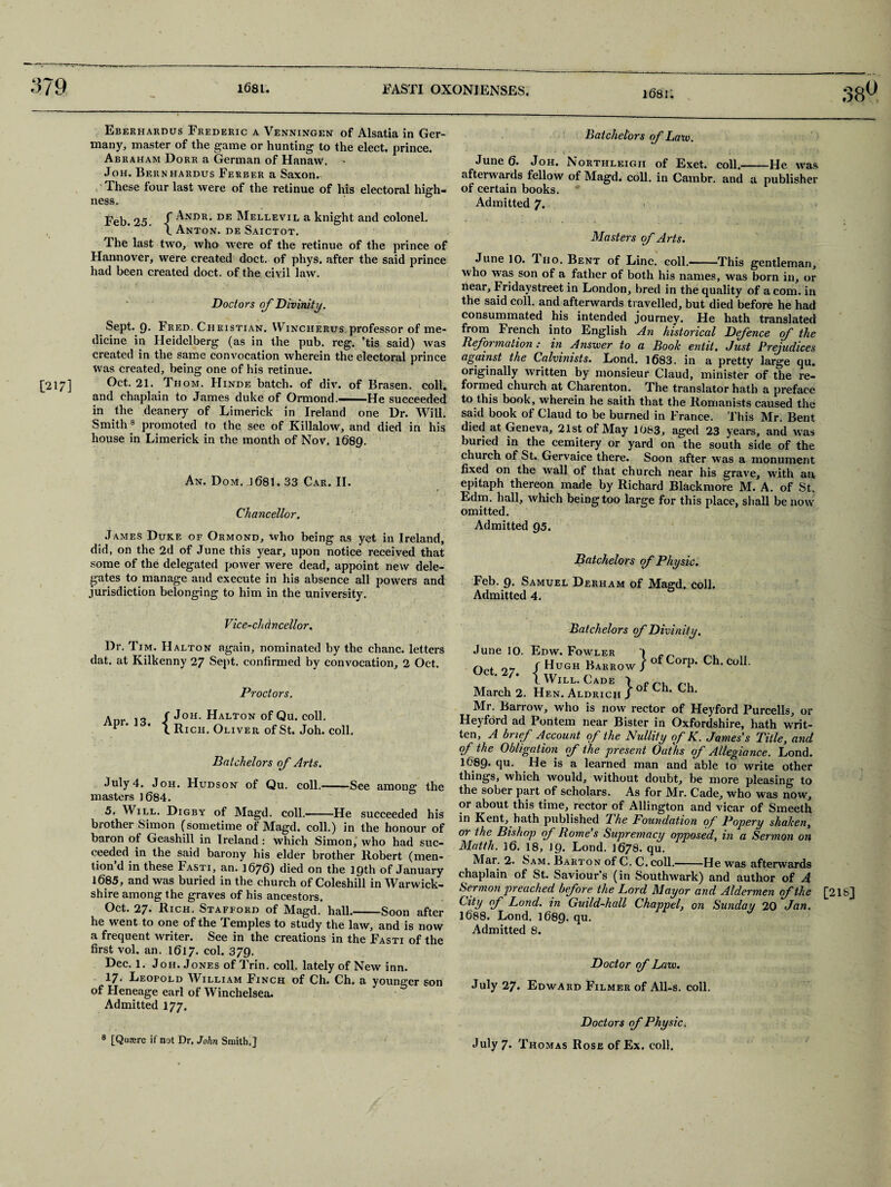 1681. [217] Eberhardus Frederic a Venningen of Alsatia in Ger¬ many, master of the game or hunting to the elect, prince. Abraham Dorr a German of Hanaw. Joh. Bernhardus Ferber a Saxon. Tihese four last were of the retinue of his electoral high¬ ness. Feb. 25 f -^NI?R* DE Mellevil a knight and colonel. \ Anton, de Saictot. The last two, who were of the retinue of the prince of Hannover, were created doct. of phys. after the said prince had been created doct. of the civil law. Doctors of Divinity. Sept. 9. Fred. Christian. Wincherus professor of me¬ dicine in Heidelberg (as in the pub. reg. ’tis said) was created in the same convocation wherein the electoral prince was created, being one of his retinue. Oct. 21. Thom. Hinde batch, of div. of Brasen. coll, and chaplain to James duke of Ormond.— He succeeded in the deanery of Limerick in Ireland one Dr. Will. Smith8 promoted to the see of Killalow, and died in his house in Limerick in the month of Nov. 1689. An. Dom. ] 681.33 Car. II. Chancellor. James Duke of Ormond, xvho being as yet in Ireland, did, on the 2d of June this year, upon notice received that some of the delegated power were dead, appoint new dele¬ gates to manage and execute in his absence all powers and jurisdiction belonging to him in the university. Vice-ch (lncellor. Dr. Tim. HAlton again, nominated by the chanc. letters dat. at Kilkenny 27 Sept, confirmed by convocation, 2 Oct. Proctors, Anr iq / J°H- Halton of Qu. coll. * 1 Rich. Oliver of St. Joh. coll. Batchelors of Arts. July 4. Joh. Hudson of Qu. coll.-See among the masters 1684. 5. Will. Digby of Magd. coll.-He succeeded his brother Simon (sometime of Magd. coll.) in the honour of baron of Geashill in Ireland: which Simon, who had suc¬ ceeded in the said barony his elder brother Bobert (men¬ tion d in these Fasti, an. 1676) died on the 19th of January 1685, and was buried in the church of Coleshill in Warwick¬ shire among the graves of his ancestors. Oct. 27. Rich. Stafford of Magd. hall.-Soon after he went to one of the Temples to study the law, and is now a frequent writer. See in the creations in the Fasti of the first vol. an. 1617. col. 379. Dec. 1. Joh. Jones of Trin. coll, lately of New inn. 17. Leopold William Finch of Ch. Ch. a younger son of Heneage earl of Winchelsea. Admitted 177. 8 [Qumrc if not Dr. John Smith.] Batchelors of Law. June 6. Joh. Northleigii of Exet. coll.-He was afterwards fellow of Magd. coll, in Cambr. and a publisher of certain books. Admitted 7. Masters of Arts. June 10. Tho. Bent of Line, coll.- This gentleman, who was son of a father of both his names, was born in, or near, Fridaystreet in London, bred in the quality of a com. in the said coll, and afterwards travelled, but died before he had consummated his intended journey. He hath translated from French into English An historical Defence of the Reformation : in Answer to a Book entit. Just Prejudices against the Calvinists. Lond. 1683. in a pretty large qu. originally written by monsieur Claud, minister of the re¬ formed church at Charenton. The translator hath a preface to this book, wherein he saith that the Romanists caused the said book of Claud to be burned in France. This Mr. Bent died at Geneva, 21st of May 1083, aged 23 years, and was buried in the cemitery or yard on the south side of the church of St. Gervaice there. Soon after was a monument fixed on the wall of that church near his grave, with an epitaph thereon marie by Richard Blackmore M. A. of St. Edm. hall, which being too large for this place, shall be now omitted. Admitted 95. Batchelors of Physic. Feb. 9. Samuel Derham of Magd. coll. Admitted 4. Batchelors of Divinity. Oct 97 / Hugh Barrow j of Corp. Ch. coll. 7- i Will. Cade 1 ru, March 2. Hf,n. Aldrich J °* Ch’ ^ Mr. Barrow, who is now rector of Heyford Purcells, or Heyford ad Pontem near Bister in Oxfordshire, hath writ¬ ten, A brief Account of the Nullity of K. James's Title, and of the Obligation of the present Oaths of Allegiance. Lond. 1689* qu. He is a learned man and able to write other things, which would, without doubt, be more pleasing to the sober part of scholars. As for Mr. Cade, who was now, or about this time, rector of Allington and vicar of Smeeth in Kent, hath published The Foundation of Popery shaken, or the Bishop of Rome s Supremacy opposed, in a Sermon on Matth. 16. 18, 19. Lond. 1678. qu. Mar. 2. Sam. Barton of C. C.coll.-He was afterwards chaplain of St. Saviour’s (in Southwark) and author of A Sermon preached before the Lord Mayor and Aldermen (f the City rf Lond. in Guild-hall Chappel, on Sunday 20 Jan. 1688. Lond. 1689. qu. Admitted 8. [2 IS] Doctor of Law. July 27. Edward Filmer of All-s. coll. Doctors of Physic. July 7. Thomas Rose of Ex. coll.