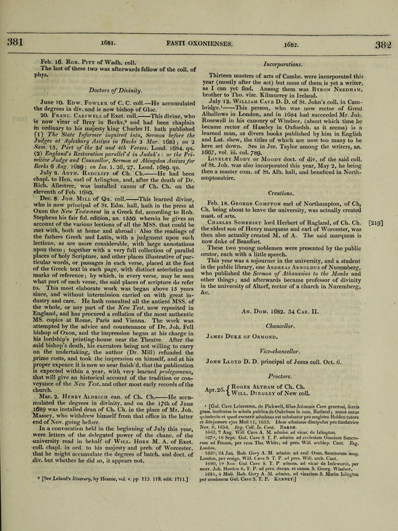 381 382 Feb. l6. Rob. Pitt of Wadh. coll. The last of these two was afterwards fellow of the coll, of phys. Doctors of Divinity. June 10. Edw. Fowler of C. C. coll.—He accumulated the degrees in div. and is now bishop of Gloc. 20. Franc. Cars well of Exet. coll.——This divine, who is now vicar of Bray in Berks,9 and had been chaplain in ordinary to his majesty king Charles II. hath published (1) The State Informer inquired into. Sermon before the Judges at Aylesbury Assizes in Bucks 3 Mar. 1683 ; on 2 Sam. 15, Part of the 3d and 4th Verses. Lond. 1684. qu. (2) England's Restoration parallel'd in Judah's : or the Pri¬ mitive Judge and Counsellor, Sermon at Abingdon Assizes for Berks 6 Aug. 1689 ; on Isa. 1. 26, 27. Lond. 1689. qu. July 8. Anth. Radcliff of Ch. Ch.-He had been chapl. to Hen. earl of Arlington, and, after the death of Dr. Rich. Allestree, was installed canon of Ch. Ch. on the eleventh of Feb. 1680. Dec. 8. Joh. Mill of Qu. coll.-—This learned divine, who is now principal of St. Edm. hall, hath in the press at Oxon the New Testament in a Greek fol. according to Rob. Stephens his fair fol. edition, an. 1550 wherein he gives an account of the various lections of all the MSS. that could be met with, both at home and abroad: Also the readings of the fathers Greek and Latin, with a judgment upon such lections, as are more considerable, with large annotations upon them ; together with a very full collection of parallel places of holy Scripture, and other places illustrative of par¬ ticular words, or passages in each verse, placed at the foot of the Greek text in each page, with distinct asteristics and marks of reference; by which, in every verse, may be seen what part of each verse, the said places of scripture do refer to. This most elaborate work was began above 15 years since, and without intermission carried on with great in¬ dustry and care. He hath consulted all the antient MSS. of the whole, or any part of the New Test, now reposited in England, and has procured a collation of the most authentic MS. copies at Rome, Paris and Vienna. The work was attempted by the advice and countenance of Dr. Joh. Fell bishop of Oxon, and the impression began at his charge in his lordship’s printing-house near the Theatre. After the said bishop’s death, his executors being not willing to carry on the undertaking, the author (Dr. Mill) refunded the prime costs, and took the impression on himself, and at his proper expence it is now so near finish’d, that the publication is expected within a year, with very learned prolegomena^ that will give an historical account of the tradition or con¬ veyance of the New Test, and other most early records of the church. Mar. 2. Henry Aldrich can. of Ch. Ch.-He accu¬ mulated the degrees in divinity, and on the 17th of June 1689 was installed dean of Ch. Ch. in the place of Mr. Joh. Massey, who withdrew himself from that office in the latter end of Nov. going before. In a convocation held in the beginning of July this year, were letters of the delegated power of the chanc. of the university read in behalf of Will. Hore M. A. of Exet. coll, chapl. in ord. to his majesty and preb. of Worcester, that he might accumulate the degrees of batch, and doct. of div. but whether he did so, it appears not. 9 [See Iceland's Itinerary, by Hearne, vol. v. pp 115.110. edit. 1711.] Incorporations. Thirteen masters of arts of Cambr. were incorporated this year (mostly after the act) but none of them is yet a writer, as I can yet find. Among them was Byron Needham, brother to Tho. vise. Kilmurrey in Ireland. July 12. William Cave D. D. of St. John’s coll, in Cam¬ bridge.1-This person, who was now rector of Great Alhallows in London, and in 1684 had succeeded Mr. Job. Rosewell in his canonry of Windsor, (about which time he became rector of Haseley in Oxfordsh. as it seems) is a learned man, us divers books published by him in English and Lat. shew, the titles of which are now too many to be here set down. See in Jer. Taylor among the writers, an. 1667, yol. iii. col. 739. Liveley Mody or Moody doct. of div. of the said coll, of St. Joh. was also incorporated this year. May 2, he being then a master com. of St. Alb. hall, and beneficed in North¬ amptonshire. Creations. Feb. 18. George Compton earl of Northampton, of Chf Ch. being about to leave the university, was actually created mast, of arts. Charles Somerset lord Herbert of Ragland, of Ch. Ch. the eldest son of Henry marquess and earl of Worcester, was then also actually created M. of A. The said marquess is now duke of Beaufort. These two young noblemen were presented by the public orator, each with a little speech. This year was a sojourner in the university, and a student in the public library, one Andreas Arnoldus of Nuremberg, who published the Sermon of Athanasius to the Monks and other things; and afterwards became professor of divinity in the university of Altorf, rector of a church in Nuremberg, ,&e. An. Dom. 1682. 34 Car. II. Chancellor. James Duke of Ormond. Vice-chancellor. John Lloyd D. D. principal of Jesus coll. Oct. 6. ■> • 7 * - ; Proctors. ' Roger Altham of Ch. Ch. Will. Dingley of New coll. 1 [Gul. Cave Leicestren. de Pickwell, filius Joliannis Cave generosi, literis gram, institutus in schola publica de Oukeham in com. Rutland ; annos natus quindecin et quod excurrit admissus est subsizator pro magistro Holden tutore et fidejussore ejus Maii 11, 1653. Idem admissus discipulus profundatrire Nov. y, 1654. Reg- Coll. Io. Cant. Baker. 167;', 16 Sept. Gul. Cave S. T. P. admiss. ad ccclesiam Omnium Sancto¬ rum ad Fenum, per cess. Tho. White, ad pres. Will, archiep. Cant. Reg. London. 1662, 24 Jan. Rob. Gery A. M. admiss. ad eccl Oran. Sanctorum mag. London, per resign. Will. Cave S. T. P. ad pres. Will. arch. Cant. 1690, 19 i\ov Gul. Cave S. T. P admiss. ad vicar de Istleworth, per mort. Joh. Horden S. T. P. ad pres, decan. et canon. S. Georg. Windsor. 1681, 4 Maii. Rob. Gcry A. M. admiss. ad vicariam S. Maria; Islington per cessionem Gul. Cave S. T. P. Kknnet.] [219]