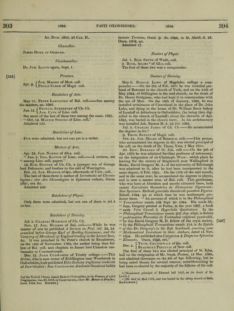 An. D OM. 1684. 36 Car. II. Chancellor. ineunte Termino, Odob. Q. An. 1688, in St. Mattk. 6. 23. Oxon. 1668, qu. Admitted 17. James Duke of Ormond. Vicechancellor. Dr. Joh. Lloyd again. Sept. 1. Doctors of Physic. Jul. 1. Rob. Smith ofWadh. coll. 9. Rich. Adams 4 of All-s. coll. The first of these two was a compounder. [225] Proctors. . rJoH. Massey of Mert. coll. Pr- 9> /Philip Clerk of Magd. coll. Ba tchelors of Arts. May 15. Peter Lancaster of Bal. coll.-See among the masters, an. 1686. t / Francis Atterbury of Ch. Ch. Un‘ 'L Joh. Cave of Line. coll. See more of the last of these two among the mast. 1687* Oct. 14. Martin Strong of Line, coll.” Admitted 153. Batchelors of Law. Five were admitted, but not one yet is a writer. Masters of Arts. Apr. 22. Joh. Norris of All-s. coll. “ Jun. 3. Tho. Easton of Line. coll.--A sermon, see ce among Line. coll, papers.” 13. Rob. Boothe of Ch. Ch. a younger son of George lord Delamere, and brother to the earl of Warrington. Feb. 12. Joh. Hudson of Qu. afterwards of Univ. coll. The last of these three is author of Introductio ad Chrono- logiain : sive Ars Chronologica in If it omen redacta. Oxon. 1691, oct. &c. Admitted 100. Batchelors of Physic. Only three were admitted, but not one of them is yet a writer. Batchelors of Divinity. Jul. 3. Charles Hickman of Ch. Ch. Nov. 17. Joh. Hughes of Bal. coil.-While he was master of arts he published A Sermon on Psal. 10/. 23, 24. preached before George Earl of Berkley Governour, and the Company of Merchants of England trading in the Levant Seas, &c. It was preached in St. Peter’s church in Broadstreet, on the 18th of November, 1683, the author being then fel¬ low of Bal. coll, and chaplain to James lord Chandois am¬ bassador at Constantinople. Dec. 17. John Cudworth of Trinity college.-This divine, who is now rector of Kiddlington near Woodstock in Oxfordshire, hath published Fides Ecclesiat Anglicana vindicata ab Incertitudine: Sive Condo coram Academia Oxoniensi habita Isufthc Turkish Chaous, named Richard Christophilus, in the Presence of a full Lond. 1658. 8vo. Rennet.] Doctors of Divinity. May 6. Barnab. Long of Magdalen college a com¬ pounder.-On the 6th of Feb. 1681 he was installed pre¬ bend of Boterant in the church of York, and on the 24th of May 1682, of Stillington in the said church, on the death of Dr. Henry Bridgman, who had kept it in commendam with the see of Man. On the 10th of January, 1682, he was installed archdeacon of Cleaveland in the place of Dr. John Lake, and dying in the house of Dr. William Beaw bishop of Landaff at Adderbury in Oxfordshire, (he being then dig¬ nified in the church of Landaff) about the eleventh of Apr. 1685, was buried in the church there. In his archdeaconry was installed Joh. Burton M. A. 29 Jul. 1685. Jul. 3. Charles James of Ch. Ch.-He accumulated the degrees in div.5 9. Thom. Bayley of Magd. coll. Oct. 21. Joh. Meare of Brasen-n. coll.-This person, who accumulated the degrees in div. was elected principal of his coll, on the death of Dr. Thom. Yate, 7 May 1681. 30. Edw. Bernard of St. Joh. coll.-On the 9th of Apr. 1673 he was admitted Savilian professor of astronomy, on the resignation of sir Christoph. Wren: which place he leaving for the rectory of Brightwell near Wallingford in Berks, David Gregory M. A. of the university of Edinburgh was admitted to it, after he had been incorporated in the same degree, 6 Feb. 1691. On the 18th of the said month, and in the same year, he accumulated the degrees in physic, and is now a master com. of Bal. coll. This gentleman, who was born at Aberdeen and mostly educated there, hath extant Exercitatio Geometrica de Dimensione Figurarum: Sive Specimen Methodi generalis dimetiendi quasdam Figuras. Edenb. 1684, qu. at which time he was mathematic pro¬ fessor there. “ An account of which is in the Philosophical ei Transactions numb. 163. Sept. 20. 1684. His uncle Mr. “ Jam. Gregory printed at Padua, in the year 1667, a book “ entit. Vera Circuit Sp Hyperbolae Quadrature. In the “ Philosophical Transactions numb. 207- Jan. 1693, is Solatia “ problematica Florentini de Testitudine veliformi quadrabili, “ by this David Gregory M. D. fellow of the royal society. “ In the Philosophical Transactions numb. 214. is An Epistle “ of this Dr. Gregory s to Sir Rob. Southwell, asserting some “ Mathematical Inventions to their Authors, dated 15 Nov. “ 1694. He published also Catoptrics Sp Dioptricce Spharicw “ Elementa. Oxon. 1695, oct.” j Thom. Crosthwait of Qu. coll, ec. 2. | jjeaumont Percival of New coll. The first of these two was elected principal of St. Edm, hall on the resignation of Mr. Steph. Penton, 15 Mar. 1683, and admitted thereunto on the 4th of Apr. following, but he being outed thence for several reasons, notwithstanding he had been re-elected by the majority of the fellows of his coll. 4 [Nominated principal of Edmund hall 1693, on the death of Dr. Levett.] Rawlinson.] [226]