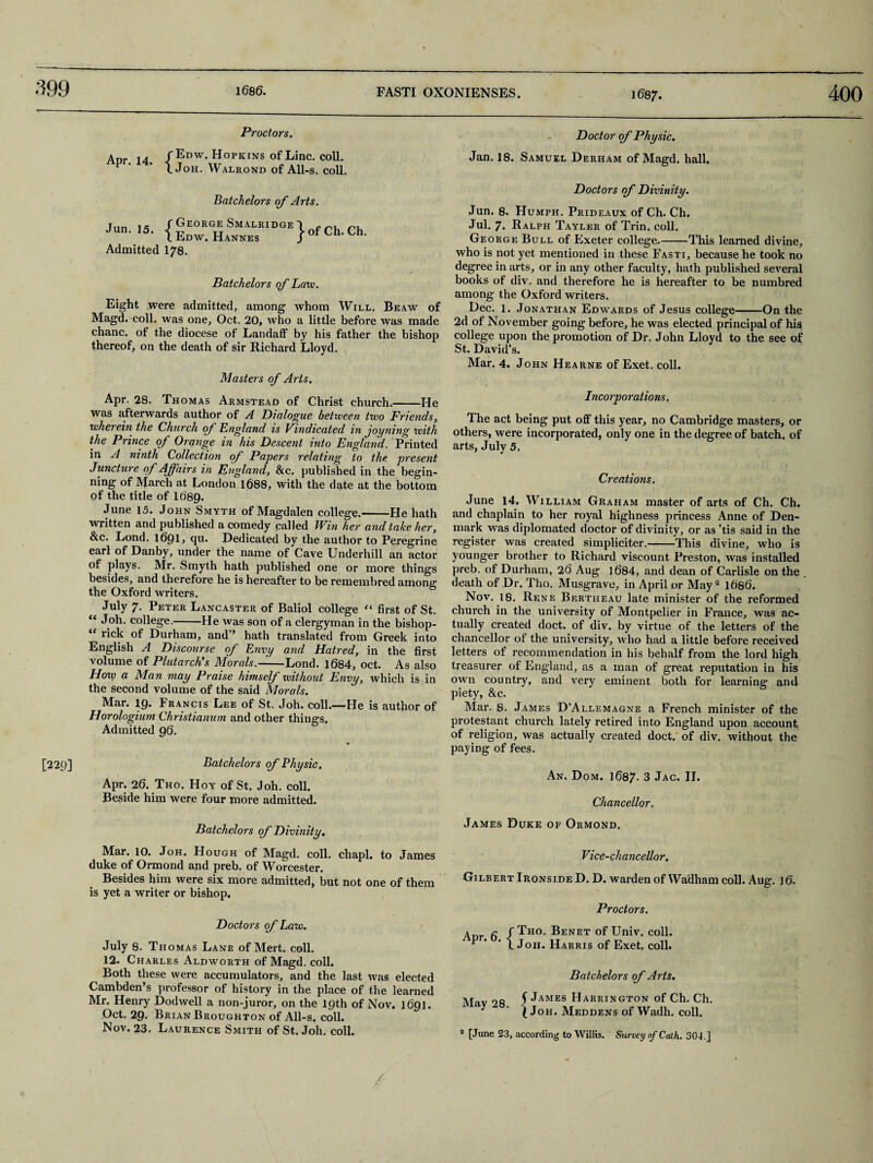 399 Proctors. Apr. 14. f Edw. Hopkins of Line. coll. X Joh. Walrond of All-s. coll. Doctor of Physic. Jan. 18. Samuel Derham of Magd. hall. [229] Batchelors of Arts. Jun. 15. {George Smalridge Edw. Hannes Admitted 178. } of Ch. Ch. Batchelors of Lam. Eight were admitted, among whom Will. Be aw of Magd. coll, was one, Oct. 20, who a little before was made chanc. of the diocese of Landaff by his father the bishop thereof, on the death of sir Richard Lloyd. Masters of Arts. Apr. 28. Thomas Armstead of Christ church.-He was afterwards author of A Dialogue between two Friends, whei ein the Church of England is Vindicated in joyning with the Prince of Orange in his Descent into England. Printed in A ninth Collection of Payers relating to the. present Juncture of Affairs in England, &e. published in the begin¬ ning of March at London 1688, with the date at the bottom of the title of 1689. June 15. John Smyth of Magdalen college.-He hath written and published a comedy called Win her and take her, &c. Lond. 1691, qu. Dedicated by the author to Peregrine earl of Danby, under the name of Cave Underhill an actor of plays. Mr. Smyth hath published one or more things besides, and therefore he is hereafter to be remembred among the Oxford writers. July 7. Peter Lancaster of Baliol college “ first of St. “ college.-He was son of a clergyman in the bishop- “ rick of Durham, and” hath translated from Greek into English A Discourse of Envy and Hatred, in the first volume of Plutarch's Morals.——Lond. 1684, oct. As also How a Man may Praise himself without Envy, which is in the second volume of the said Morals. Mar. 19. 1 rancis Lee of St. Joh. coll.——He is author of Horologium Christianum and other things. Admitted 96. Batchelors of Physic. Apr. 26. Tho. Hoy of St. Joh. coll. Beside him were four more admitted. Doctors of Divinity. Jun. 8. Humph. Prideaux of Ch. Ch. Jul. 7. Ralph Tayler of Trin. coll. George Bull of Exeter college.-This learned divine, who is not yet mentioned in these Fasti, because he took no degree in arts, or in any other faculty, hath published several books of div. and therefore he is hereafter to be numbred among the Oxford writers. Dec. 1. Jonathan Edwards of Jesus college-On the 2d of November going before, he was elected principal of his college upon the promotion of Dr. John Lloyd to the see of St. David’s. Mar. 4. John Hearne of Exet. coll. Incorporations. The act being put off this year, no Cambridge masters, or others, were incorporated, only one in the degree of batch, of arts, July 5. Creations. June 14. William Graham master of arts of Ch. Ch. and chaplain to her royal highness princess Anne of Den¬ mark was diplomated doctor of divinity, or as ’tis said in the register was created simpliciter.-This divine, who is younger brother to Richard viscount Preston, was installed preb. of Durham, 26 Aug ]684, and dean of Carlisle on the death of Dr. Tho. Musgravc, in April or May 2 1686. Nov. 18. Rene Bertheau late minister of the reformed church in the university of Montpelier in France, was ac¬ tually created doct. of div. by virtue of the letters of the chancellor of the university, who had a little before received letters of recommendation in his behalf from the lord high treasurer of England, as a man of great reputation in his own country, and very eminent both for learning’ and piety, &c. Mar. 8. James D’Allemagne a French minister of the protestant church lately retired into England upon account of religion, was actually created doct. of div. without the paying of fees. An. Dom. 1687. 3 Jac. II. Chancellor. Batchelors of Divinity. Mar. 10. Joh. Hough of Magd. coll, chapl. to James duke of Ormond and preb. of Worcester. Besides him were six more admitted, but not one of them is yet a writer or bishop. Doctors of Law. July 8. Thomas Lane of Mert. coll. 12. Charles Aldworth of Magd. coll. Both these were accumulators, and the last was elected Cambden’s professor of history in the place of the learned Mr. Henry Dodwell a non-juror, on the 19th of Nov. 1691. Oct. 29. Brian Broughton of All-s. coll. Nov. 23. Laurence Smith of St. Joh. coll. James Duke of Ormond. Vice-chancellor. Gilbert Ironside D. D. warden of Wadham coll. Aug. 16. Proctors. a a f Tho. Benet of Univ. coll. ^ * ' l Joh. Harris of Exet, coll. Batchelors of Arts. Mav 98 f JAMES Harrington of Ch. Ch. ^ j Joh. Meddens of Wadh. coll.