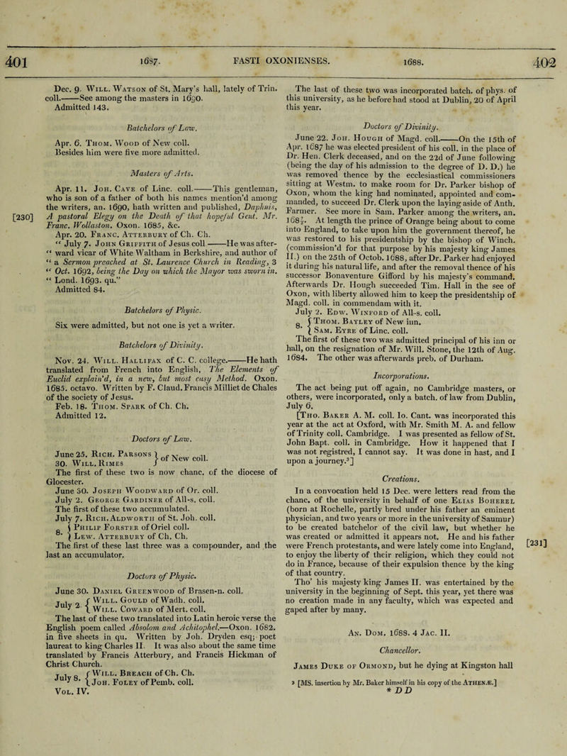 402 [230] Dec. 9. Will. Watson of St. Mary’s hall, lately of Trin. coll.-See among the masters in 1630. Admitted 143. \ Batchelors of Laic. Apr. 6. T hom. Wood of New coll. Besides him were five more admitted. Masters of Arts. Apr. 11. Joh. Cave of Line. coll.-This gentleman, who is son of a father of both his names mention’d among the writers, an. I69O, hath written and published, Daphnis, A pastoral Elegy on the Death of that hopeful Gent. Mr. Franc. Wollaston. Oxon. 1685, &c. Apr. 20. Franc. Atterbury of Ch. Ch. “ July 7. John Griffith of Jesus coll-He was after- f< ward vicar of White Waltham in Berkshire, and author of “ a Sermon preached at St. Laurence Church in Reading, 3 <f Oct. 1692, being the Dai/ on which the Mayor teas sworn in. “ Lond. 1693. qu.” Admitted 84. Batchelors of Physic. Six were admitted, but not one is yet a writer. Batchelors of Divinity. Nov. 24. Will. Hallifax of C. C. college.-He hath translated from French into English, The Elements of Euclid explain'd, in a new, bid most easy Method. Oxon. 1685. octavo. Written by F. Claud.Francis Millietde Chales of the society of Jesus. Feb. 18. Tiiom. Spark of Ch. Ch. Admitted 12. Doctors of Law. June 25. Rich. Pabsons 1 New co„ 30. Will. Rimes J The first of these two is now chanc. of the diocese of Glocester. June 30. Joseph Woodward of Or. coll. July 2. George Gardiner of All-s. coll. The first of these two accumulated. July 7* Rich. Aldwortii of St. Joh. coll. Philip Forster of Oriel coll. Lew. Atterbury of Ch. Ch, The first of these last three was 3, compounder, and the last an accumulator. Doctors of Physic. June 30. Daniel Greenwood of Brasen-n. coll, T . c Will. Gould of Wadh. coll. U y \ Will. Coward of Alert, coll. The last of these two translated into Latin heroic verse the English poem called Absolom and Achitophel.—Oxon. 1682. in five sheets in qu. Written by Joh. Dryden esq;-poet laureat to king Charles II It was also about the same time translated by Francis Atterbury, and Francis Hickman of Christ Church. j . r Will. Breach of Ch. Ch. Ju y 1 Joh. Foley of Pemb. coll. Vol. IV. The last of these two was incorporated batch, of phys. of this university, as he before had stood at Dublin, 20 of April this year. Doctors of Divinity. June 22. Joh. Hough of Magd. coll.-On the 15th of Apr. lC87 he was elected president of his coll, in the place of Dr. Hen. Clerk deceased, and on the 22d of June following (being the day of his admission to the degree of D. D.) he was removed thence by the ecclesiastical commissioners sitting at Westm. to make room for Dr. Parker bishop of Oxon, whom the king had nominated, appointed and com¬ manded, to succeed Dr. Clerk upon the laying aside of Anth. Farmer. See more in Sam. Parker among the writers, an. 168^. At length the prince of Orange being about to come into England, to take upon him the government thereof, he was restored to his presidentship by the bishop of Winch, (commission’d for that purpose by his majesty king James II.) on the 25th of Octob. 1688, after Dr. Parker had enjoyed it during his natural life, and after the removal thence of his successor Bonaventure Gitford by his majesty’s command. Afterwards Dr. Hough succeeded Tim. Hall in the see of Oxon, with liberty allowed him to keep the presidentship of Magd. coll, in commendam with it. July 2. Edw. Winford of All-s. coll. Thom. Bayley of New inn. Sam. Eyre of Line. coll. The first of these two was admitted principal of his inn or hall, on the resignation of Mr. Will. Stone, the 12th of Aug. 1684. The other was afterwards preb. of Durham. Incorporations. The act being put off again, no Cambridge masters, or others, were incorporated, only a batch, of law from Dublin, July 6. [Tho. Baker A. M. coll. lo. Cant, was incorporated this year at the act at Oxford, with Mr. Smith M. A. and fellow of Trinity coll. Cambridge. I was presented as fellow of St. John Bapt. coll, in Cambridge. How it happened that I was not registred, I cannot say. It was done in hast, and I upon a journey.3] Creations. In a convocation held 15 Dec. were letters read from the chanc. of the university in behalf of one Elias Boherel (born at Rochelle, partly bred under his father an eminent physician, and two years or more in the university of Saumur) to be created batchelor of the civil law, but whether he was created or admitted it appears not. He and his father were French protestants, and were lately come into England, to enjoy the liberty of their religion, which they could not do in France, because of their expulsion thence by the king of that country. Tho’ his majesty king James II. was entertained by the university in the beginning of Sept, this year, yet there was no creation made in any faculty, which was expected and gaped after by many. James Duke of Ormond, but he dying at Kingston hall 3 [MS. insertion by Mr. Baker himself in his copy of the Athenae.] * DD [231]