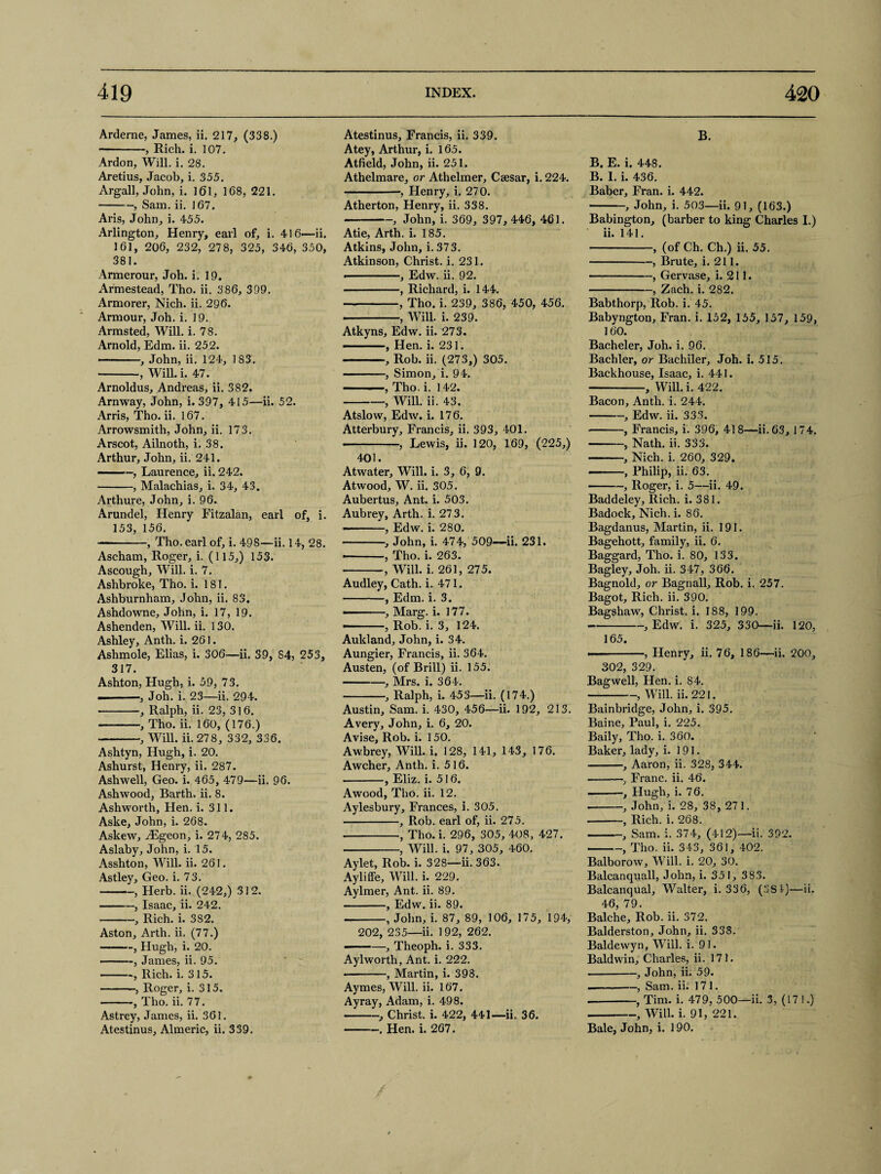 Arderne, James, ii. 217, (338.) --, Rich. i. 107. Ardon, Will. i. 28. Aretius, Jacob, i. 355. Argali, John, i. 161, 168, 221. -, Sam. ii. 167. Aris, John, i. 455. Arlington, Henry, earl of, i. 416—ii. 161, 206, 232, 278, 325, 346, 350, 381. Armerour, Joh. i. 19. Armestead, Tho. ii. 386, 399. Armorer, Nich. ii. 296. Armour, Joh. i. 19. Armsted, Will. i. 78. Arnold, Edm. ii. 252. -, John, ii. 124, 1 83. -, Will. i. 47. Arnoldus, Andreas, ii. 382. Arnway, John, i. 397, 415—ii. 52. Arris, Tho. ii. 167. Arrowsmith, John, ii. 173. Arscot, Ailnoth, i. 38. Arthur, John, ii. 241. -, Laurence, ii. 242. -, Malachias, i. 34, 43. Arthure, John, i. 96. Arundel, Henry Fitzalan, earl of, i. 153, 156. -, Tho. earl of, i. 498—ii. 14, 28. Ascham, Roger, i. (115,) 153. Ascough, Will. i. 7. Ashbroke, Tho. i. 181. Ashburnham, John, ii. 83. Ashdowne, John, i. 17, 19. Ashenden, Will. ii. 130. Ashley, Anth. i. 261. Ashmole, Elias, i. 306—ii. 39, 84, 253, 317. Ashton, Hugh, i. 59, 73. —-, Joh. i. 23—ii. 294. -, Ralph, ii. 23, 316. -, Tho. ii. 160, (176.) -, Will. ii. 278, 332, 336. Ashtyn, Hugh, i. 20. Ashurst, Henry, ii. 287. Ashwell, Geo. i. 465, 479—ii. 96. Ashwood, Barth, ii. 8. Ashworth, Hen. i. 311. Aske, John, i. 268. Askew, iEgeon, i. 274, 285. Aslaby, John, i. 15. Asshton, Will. ii. 261. Astley, Geo. i. 73. -—, Herb. ii. (242,) 312. -, Isaac, ii. 242. -, Rich. i. 3S2. Aston, Arth. ii. (77.) -, Hugh, i. 20. -, James, ii. 95. -, Rich. i. 315. -, Roger, i. 315. -, Tho. ii. 77. Astrey, James, ii. 361. Atestinus, Almeric, ii. 339. Atestinus, Francis, ii. 339. Atey, Arthur, i. 165. Atfield, John, ii. 251. Athelmare, or Athelmer, Caesar, i. 224. -, Flenry, i. 270. Atherton, Henry, ii. 338. -, John, i. 369, 397, 446, 461. Atie, Arth. i. 185. Atkins, John, i. 373. Atkinson, Christ, i. 231. • -, Edw. ii. 92. -, Richard, i. 144. -, Tho. i. 239, 386, 450, 456. -, Will. i. 239. Atkyns, Edw. ii. 273. ——, Hen. i. 231. -, Rob. ii. (273,) 305. -, Simon, i. 94. -, Tho. i. 142. -, Will. ii. 43. Atslow, Edw. i. 176. Atterbury, Francis, ii. 393, 401. -, Lewis, ii. 120, 169, (225,) 401. Atwater, Will. i. 3, 6, 9. Atwood, W. ii. 305. Aubertus, Ant. i. 503. Aubrey, Arth. i. 273. -- , Edw. i. 280. -■, John, i. 474, 509-—ii. 231. • -, Tho. i. 263. -, Will. i. 261, 275. Audley, Cath. i. 471. -, Edm. i. 3. . , Marg. i. 177. -■ , Rob. i. 3, 124. Auldand, John, i. 34. Aungier, Francis, ii. 364. Austen, (of Brill) ii. 155. -, Mrs. I. 364. -, Ralph, i. 453—ii. (174.) Austin, Sam. i. 430, 456—ii. 192, 213. Avery, John, i. 6, 20. Avise, Rob. i. 150. Awbrey, Will. i. 128, 141, 143, 176. Awcher, Anth. i. 516. -, Eliz. i. 516. Awood, Tho. ii. 12. Aylesbury, Frances, i. 305. -, Rob. earl of, ii. 275. --, Tho. i. 296, 305, 408, 427. -, Will. i. 97, 305, 460. Aylet, Rob. i. 328—ii. 363. Ayliffe, Will. i. 229. Aylmer, Ant. ii. 89. -, Edw. ii. 89. --, John, i. 87, 89, 106, 175, 194, 202, 235—ii. 192, 262. - —, Theoph. i. 333. Aylworth, Ant. i. 222. ■-, Martin, i. 398. Aymes, Will. ii. 167. Ayray, Adam, i. 498. -, Christ, i. 422, 441—ii. 36. -. Hen. i. 267. B. B, E. i. 448. B. I. i. 436. Baber, Fran. i. 442. -, John, i. 503—ii. 91, (163.) Babington, (barber to king Charles I.) ii. 141. -, (of Ch. Ch.) ii. 55. -, Brute, i. 211. • -, Gervase, i. 211. -, Zach. i. 282. Babthorp, Rob. i. 45. Babyngton, Fran. i. 152, 155, 157, 159, 160. Bacheler, Joh. i. 96. Bachler, or Bachiler, Joh. i. 515. Backhouse, Isaac, i. 441. -, Will. i. 422. Bacon, Anth. i. 244. -, Edw. ii. 333. • -, Francis, i. 396, 418—ii. 63, 174. -, Nath. ii. 333. -, Nich. i. 260, 329. , Philip, ii. 63. -, Roger, i. 5—ii. 49. Baddeley, Rich. i. 381. Badock, Nich. i. 86. Bagdanus, Martin, ii. 191. Bagehott, family, ii. 6. Baggard, Tho. i. 80, 133. Bagley, Joh. ii. 347, 366. Bagnokl, or Bagriall, Rob. i. 257. Bagot, Rich. ii. 390. Bagshaw, Christ, i. 188, 199. --, Edw. i. 325, 330—ii. 120, 165. —-, Henry, ii. 76, 186—ii. 200, 302, 329. Bagwell, Hen. i. 84. -, Will. ii. 221. Bainbridge, John, i. 395. Baine, Paul, i. 225. Baily, Tho. i. 360. Baker, lady, i. 191. -, Aaron, ii. 328, 344. -, Franc, ii. 46. -, Hugh, i. 76. • -, John, i. 28, 38, 271. • -, Rich. i. 268. -, Sam. i. 374, (412)—ii. 392. -, Tho. ii. 343, 361, 402. Balborow, Will. i. 20, 30. Balcanquall, John, i. 351, 383. Balcanqual, Walter, i. 336, (3S4)—ii. 46, 79. Balche, Rob. ii. 372. Balderston, John, ii. 338. Baldewyn, Will. i. 91. Baldwin, Charles, ii. 171. -, John, ii. 59. .-, Sam. ii. 171. --, Tim. i. 479, 500—ii. 3, (171.) -, Will. i. 91, 221. Bale, John, i. 190.