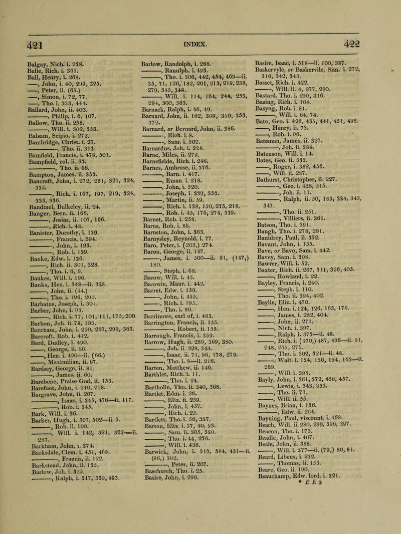 Balgay, Nich. i. 238. Balie, Rich. i. 361. Ball, Henry, i. 268. -, John, i. 40, 299, 325. -, Peter, ii. (65.) -, Simon, i. 72, 77. -, Tho. i. 333, 444. Ballard, John, ii. 403. —-, Philip, i. 6, 107. Ballow, Tho. ii. 258. -, Will. i. 302, 353. Balsam, Scipio, i. 272. Bambridge, Christ, i. 27. -, Tho. ii. 313. Bamfield, Francis, i. 478, 501. Bampfield, col. ii. 33. --—, Tho. ii. 66. Bampton, James, ii. 353. Bancroft, John, i. 272, 281, 321, 324, 335. -, Rich. i. 167, 197, 219, 324, 333, 336. Bandinel, Bulkeley, ii. 24. Banger, Bern. ii. 166. -, Josias, ii. 107, 166. -, Rich. i. 48. Banister, Dorothy, i. 139. --, Francis, i. 394. --, John, i. 193. --, Rob. i. 139. Banke, Edw. i. 126. -, Rich. ii. 301, 328. --, Tho. i. 6, 9. Bankes, Will. i. 196. Banks, Hen. i. 348—ii. 328. -, John, ii. (44.) -, Tho. i. 196, 291. Barbatus, Joseph, i. 301. Barber, John, i. 9.3. --, Rich. i. 77, 101, 111, 175,200. Barbon, Joh. ii. 78, 103. Barcham, John, i. 250, 267, 299, 363. Barcroft, Rob. i. 412. Bard, Dudley, i. 490. — -, George, ii. 66. -, Hen. i. 490—ii. (66.) -, Maximilian, ii. 67. Bardsey, George, ii. 81. .-James, ii. 60. Barebone, Praise God, ii. 153. Barefoot, John, i. 210, 218. Bargrave, John, ii. 267. -, Isaac, i. 345, 476—ii. 117. --, Rob. i. 345. Bark, Will. i. 36. Barker, Hugh, i. 307, 502—ii. 9. .-, Rob. ii. 100. -, Will. i. 142, 321, 322-ii. 257. Barkham, John, i. 374. Barksdale, Clem. i. 451, 465. — -——, Francis, ii. 122. Barkstead, John, ii. 135. Barlow, Joh. i. 325. --, Ralph, i. 317, 339,493. Barlow, Randolph, i. 288. -, Ranulph, i. 493. -, Tho. i. 306, 442, 454, 469—ii. 35, 71, 126,xl 82, 201,213, 219, 238, 279, 345, 248. -, Will. i. 114, 164, 244, 255, 294, 300, 363. Barnack, Ralph, i. 46, 49. Barnard, John, ii. 162, 309, 310, 353, 372. Barnard, or Bernard, John, ii. 386. ———, Rich. i. 8. -, Sam. i. 502. Barnardus, Joh. i. 224. Barne, Miles, ii. 279. Barnefielde, Rich. i. 246. Barnes, Ambrose, ii. 376. ———, Barn. i. 417. --, Eman. i. 218. -, John, i. 520. -, Joseph, i. 339, 353. -, Martin, ii. 59. -, Rich. i. 138, 150, 215, 218. -, Rob. i. 45, 176, 274, 339. Barnet, Rob. i. 258. Barns, Rob. i. 85. Barnston, John, i. 363. Barnysley, Reynold, i. 77. Baro, Peter, i. (203,) 274. Baron, George, ii. 147. --, James, i. 500—ii. 91, (147,) 180. -, Steph. i. 68. Barow, Will. i. 43. Barowie, Maur. i. 442. Barret, Edw. i. 159. -, John, i. 455. -—, Rich. i. 195. -, Tho. i. 80. Barrimore, earl of, i. 483. Barrington, Francis, ii. 155. -, Robert, ii. 155. Barrough, Francis, i. 359. Barrow, Hugh, ii. 289, 369, 380. -, Joh. ii. 328, 344. -, Isaac, ii. 71, 96, 178, 279. - ..-, Tho. i. 8—ii. 216. Barten, Matthew, ii. 146. Barthlet, Rich. i. 11. -, Tho. i. 24. Bartholin, Tho. ii. 340, 368. Bartlet, Edm. i. 26. --, Eliz. ii. 239. -, John, i. 457. -, Rich. i. 25. Bartlett, Tho. i. 56, 337. Barton, Eliz. i. 37, 40, 93. --, Sam. ii. 305, 380. -, Tho. i. 44, 276. --, Will. i. 438. Barwick, John, i. 319, 384, 431—ii. (86,) 392. -, Peter, ii. 207. Baschurch, Tho. i. 25. Basire, John, i. 299. Basire, Isaac, i. 518—ii. 100, 387. Baskervyle, or Baskervile, Sim. i. 27 2, 316, 342, 343. Basset, Rich. i. 422. --, Will. ii. 4, 277, 290. Bastard, Tho. i. 250, 316. Basing, Rich. i. 164. Basyng, Rob. i. 81. ———, Will. i. 64, 74. Bate, Geo. i. 426, 435, 441, 451, 498. • ., Henry, ii. 73. Rob. i. 96. Bateman, James, ii. 327. -, Joh. ii. 384. Batenson, Will. i. 14. Bates, Geo. ii. 333. ——, Roger, i. 382, 456. • , Will. ii. 287. Bathurst, Christopher, ii. 227. -Geo. i. 438, 515. ■ -, Joh. ii. 11. --, Ralph, ii. 50, 183, 334, 343, 347. ■ ■ —, Tho. ii. 251. • -, Villiers, ii. 361. Batson, Tho. i. 391. Baugh, Tho. i. 278, 291. Bauldrey, Paul, ii. 352. Bavant, John, i. 135. Bave, or Bavo, Sam. i. 442. Bavey, Sam. i. 398. Bawrer, Will. i. 52. Baxter, Rich. ii. 267, 311, 326, 405. -, Rowland, i. 22. Bay ley, Francis, i. 240. --Steph. i. 110. --, Tho. ii. 394, 402. Baylie, Eliz. i. 470. -, Hen. i. 124, 126, 163, 176. .-, James, i. 282, 404. --, John, ii. 271. -, Nich. i. 397. -, Ralph, i. 373—ii. 48. -, Rich. i. (470,) 487, 496—ii. 91, 248, 255, 271. --, Tho. i. 302, 321—ii. 48. -, Walt. i. 134, 150, 154, 163—ii. 289. -, Will. i. 398. Bayly, John, i. 361, 372, 456, 457. -, Lewis, i. 343, 353. -, Tho. ii. 71. -, Will. ii. 55. Baynes, Brian, i. 136. -, Edw. ii. 264. Bayning, Paul, viscount, i. 468. Beach, Will. ii. 280, 299, 396, 397. Beacon, Tho. i. 173. Beadle, John, i. 407. Beale, John, ii. 388. --, Will. i. 377—ii. (79,) 80, 81. Beard, Libeus, i. 232. --, Thomas, ii. 153. Beare, Geo. ii. 190. Beauchamp, Edw. lord, i. 321. * E E 2