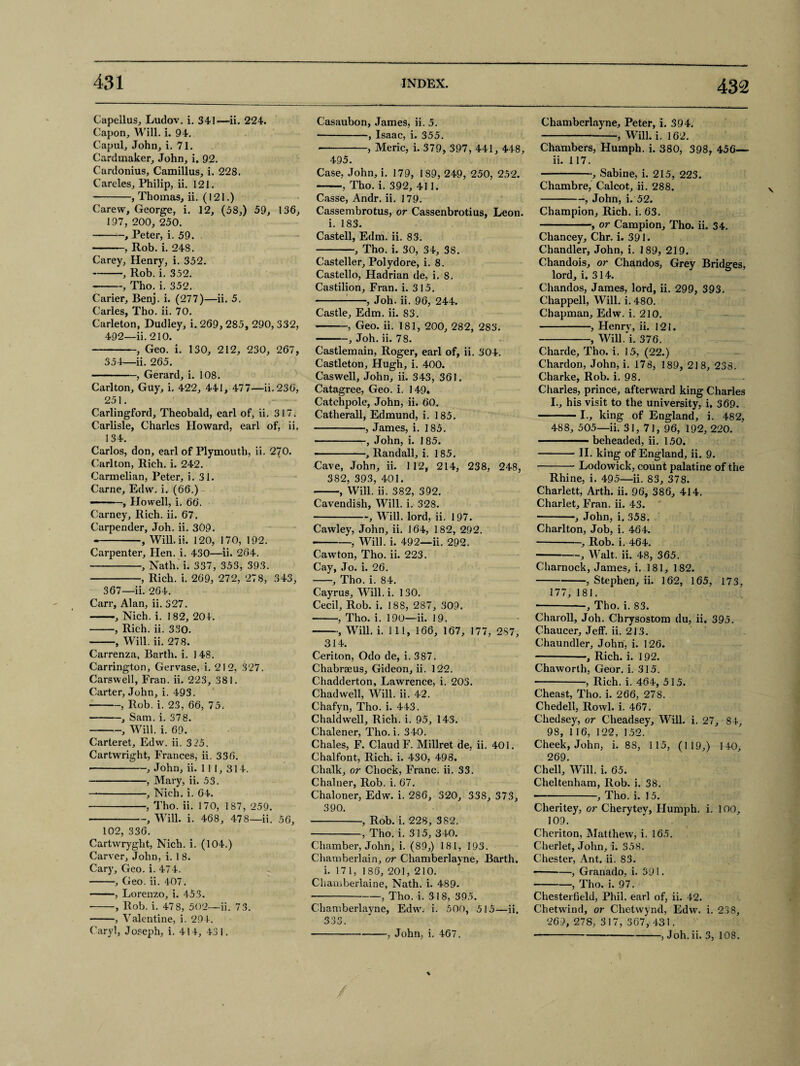 Capellus, Ludov. i. 341—ii. 224. Capon, Will. i. 94. Capul, John, i. 71. Cardmaker, John, i. 92. Cardonius, Camillus, i. 228. Carcles, Philip, ii. 121. -, Thomas, ii. (121.) Carew, George, i. 12, (58,) 59, 136, 197, 200, 250. -, Peter, i. 59. • .. , Rob. i. 248. Carey, Henry, i. 352. -, Rob. i. 352. -, Tho. i. 352. Carier, Benj. i. (277)—ii. 5. Carles, Tho. ii. 70. Carleton, Dudley, i. 269, 285, 290, 332, 492—ii. 210. -, Geo. i. 130, 212, 230, 267, 354—ii. 265. -, Gerard, i. 108. Carlton, Guy, i. 422, 441, 477—ii. 230, 251. Carlingford, Theobald, earl of, ii. 317. Carlisle, Charles Howard, earl of, ii, 134. Carlos, don, earl of Plymouth, ii. 270. Carlton, Rich. i. 242. Carmelian, Peter, i. 31. Carne, Edw. i. (66.) — -, Howell, i. 66. Carney, Rich. ii. 67. Carpender, Joh. ii. 309. -, Will. ii. 120, 170, 192. Carpenter, Hen. i. 430—ii. 204. -, Nath. i. 337, 353, 393. -, Rich. i. 269, 272, 278, 343, 367—ii. 264. Carr, Alan, ii. 327. -, Nich. i. 182, 204. -, Rich. ii. 330. -, Will. ii. 278. Carrenza, Barth, i. 1 48. Carrington, Gervase, i. 212, 327. Carswell, Fran. ii. 223, 381. Carter, John, i. 493. -, Rob. i. 23, 66, 75. -, Sam. i. 378. -, Will. i. 69. Carteret, Edw. ii. 3 25. Cartwright, Frances, ii. 336. -, John, ii. 11 I, 314. -, Mary, ii. 53. — -, Nich. i. 64. -, Tho. ii. 170, 187, 259. -, Will. i. 468, 478—ii. 56, 102, 336. Cartwryght, Nich. i. (104.) Carver, John, i. 1 8. Cary, Geo. i. 474. -, Geo. ii. 407. -, Lorenzo, i. 453. -, Rob. i. 478, 502—ii. 7.3. -, Valentine, i. 291. Caryl, Joseph, i. 414, 481. Casaubon, James, ii. 5. -, Isaac, i. 355. •-, Meric, i. 379, 397, 441, 448, 495. Case, John, i. 179, 189, 249, 250, 252. -, Tho. i. 392, 411. Casse, Andr. ii. 179. Cassembrotus, or Cassenbrotius, Leon, i. 183. Castell, Edm. ii. 83. -, Tho. i. 30, 34, 38. Casteller, Polydore, i. 8. Castello, Hadrian de, i. 8. Castilion, Fran. i. 315. -, Joh. ii. 96, 244. Castle, Edm. ii. 83. -, Geo. ii. 181, 200, 282, 283. -, Joh. ii. 78. Castlemain, Roger, earl of, ii. 304. Castleton, Hugh, i, 400. Caswell, John, ii. 343, 361. Catagree, Geo. i. 149. Catchpole, John, ii. 60. Catherall, Edmund, i. 185. -, James, i. 185. -, John, i. 185. -, Randall, i. 185. Cave, John, ii. 112, 214, 238, 248, 382, 393, 401. -, Will. ii. 382, 392. Cavendish, Will. i. 32S. -, Will, lord, ii. 197. Cawley, John, ii. 164, 182, 292. --, Will. i. 492—ii. 292. Cawton, Tho. ii. 223. Cay, Jo. i. 26. -, Tho. i. 84. Cayrus, Will. i. 130. Cecil, Rob. i. 188, 287, 309. -, Tho. i. 190—ii. 19. -, Will. i. Ill, 166, 167, 177, 2S7, 314. Ceriton, Odo de, i. 387. Chabrseus, Gideon, ii. 122. Chadderton, Lawrence, i. 203. Chad well, Will. ii. 42. Chafyn, Tho. i. 443. Chaldwell, Rich. i. 95, 143. Chalener, Tho. i. 340. Chales, F. Claud F. Millret de, ii. 401. Chalfont, Rich. i. 430, 498. Chalk, or Chock, Franc, ii. 33. Chalner, Rob. i. 67. Chaloner, Edw. i. 286, 320, 338, 373, 390. -, Rob. i. 228, 382. -, Tho. i. 315, 340. Chamber, John, i. (89,) 181, 193. Chamberlain, or Chamberlayne, Barth. i. 171, 186, 201, 210. Chamberlaine, Nath. i. 489- -, Tho. i. 318, 395. Chamberlayne, Edw. i. 500, 515—ii. 3o n OO . Chamberlayne, Peter, i. 394. -, Will. i. 162. Chambers, Humph, i. 380, 398, 456— ii. 117. -, Sabine, i. 215, 223. Chambre, Calcot, ii. 288. -, John, i. 52. Champion, Rich. i. 63. -, or Campion, Tho. ii. 34. Chancey, Chr. i. 391. Chandler, John, i. 189, 219. Chandois, or Chandos, Grey Bridges, lord, i. 314. Chandos, James, lord, ii. 299, 393. Chappell, Will. i. 480. Chapman, Edw. i. 210. -, Henry, ii. 121. -, Will. i. 376. Charde, Tho. i. 15, (22.) Chardon, John, i. 178, 189, 218, 238. Charke, Rob. i. 98. Charles, prince, afterward king Charles I., his visit to the university, i. 369. -1., king of England, i. 482, 488, 505—ii. 31, 71, 96, 192, 220. -beheaded, ii. 150. -II. king of England, ii. 9. -Lodowick, count palatine of the Rhine, i. 495—ii. 83, 378. Charlett, Arth. ii. 96, 386, 414. Charlet, Fran. ii. 43. •-, John, i. 358. Charlton, Job, i. 464. -, Rob. i. 464. -, Walt. ii. 48, 365. Charnock, James, i. 181, 182. -, Stephen, ii. 162, 165, 173, 177, 181. -, Tho. i. 83. Charoll, Joh. Chrysostom du, ii. 395. Chaucer, Jeff. ii. 213. Chaundler, John, i. 126. -—, Rich. i. 192. Chaworth, Geor. i. 315. -, Rich. i. 464, 515. Cheast, Tho. i. 266, 27S. Chedell, Rowl. i. 467. Chedsey, or Cheadsey, Will. i. 27, 84, 98, 116, 122, 152. Cheek, John, i. 88, 115, (119,) 140, 269. Chell, Will. i. 65. Cheltenham, Rob. i. 38. —-, Tho. i. 15. Cheritey, or Cherytev, Humph, i. 100, 109. Cheriton, Matthew, i. 165. Cherlet, John, i. 358. Chester, Ant. ii. 83. -, Granado, i. 391. -, Tho. i. 97. Chesterfield, Phil, earl of, ii. 42. Chetwind, or Chetwynd, Edw. i. 238, 269, 27S, 317, 367, 431. --, Joh. ii. 3, 108. , John, i. 467.