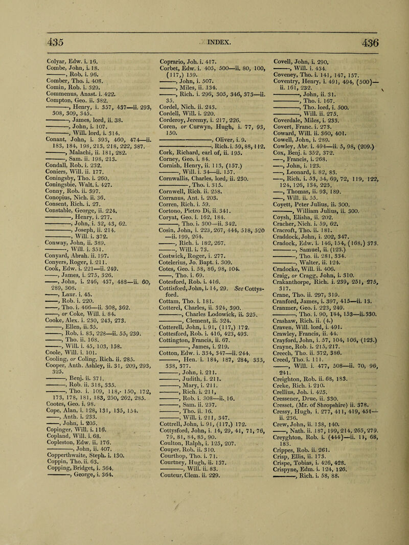 Colyar, Edw. i. 16. Combe, John, i. 18. -, Rob. i. 96. Comber, Tho. i. 408. Comin, Rob. i. 329. Commenus, Anast. i. 422. Compton, Geo. ii. 382. --Henry, i. 357, 437—ii. 293, 308, 309, 345., -, James, lord, ii. 38. -, John, i. 107. -—, Will, lord, i. 314. Conant, John, i. 393, 460, 474—ii. 183, 184, 198, 213, 218, 222, 387. ■-, Malachi, ii. 181, 282. -, Sam. ii. 198, 213. Condall, Rob. i. 232. Corners, Will. ii. 177. Coningsby, Tho. i. 260. Coningsbie, Walt. i. 427. Conny, Rob. ii. 397. Conopius, Nich. ii. 36. Consent, Rich. i. 27. Constable, George, ii. 224. -, Henry, i. 277. -, John, i. 32, 43, 62. -, Joseph, ii. 214. -, Will. i. 372. Conway, John, ii. 389. -, Will. i. 351. Conyard, Abrah. ii. 197. Conyers, Roger, i. 211. Cook, Edw. i. 221—ii. 249. -, James, i. 275, 326. -, John, i. 246, 437, 488—ii. 60, 289, 308. --, Laur. i. 45. —, Rob. i. 220. -, Tho. i. 466—ii. 308, 362. -, or Coke, Will. i. 84. Cooke, Alex. i. 230, 243, 273. -, Ellen, ii. 35. -, Rob. i. 83, 228—ii. 55, 239. -, Tho. ii. 168. -, Will. i. 45, 103, 158. Coole, Will. i. 101. Cooling, or Coling, Rich. ii. 285. Cooper, Anth. Ashley, ii. 31, 209, 293, 325. -, Eenj. ii. 371. -, Rob. ii. 318, 335. -, Tho. i. 109, 118,* 150, 172, 173, 178, 181, 183, 250, 262, 285. Cootes, Geo. i. 98. Cope, Alan, i. 128, 131, 135, 154. -, Anth. i. 233. -, John, i. 205. Copinger, Will. i. 116. Copland, Will. i. 68. Copleston, Edw. ii. 176. -, John, ii. 407. Copperthwaite, Steph. i. 130. Coppin, Tho. ii. 63. Copping, Bridget, i. 364. --, George, i. 364. Coprario, Joh. i. 417. Corbet, Edw. i. 405, 500—ii. 80, 100, (117,) 159. — -, John, i. 507. -—, Miles, ii. .134. -, Rich. i. 296, 305, 346, 373—ii. 35. Cordel, Nich. ii. 243. Cordell, Will. i. 220. Corderoy, Jeremy, i. 217, 226. Coren, or Curwyn, Hugh, i. 77, 93, 150. -- — --., Oliver, i. 9. — ■■■ ----, Rich.i. 59,88, 112. Cork, Richard, earl of, ii. 195. Cornev, Geo. i. 84. Cornish, Henry, ii. 113, (157.) -, Will. i. 34—ii. 157. Cornwallis, Charles, lord, ii. 230. -, Tho. i. 315. Cornwell, Rich. ii. 258. Corranus, Ant. i. 203. Corren, Rich. i. 59. Cortono, Pietro Di, ii. 341. Coryat, Geo. i. 162, 184. -, Tho. i. 300—ii. 342. Cosin, John, i. 223,267, 444, 518, 520 —ii. 199, 264. --, Rich. i. 182, 267. -, Will. i. 73. Costwick, Roger, i. 277. Cotelerius, Jo. Bapt. i. 309. Cotes, Geo. i. 58, 86, 98, 104. -, Tho. i. 69. Cotesford, Rob. i. 416. Cottisford, John, i. 14, 29. See Cottys- ford. Cottam, Tho. i. 181. Cotterel, Charles, ii. 324, 390. — —Charles Lodowick, ii. 325. -, Clement, ii. 324. Cotterell, John, i. 91, (117,) 172. Cottesford, Rob. i. 416, 423, 493. Cottington, Francis, ii. 67. -, James, i. 219. Cotton, Edw. i. 334, 347—ii. 244. -, Hen. i. 184, 187, 284, 335, 338, 377. ■ -, John, i. 211. -, Judith, i. 211. -, Mary, i. 211. —■-, Rich. i. 211, ■ -, Rob. i. 308—ii.16. --, Sam. ii. 257. *-, Tho. ii. 16. -, Will. i. 211, 347. Cottrell, John, i. 91, (117,) 172. Cottysford, John, i. 14, 29, 41, 71, 76, 79,81, 84,85, 90. Coulton, Ralph, i. 125, 207. Couper, Rob. ii. 310. Courthop, Tho. i. 71. Courtney, Hugh, ii. 137. -, Will. ii. 83. Couteur, Clem. ii. 229. Covell, John, i. 290. -■ ■ - , Will. i. 434. Coveney, Tho. i. 141, 147, 157. Coventry, Henry, i. 491, 494, (500)— ii. 161, 232. --, John, ii. 31. -, Tho. i. 167. -, Tho. lord, i. 500. -, Will. ii. 275. Coverdale, Miles, i. 233. Covert, Franc, i. 273. Coward, Will. ii. 360, 401. Cowell, John, i. 289. Cowley, Abr. i. 494—ii. 5, 98, (209.) Cox, Benj. i. 352, 372. —, Francis, i. 268, -, John, i. 123. -, Leonard, i. 82, 83. -, Rich. i. 53, 54, 69, 72, 119, 122, 124, 126, 134, 225. -, Thomas, ii. 93, 189. -, Will. ii. 55. Coyett, Peter Julius, ii. 300. ——, William Julius, ii. 300. Coysh, Elisha, ii. 202. Cracher, Nich. i. 59, 62. Cracroft, Tho. ii. 181. Craddock, John, i. 202, 347. Cradock, Edw. i. 146, 154, (168,) 373, -, Samuel, ii. (123.) --, Tho. ii. 281, 334. -, Walter, ii. 124. Cradocke, Will. ii. 406. Craig, or Cragg, John, i. 310. Crakanthorpe, Rich. i. 239, 251, 275, 317. Crane, Tho. ii. 297, 319. Cranford, James, i. 397, 415—ii. 13. Cranmer, Geo. i. 223, 249. -, Tho. 5. 90, 144, 153—ii. 330. Crashaw, Rich. ii. (4.) Craven, Will, lord, i. 491. Crawley, Francis, ii. 44. Crayford, John, i. 57, 104, 106, (123.) Crayne, Rob. i. 215, 217. Creech, Tho. ii. 372, 386. Creed, Tho. i. 111. -, Will. i. 477, 508—ii. 70, 96, 241. Creighton, Rob. ii. 68, 183. Creke, Rich. i. 2]0. Crellius, Joh. i. 425. Cressener, Drue, ii. 330. Cresset, (Mr. of Shropshire) ii. 378. Cressy, Hugh, i. 277, 41 1, 419, 451— ii. 236. Crew, John, ii. 138, 140. -, Nath. ii. 1 87, 199, 214, 265, 279. Creyghton, Rob. i. (444)—ii. 11, 68, 183. Crippes, Rob. ii. 261. Crisp, Ellis, ii. 173. Crispe, Tobias, i. 426, 428. Crispyne, Edm. i. 124, 126. Rich. i. 58, 88.