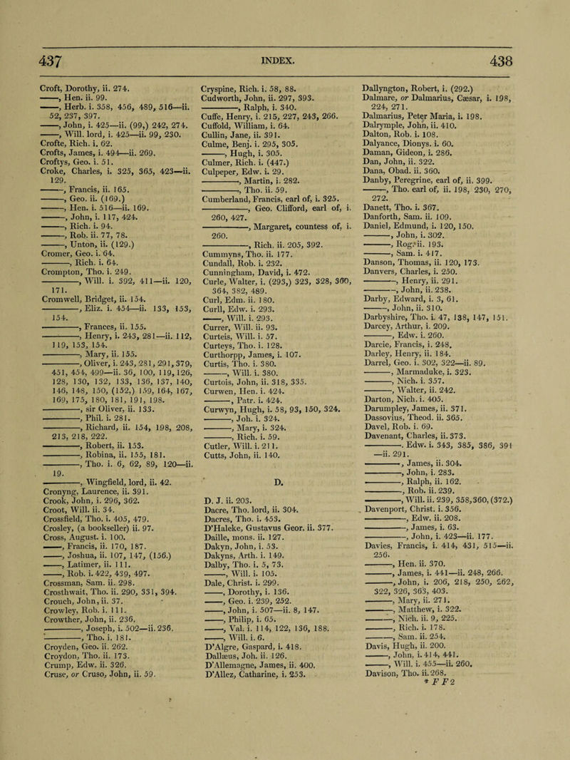 Croft, Dorothy, ii. 274. -, Hen. ii. 99. -, Herb. i. 358, 456, 489, 516—ii. 52, 237, 397. -, John, i. 425—ii. (99,) 242, 274. -, Will, lord, i. 425—ii. 99, 230. Crofte, Rich. i. 62. Crofts, James, i. 494—ii. 269. Croftys, Geo. i. 51. Croke, Charles, i. 325, 365, 423—ii. 129. -, Francis, ii. 165. -, Geo. ii. (169.) -, Hen. i. 516—ii. 169. -, John, i. 117, 424. -, Rich. i. 94. -, Rob. ii. 77, 78. --, Unton, ii. (129.) Cromer, Geo. i. 64. • -, Rich. i. 64. Crompton, Tho. i. 249. -, Will. i. 392, 411—ii. 120, 171. Cromwell, Bridget, ii. 154. --, Eliz. i. 454—ii. 133, 153, 154. -, Frances, ii. 155. -, Henry, i. 243, 281—ii. 112, 1 19, 153, 154. -, Mary, ii. 155. • -, Oliver, i. 243, 281,291,37 9, 451, 454, 499—ii. 36, 100, 119, 126, 128, 130, 132, 133, 136, 137, 140, 146, 148, 150, (152,) 159, 164, 167, 169, 175, 180, 181, 191, 198. -, sir Oliver, ii. 133. --, Phil. i. 281. -, Richard, ii. 154, 198, 208, 213,218,222. ■ ■■ ■, Robert, ii. 153. -, Robina, ii. 155, 181. -, Tho. i. 6, 62, 89, 120—ii. 19. -, Wingfield, lord, ii. 42. Cronyng, Laurence, ii. 391. Crook, John, i. 296, 362. Croot, Will. ii. 34. Crossfield, Tho. i. 405, 479. Crosley, (a bookseller) ii. 97. Cross, August, i. 100. ... —, Francis, ii. 170, 187. -, Joshua, ii. 107, 147, (156.) — —, Latimer, ii. 111. -, Rob. i. 422, 439, 497. Crossman, Sam. ii. 298. Crosthwait, Tho. ii. 290, 331, 394. Crouch, John, ii. 37, Crowley, Rob. i. 111. Crowther, John, ii. 236. -, Joseph, i. 502—ii.236. '-, Tho. i. 181. Croyden, Geo. ii. 262. Croydon, Tho. ii. 173. Crump, Edw. ii. 326. Cruse, or Cruso, John, ii. 59. Cryspine, Rich. i. 58, 88. Cudworth, John, ii. 297, 393. -, Ralph, i. 340. Cuffe, Henry, i. 215, 227, 243, 266. Culfold, William, i. 64. Cullin, Jane, ii. 391. Culme, Benj. i. 295, 305. -, Hugh, i. 305, Culmer, Rich. i. (447.) Culpeper, Edw. i. 29. •-■, Martin, i. 282. ---, Tho. ii. 59. Cumberland, Francis, earl of, i. 325. -, Geo. Clifford, earl of, i. 260, 427. -, Margaret, countess of, i. 260. -, Rich. ii. 205, 392. Cummyns, Tho. ii. 177. Cundall, Rob. i. 232. Cunningham, David, i. 472. Curie, Walter, i. (293,) 323, 328, 360, 364, 382, 489. Curl, Edm. ii. 1 80. Curll, Edw. i. 293. ——, Will. i. 293. Currer, Will. ii. 93. Curteis, Will. i. 57. Curteys, Tho. i. 128. Curthorpp, James, i. 107. Curtis, Tho. i. 380. -, Will. i. 380. Curtois, John, ii. 318, 335. Curwen, Hen. i. 424. -, Patr. i. 424. Curwyn, Hugh, i. 58, 93, 150, 324. -, Joh. i. 324. -, Mary, i. 324. -, Rich. i. 59. Cutler, Will. i. 211. Cutts, John, ii. 140. D. D. J. ii. 203. Dacre, Tho. lord, ii. 304. Dacres, Tho. i. 453. D’Haleke, Gustavus Geor. ii. 377. Daille, mons. ii. 127. Dakyn, John, i. 53. Dakyns, Arth. i. 149. Dalby, Tho. i. 5, 73. -Will. i. 105. Dale, Christ, i. 299. -, Dorothy, i. 136. -, Geo. i. 239, 252. -, John, i. 507—ii. 8, 147. -, Philip, i. 65. --., Val. i. 114, 122, 136, 188. -, Will. i. 6. D’Algre, Gaspard, i. 418. Dallseus, Joh. ii. 126. D’Allemagne, James, ii. 400. D’Allez, Catharine, i. 253. Dallyngton, Robert, i. (292.) Dalmare, or Dalmarius, Caesar, i. 198, 224, 271. Dalmarius, Peter Maria, i. 198. Dalrymple, John, ii. 410. Dalton, Rob. i. 108. Dalyance, Dionys. i. 60. Daman, Gideon, i. 286. Dan, John, ii. 322. Dana, Obad. ii. 360. Danby, Peregrine, earl of, ii. 399. -, Tho. earl of, ii. 198, 230, 270, 272. Danett, Tho. i. 367. Danforth, Sam. ii. 109. Daniel, Edmund, i. 120, 150. -, John, i. 302. -, Rog/ii. 193. -, Sam. i. 417. Danson, Thomas, ii. 120, 173. Danvers, Charles, i. 250. -, Henry, ii. 291. --, John, ii. 238. Darby, Edward, i. 3, 61. -, John, ii. 310. Darbyshire, Tho. i. 47, 138, 147, 151. Darcey, Arthur, i. 209. -, Edw. i. 260. Darcie, Francis, i. 248. Darley, Henry, ii. 1 84. Darrel, Geo. i. 302, 322—ii. 89. -, Marmaduke, i. 323. -, Nich. i. 357. -, Walter, ii. 242. Darton, Nich. i. 405. Darumpley, James, ii. 371. Dassovius, Theod. ii. 365. Davel, Rob. i. 69. Davenant, Charles, ii. 373. -. Edw. i. 343, 385, 386, 391 —ii. 291. - -James, ii. 304. -, John, i. 283. • -, Ralph, ii. 162, -, Rob. ii. 239. -, Will. ii. 239, 358,360, (372.) Davenport, Christ, i. 356. -, Edw. ii. 208. • --, James, i. 63. -, John, i. 423—ii. 177. Davies, Francis, i. 414, 431, 515—ii. 256. --, Hen. ii. 370. -, James, i. 441—ii. 248, 266. -, John, i. 206, 218, 250, 262, 322, 326, 363, 403. -, Mary, ii. 271. -, Matthew, i. 322. -_, Nich. ii. 9, 225. -, Rich. i. 178. -, Sam. ii. 254. Davis, Hugh, ii. 200. -, John, i. 414, 441. -, Will. i. 455—ii. 260. Davison, Tho. ii. 268. * F F2