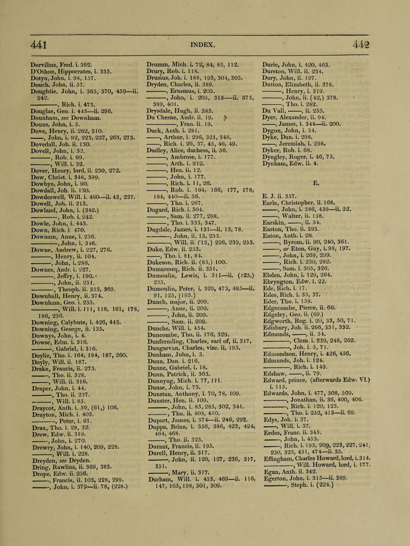 Dorvilius, Fred. i. 362. D’Othon, Hippocrates, i. 335. Dotyn, John, i. 98, 157. Douch, John, ii. 57. Doughtie, John, i. 365, 370, 459—ii. 242. • -, Rich. i. 473. Douglas, Geo. 1. 413—ii. 296. Dounham, see Downham. Douns, John, i. 5. Dove, Henry, ii. 262, 310. -, John, i. 92, 223, 237, 263, 273. Dovedall, Joh. ii. 130. Dovell, John, i. 32. -, Rob. i. 69. -, Will. i. 32.- Dover, Henry, lord, ii. 230, 272. Dow, Christ, i. 348, 399. Dowbyn, John, i. 90. Dowdall, Joh. ii. 130. Dowdeswell, Will. i. 460—ii. 43, 237. Dowell, Joh. ii. 215. Dowland, John, i. (242.) --, Rob. i. 242. Dowle, John, i. 443. Down, Rich, i 470. Downam, Anne, i. 256. -, John, i. 316. Downe, Andrew, i. 227, 276. • -, Henry, ii. 104. ——, John, i. 286. Downes, Andr. i. 227. -, Jeffry, i. 190. * ■ -, John, ii. 251. ■ -, Theoph. ii. 353, 369. Downhall, Henry, ii. 374. Downham, Geo. i. 255. -, Will. i. Ill, 118, 161, 178, 186, 256. Downing, Calybute, i. 426, 443. Downing, George, ii. 135. Downys, John, i. 4. Dowse, Edm. i. 316. • -, Gabriel, i. 316. Doylie, Tho. i. 164, 184, 187, 260. Doyly, Will. ii. 187. Drake, Francis, ii. 273. -, Tho. ii. 328. ■ • , Will. ii. 316. Draper, John, i. 44. -•, Tho. ii. 237. -, Will. i. 85. Draycot, Anth. i. 59, (61,) 106, Drayton, Mich. i. 403. -, Peter, i. 61. Drax, Tho. i. 28, 32. Drew, Edw. ii. 319. -, John, i. 270. Drewry, John, i. 140, 209, 228. -, Will. i. 228. Dreyden, see Dryden. Dring, Rawlins, ii. 369, 383. Drope, Edw. ii. 256. ——-, Francis, ii. 103, 228, 299. —-, John, i. 379—ii. 78, (228.) Druram, Mich. i. 72, 84, 85, 112. Drury, Rob. i. 118. Drusius, Joh. i. 188, 193, 304,305. Dryden, Charles, ii. 389. -, Erasmus, i. 205. -, John, i. 205, 318-ii. 373, 389, 401. Drysdale, Hugh, ii. 385. Du Chesne, Andr. ii. 19. -—, Fran. ii. 19. Duck, Anth. i. 281. -, Arthur, i. 296, 321, 348. -, Rich. i. 26, 37, 45, 46, 49. Dudley, Alice, duchess, ii. 56. -, Ambrose, i. 177. -, Arth. i. 212. -, Hen. ii. 12. -, John, i. 177. • -, Rich. i. 11, 26. -, Rob. i. 164, 166, 177, 178, 1 84, 440—ii. 56. -, Tho. i. 267. Dugard, Rich. i. 504. -, Sam. ii. 277, 298. -, Tho. i. 333, 347. Dugdale, James, i. 131—ii. 13, 78. -, John, ii. 13, 253. -, Will. ii. fl3,) 226, 239, 253. Duke, Edw. ii. 235. -, Tho. i. 81, 84. Dukeson, Rich. ii. (85,) 100. Dumarescq, Rich. ii. 351. Dumoulin, Lewis, i. 511—ii. (125,) 235. Dumoulin, Peter, i. 329, 473, 485—ii. 91, 125, (195.) Dunch, major, ii. 209. • -, Anne, ii. 209. • -, John, ii. 209. --, Sam. ii. 209. Dunche, Will. i. 454. Duncombe, Tho. ii. 176, 329. Dunfermling, Charles, earl of, ii. 317. Dungarvan, Charles, vise. ii. 195. Dunham, John, i. 3. Dunn, Dan. i. 216. Dunne, Gabriel, i. 18. Dunn, Patrick, ii. 363. Dunnyng, Mich. i. 77, 1 H. Dunse, John, i. 73. Dunstan, Anthony, i. 70, 78, 109. Dunster, Hen. ii. 109. -, John, i. 85,285, 302, 341. -, Tho. ii. 403, 410. Duport, James, i. 374—ii. 246, 292. Duppa, Brian, i. 356, 386, 423, 424, 464, 468. -, Tho. ii. 325. Durant, Francis, ii. 195. Durell, Henry, ii. 317. -, John, ii. 126, 127, 236, 317, 351. -, Mary, ii. 317. Durham, Will. i. 453, 469—ii. 116, 147, 165, 198, 301, 309. Durie, John, i. 420, 463. Durston, Will. ii. 234. Dury, John, ii. 197. Dutton, Elizabeth, ii. 378. -, Henry, i. 319. -, John, ii. (42,) 378. -, Tho. i. 282. Du Vail,--■, ii. 255. Dyer, Alexander, ii. 94. -, James, i. 344—ii. 200. Dygon, John, i. 34. Dyke, Dan. i. 298. ——, Jeremiah, i. 298, Dyker, Rob. i. 68. Dyngley, Roger, i. 46, 75. Dynham, Edw. ii. 4. E. E. J. ii. 357. Earle, Christopher, ii. 168. ■ -, John, i. 386, 459—ii. 52. -, Walter, ii. 138. Earskin,-, ii. 54. Easton, Tho. ii. 393. Eaton, Anth. i. 28. -, Byrom, ii. 90, 240, 361. -, or Eton, Guy, i. 98, 197. ■ -, John, i. 269, 299. -, Rich. i. 230, 282. -, Sam. i. 305, 326. Ebden, John, i. 129, 264. Ebryngton, Edw. i. 22. Ede, Rich. i. 17. Edes, Rich. i. 33, 37. Eder, Tho. i. 159. Edgecombe, Pierce, ii. 66. Edgeley, Geo. ii. (69.) Edgworth, Rog. i. 20, 33, 50, 71. Edisbury, Joh. ii. 266, 331, 332. Edmonds, •-■, ii. 54. -, Clem. i. 239, 248, 262. --■, Joh. i. 5, 71. Edmondson, Henry, i. 426, 456. Edmunds, Joh. i. 124. ■ -, Rich. i. 149. Edshaw,-, ii. 79. Edward, prince, (afterwards Edw. VI.) i. 115. Edwards, John, i. 477, 508, 509. .———Jonathan, ii. 36, 400, 406. .——-, Rich. i. 120, 125. -, Tho. i. 252, 413—ii. 69. Edys, Joh. ii 37. -, Will. i. 37. Eedes, Franc, ii. 345. ——, John, i. 453-. -, Rich. i. 195, 209, 223, 227, 241, 250, 325, 451, 474—ii. 35. Effingham, Charles Howard, lord, i.314. -, Will. Howard, lord, i. 177. Egan, Anth. ii. 342. Egerton, John, i. 315—ii. 389. -, Steph. i. (224.)