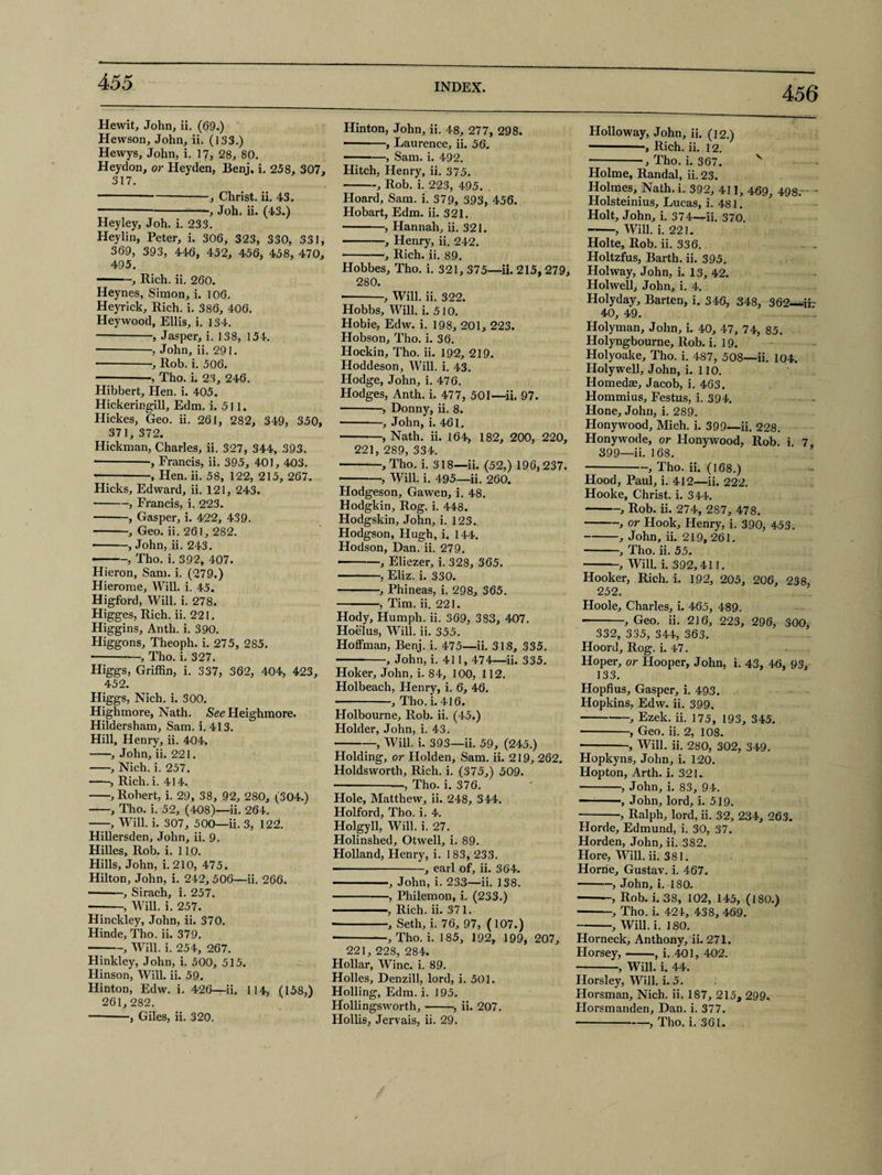 INDEX. 456 Hewit, John, ii. (69.) Hewson, John, ii. (133.) Hewys, John, i. 17, 28, 80. Heydon, or Heyden, Benj. i. 258, 307, 317. -■—-, Christ, ii. 43. -, Joh. ii. (43.) Hey ley, Joh. i. 233. Heylin, Peter, i. 306, 323, 330, 331, 369, 393, 446, 452, 456, 458, 470, 495. -, Rich. ii. 260. Heynes, Simon, i. 106. Heyrick, Rich. i. 386, 406. Hey wood, Ellis, i. 134. -, Jasper, i. 138, 154. -, John, ii. 291. -•, Rob. i. 506. — -, Tho. i. 23, 246. Hibbert, Hen. i. 405. Hickeringill, Edm. i. 511. Hickes, Geo. ii. 261, 282, 349, 350, 371, 372. Hickman, Charles, ii. 327, 344, 393. -, Francis, ii. 395, 401, 403. — -, Hen. ii. 58, 122, 215, 267. Hicks, Edward, ii. 121, 243. -, Francis, i. 223. -, Gasper, i. 422, 439. -, Geo. ii. 261, 282. -, John, ii. 243. -, Tho. i. 392, 407. Hieron, Sam. i. (279.) Hierome, Will. i. 45. Higford, Will. i. 278. Higges, Rich. ii. 221. Higgins, Anth. i. 390. Higgons, Theoph. i. 275, 2S5. -, Tho. i. 327. Higgs, Griffin, i. 337, 362, 404, 423, 452. Higgs, Nich. i. 300. Highmore, Nath. See Heighmore. Hildersham, Sam. i. 413. Hill, Henry, ii. 404. -, John, ii. 221. -, Nich. i. 257. -, Rich. i. 414. -, Robert, i. 29, 38, 92, 280, (304.) -, Tho. i. 52, (408)—ii. 264. -, Will. i. 307, 500—ii. 3, 122!. Hillersden, John, ii. 9. Hilles, Rob. i. 110. Hills, John, i. 210, 475. Hilton, John, i. 242, 506—ii. 266. ■-, Sirach, i. 257. -, Will. i. 257. Hinckley, John, ii. 370. Hinde, Tho. ii. 379. -, Will. i. 254, 267. Hinkley, John, i. 500, 515. Hinson, Will. ii. 59. Hinton, Edw. i. 426—ii. 114, (158,) 261,282. -, Giles, ii. 320. Hinton, John, ii. 48, 277, 298. ■ -, Laurence, ii. 56. -—, Sam. i. 492. Hitch, Henry, ii. 375. -, Rob. i. 223, 495. . Hoard, Sam. i. 379, 393, 456. Hobart, Edm. ii. 321. -, Hannah, ii. 321. -, Henry, ii. 242. •-, Rich. ii. 89. Hobbes, Tho. i. 321, 375—ii. 215, 279, 280. ■ --, Will. ii. 322. Hobbs, Will. i. 510. Hobie, Edw. i. 198, 201, 223. Hobson, Tho. i. 36. Hockin, Tho. ii. 192, 219. Hoddeson, Will. i. 43. Hodge, John, i. 476. Hodges, Anth. i. 477, 501—ii. 97. -, Donny, ii. 8. ■ -, John, i. 461. -, Nath. ii. 164, 182, 200, 220, 221, 289, 334. -, Tho. i. 318—ii. (52,) 196,237. 1 , Will. i. 495—ii. 260. Hodgeson, Gawen, i. 48. Hodgkin, Rog. i. 448. Hodgskin, John, i. 123. Hodgson, Hugh, i. 144. Hodson, Dan. ii. 279. -, Eliezer, i. 328, 365. -, Eliz. i. 330. -, Phineas, i. 298, 365. -, Tim. ii. 221. Hody, Humph, ii. 369, 383, 407. Hoelus, Will. ii. 355. Hoffman, Benj. i. 475—ii. 318, 335. • --, John, i. 411,474—ii. 335. Hoker, John, i. 84, 100, 112. Holbeach, Henry, i. 6, 46. ————, Tho. i. 416. Holbourne, Rob. ii. (45.) Holder, John, i. 43. -, Will. i. 393—ii. 59, (245.) Holding, or Holden, Sam. ii. 219, 262. Holdsworth, Rich. i. (375,) 509. -, Tho. i. 376. Hole, Matthew, ii. 248, 344. Holford, Tho. i. 4. Holgyll, Will. i. 27. Holinshed, Otwell, i. 89. Holland, Henry, i. 1 83, 233. —-, earl of, ii. 364. ———, John, i. 233—ii. 138. -, Philemon, i. (233.) ■ ' , Rich. ii. 371. ■ -, Seth, i. 76, 97, (107.) * -, Tho. i. 185, 192, 199, 207, 221, 228, 284. Hollar, Wine. i. 89. Holies, Denzill, lord, i. 501. Holling, Edm. i. 195. Hollingsworth,-, ii. 207. Hollis, Jervais, ii. 29. Holloway, John, ii. (12.) -, Rich. ii. 12. -, Tho. i. 367. v Holme, Randal, ii. 23. Holmes, Nath. i. 392, 411, 469, 498.- - Holsteinius, Lucas, i. 481. Holt, John, i. 374-^ii. 370. --, Will. i. 221. Holte, Rob. ii. 336. . Holtzfus, Barth, ii. 395. Holway, John, i. 13, 42. Holwell, John, i. 4. Holyday, Barten, i. 346, 348, 362—ir- 40, 49. Holy man, John, i. 40, 47, 74, 85. Holyngbourne, Rob. i. 19. Holyoake, Tho. i. 487, 508—ii. 104. Holywell, John, i. 110. Homedae, Jacob, i. 463. Hommius, Festus, i. 394. Hone, John, i. 289. Honywood, Mich. i. 399—ii. 228. Honywode, or Honywood, Rob. i 7 399—ii. 168. —-, Tho. ii. (168.) Hood, Paul, i. 412—ii. 222. Hooke, Christ, i. 344. -, Rob. ii. 274, 287, 478. -, or Hook, Henry, i. 390, 453. -, John, ii. 219, 261. -, Tho. ii. 55. -, Will. i. 392,411. Hooker, Rich. i. 192, 205, 206, 238, 252. Hoole, Charles, i. 465, 489. -, Geo. ii. 216, 223, 296, 300, 332, 335, 344, 363. Hoord, Rog. i. 47. Hoper, or Hooper, John, i. 43, 46, 93, 133. Hopfius, Gasper, i. 493. Hopkins, Edw. ii. 399. -, Ezek. ii. 175, 193, 345. -, Geo. ii. 2, 108. -, Will. ii. 280, 302, 349. Hopkyns, John, i. 120. Hopton, Arth. i. 321. -, John, i. 83, 94. ———, John, lord, i. 519. -, Ralph, lord, ii. 32, 234, 263. Horde, Edmund, i. 30, 37. Horden, John, ii. 382. Hore, Will. ii. 381. Horne, Gustav, i. 467. -, John, i. 180. -, Rob. i. 38, 102, 145, (180.) -, Tho. i. 424, 438, 469. -•, Will. i. 180. Horneck, Anthony, ii. 271. Horsey,-, i..401, 402. -, Will. i. 44. Horsley, Will. i. 5. Horsman, Nich. ii. 187, 215a 299. Horsmanden, Dan. i. 377. -, Tho. i. 361.