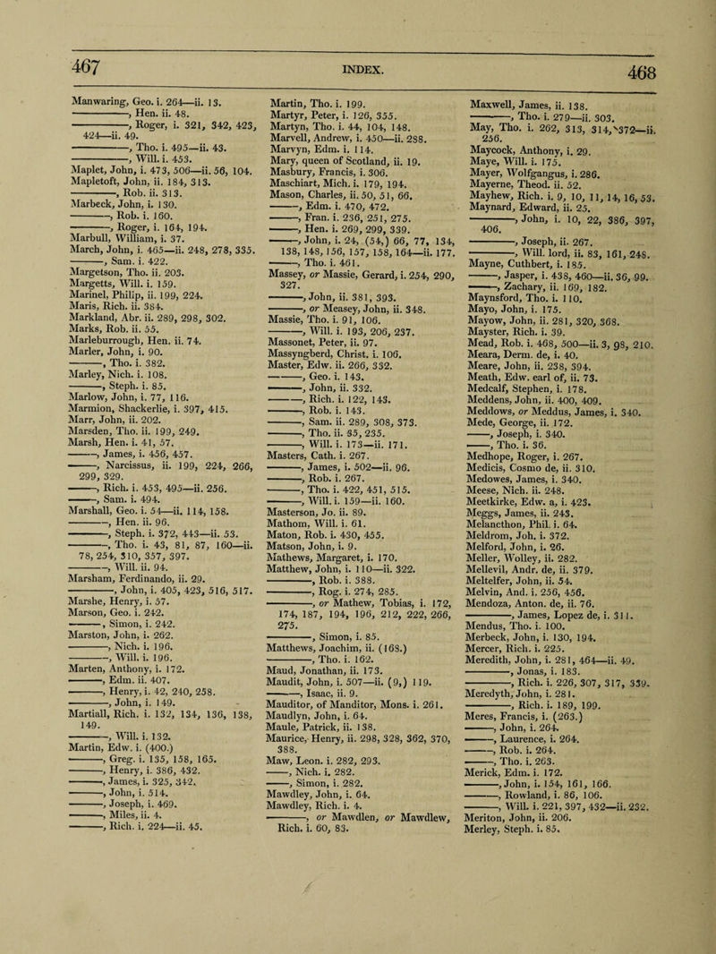 468 Man waring, Geo. i. 264—ii. 13. -, Hen. ii. 48. -, Roger, i. 321, 342, 423, 424—ii. 49. -, Tho. i. 495—ii. 43. -, Will. i. 453. Maplet, John, i. 473, 506—ii. 56, 104. Mapletoft, John, ii. 184, 313. -, Rob. ii. 313. Marbeck, John, i. 130. -, Rob. i. 160. -, Roger, i. 164, 194. Marbull, William, i. 37. March, John, i. 465—ii. 248, 278, 335. -, Sam. i. 422. Margetson, Tho. ii. 203. Margetts, Will. i. 159. Marinel, Philip, ii. 199, 224. Maris, Rich. ii. 384. Markland, Abr. ii. 289, 298, 302. Marks, Rob. ii. 55. Marleburrougb, Hen. ii. 74. Marler, John, i. 90. -, Tho. i. 382. Marley, Nich. i. 108. -, Steph. i. 85. Marlow, John, i. 77, 116. Marmion, Shackerlie, i. 397, 415. Marr, John, ii. 202. Marsden, Tho. ii. 199, 249. Marsh, Hen. i. 41, 57. -, James, i. 456, 457. -, Narcissus, ii. 199, 224, 266, 299, 329. -, Rich. i. 453, 495—ii. 256. Sam. i. 494. Marshall, Geo. i. 54—ii. 114, 158. -, Hen. ii. 96. -, Steph. i. 372, 443—ii. 53. -, Tho. i. 43, 81, 87, 160—ii. 78, 254, 310, 357, 397. -, Will. ii. 94. Marsham, Ferdinando, ii. 29. -, John, i. 405, 423, 516, 517. Marshe, Henry, i. 57. Marson, Geo. i. 242. --, Simon, i. 242. Marston, John, i. 262. -, Nich. i. 196. -, Will. i. 196. Marten, Anthony, i. 172. ■ -, Edm. ii. 407. -, Henry, i. 42, 240, 258. ———, John, i. 149. Martiall, Rich. i. 132, 134, 136, 138, 149. -, Will. i. 132. Martin, Edw. i. (400.) •-, Greg. i. 135, 158, 165. -, Henry, i. 386, 432. -, James, i. 325, 342. -, John, i. 514. -, Joseph, i. 469. ——, Miles, ii. 4. -, Rich. i. 224—ii. 45. Martin, Tho. i. 199. Martyr, Peter, i. 126, 355. Martyn, Tho. i. 44, 104, 148. Marvell, Andrew, i. 450—ii. 288. Marvyn, Edm. i. 114. Mary, queen of Scotland, ii. 19. Masbury, Francis, i. 306. Maschiart, Mich. i. 179, 194. Mason, Charles, ii. 50, 51, 66. -, Edm. i. 470, 472. -, Fran. i. 236, 251, 275. -> Hen. i. 269, 299, 339. -, John, i. 24, (54,) 66, 77, 134, 138, 148, 156, 157, 158, 164—ii. 177. -, Tho. i. 461. Massey, or Massie, Gerard, i. 254, 290, 327. --, John, ii. 381, 393. -, or Measey, John, ii. 348. Massie, Tho. i. 91, 106. -, Will. i. 193, 206, 237. Massonet, Peter, ii. 97. Massyngberd, Christ, i. 106. Master, Edw. ii. 266, 332. -, Geo. i. 143. — 1—, John, ii. 332. -, Rich. i. 122, 143. -, Rob. i. 143. -, Sam. ii. 289, 308, 373. -, Tho. ii. 35, 235. -, Will. i. 173—ii. 171. Masters, Cath. i. 267. -, James, i. 502—ii. 96. -, Rob. i. 267. -, Tho. i. 422, 451, 515. — -, Will. i. 159—ii. 160. Masterson, Jo. ii. 89. Mathom, Will. i. 61. Maton, Rob. i. 430, 455. Matson, John, i. 9. Mathews, Margaret, i. 170. Matthew, John, i. 110—ii. 322. -, Rob. i. 388. -, Rog. i. 274, 285. -, or Mathew, Tobias, i. 172, 174, 187, 194, 196, 212, 222, 266, 275. -, Simon, i. 85. Matthews, Joachim, ii. (16S.) -, Tho. i. 162. Maud, Jonathan, ii. 173. Maudit, John, i. 507—ii. (9,) 119. -—, Isaac, ii. 9. Mauditor, of Manditor, Mons. i. 261. Maudlyn, John, i. 64. Maule, Patrick, ii. 138. Maurice, Henry, ii. 298, 328, 362, 370, 388. Maw, Leon. i. 282, 293. -, Nich. i. 282. -, Simon, i. 282. Mawdley, John, i. 64. Mawdley, Rich. i. 4. -, or Mawdlen, or Mawdlew, Rich. i. 60, 83. / Maxwell, James, ii. 138. -> Tho. i. 279—ii. 303. May, Tho. i. 262, 313, 314,v372—ii. 256. Maycock, Anthony, i. 29. Maye, Will. i. 175. Mayer, Wolfgangus, i. 286. Mayerne, Theod. ii. 52. Mayhew, Rich. i. 9, 10, II, 14, 16, 53. Maynard, Edward, ii. 25. -, John, i. 10, 22, 386, 397, 406. -, Joseph, ii. 267. -, Will, lord, ii. 83, 161, 24S. Mayne, Cuthbert, i. 185. -, Jasper, i. 438, 460—ii. 36, 99. ——Zachary, ii. 169, 182. Maynsford, Tho. i. 110. Mayo, John, i. 175. Mayow, John, ii. 281, 320, 368. Mayster, Rich. i. 39. Mead, Rob. i. 468, 500—ii. 3, 98, 210. Meara, Derm, de, i. 40. Meare, John, ii. 238, 394. Meath, Edw. earl of, ii. 73. Medcalf, Stephen, i. 178. Meddens, John, ii. 400, 409. Meddows, or Meddus, James, i. 340. Mede, George, ii. 172. -, Joseph, i. 340. ——, Tho. i. 36. Medhope, Roger, i. 267. Medicis, Cosmo de, ii. 310. Medowes, James, i. 340. Meese, Nich. ii. 248. Meetkirke, Edw. a, i. 423. Meggs, James, ii. 243, Melancthon, Phil. i. 64. Meldrom, Joh. i. 372. Melford, John, i. 26. Meller, Wolley, ii. 282. Mellevil, Andr. de, ii. 379. Meltelfer, John, ii. 54. Melvin, And. i. 256, 456. Mendoza, Anton, de, ii. 76. -, James, Lopez de, i. 311. Mendus, Tho. i. 100. Merbeck, John, i. 130, 194. Mercer, Rich. i. 225. Meredith, John, i. 281, 464—ii. 49. -, Jonas, i. 183. -, Rich. i. 226, 307, 317, 339. Meredyth, John, i. 281. -, Rich. i. 189, 199. Meres, Francis, i. (263.) - - , John, i. 264. —, Laurence, i. 264. --, Rob. i. 264. -, Tho. i. 263. Merick, Edm. i. 172. ——, John, i. 154, 161, 166. -, Rowland, i. 86, 106. -, Will. i. 221, 397, 432—ii. 232. Meriton, John, ii. 206. Merley, Steph. i. 85.