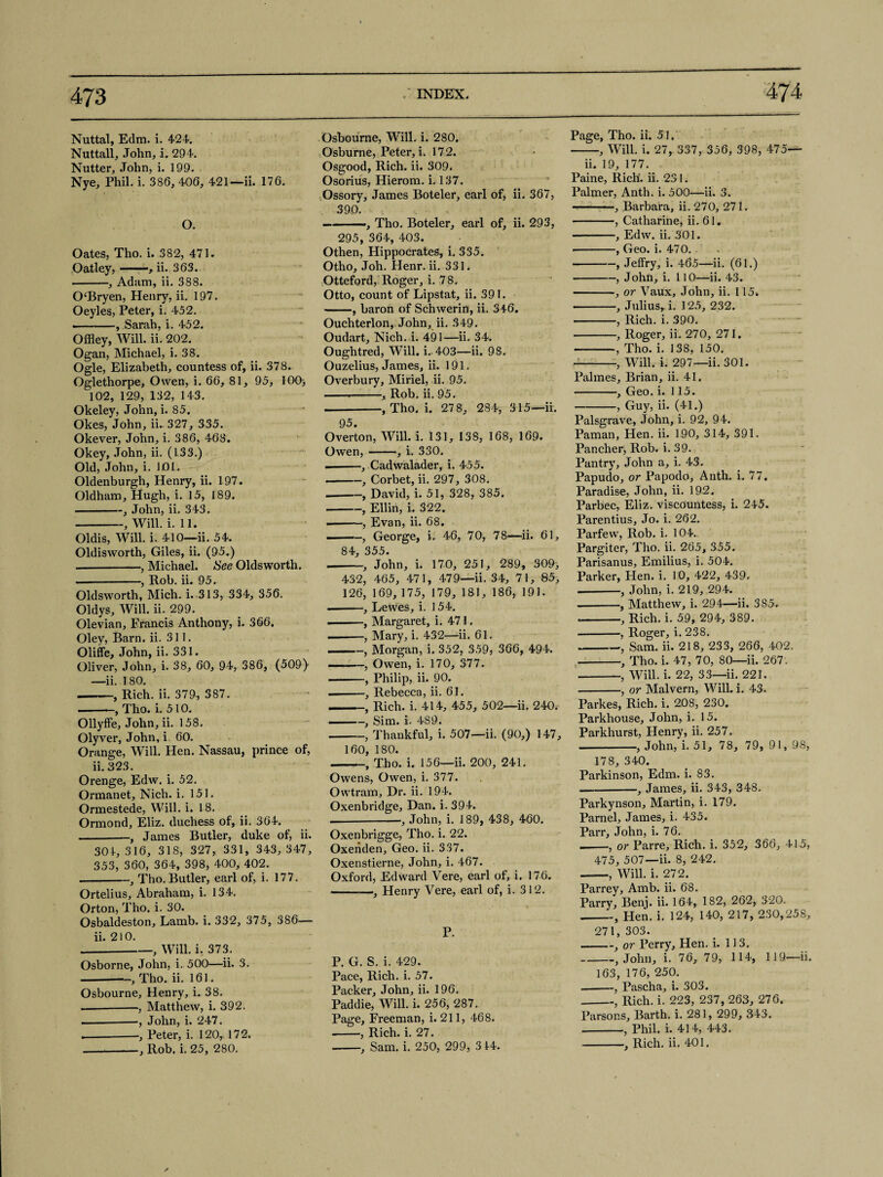 Nuttal, Edm. i. 424. Nuttall, John, i. 294. Nutter, John, i. 199. Nye, Phil. i. 386, 406, 421—ii. 176. O. Oates, Tho. i. 382, 471. Oatley,-, ii. 363. -, Adam, ii. 388. OBryen, Henry, ii. 197. Oeyles, Peter, i. 452. ——, Sarah, i. 452. Offley, Will. ii. 202. Ogan, Michael, i. 38. Ogle, Elizabeth, countess of, ii. 378. Oglethorpe, Owen, i. 66, 81, 95, 100> 102, 129, 132, 143. Okeley, John, i. 85. Okes, John, ii. 327, 335. Okever, John, i. 386, 468. Okey, John, ii. (133.) Old, John, i. JOl. Oldenburgh, Henry, ii. 197. Oldham, Hugh, i. 15, 189. -, John, ii. 343. -, Will. i. 11. Oldis, Will. i. 410—ii. 54. Oldisworth, Giles, ii. (95.) -, Michael. See Oldsworth. —-, Rob. ii. 95. Oldsworth, Mich. i. 313, 334, 356. Oldys, Will. ii. 299. Olevian, Francis Anthony, i. 366. Oley, Barn. ii. 311. Oliffe, John, ii. 331. Oliver, John, i. 38, 60, 94, 386, (509} —ii. 180. ——, Rich. ii. 379, 387. -, Tho. i. 510. Ollyffe, John, ii. 158. Olyver, John, i 60. Orange, Will. Hen. Nassau, prince of, ii. 323. Orenge, Edw. i. 52. Ormanet, Nich. i. 151. Ormestede, Will. i. 18. Ormond, Eliz. duchess of, ii. 364. -, James Butler, duke of, ii. 301, 316, 318, 327, 331, 343, 347, 353, 360, 364, 398, 400, 402. -, Tho. Butler, earl of, i. 177. Ortelius, Abraham, i. 134. Orton, Tho. i. 30. Osbaldeston, Lamb. i. 332, 375, 386— ii. 210. -, Will. i. 373. Osborne, John, i. 500—ii. 3. -, Tho. ii. 161. Osbourne, Henry, i. 38. — -—, Matthew, i. 392. --, John, i. 247. .--, Peter, i. 120, 172. -, Rob. i. 25, 280. Osbourne, Will. i. 280. Osburne, Peter, i. 172. Osgood, Rich. ii. 309. Osorius, Hierom. i. 137. Ossory, James Boteler, earl of, ii. 367, 390. -, Tho. Boteler, earl of, ii. 293, 295, 364, 403. Othen, Hippocrates, i. 335. Otho, Joh. Henr. ii. 331. Otteford, Roger, i. 78. Otto, count of Lipstat, ii. 391. -, baron of Schwerin, ii. 346. Ouchterlon, John, ii. 349. Oudart, Nich. i. 491—ii. 34. Oughtred, Will. i. 403—ii. 98. Ouzelius, James, ii. 191. Overbury, Miriel, ii. 95. ---, Rob. ii. 95. --, Tho. i. 278, 284, 315—ii. 95. Overton, Will. i. 131, 138, 168, 169. Owen,-, i. 330. .-, Cadwalader, i. 455. --, Corbet, ii. 297, 308. --, David, i. 51, 328, 385. -, Ellin, i. 322. --, Evan, ii. 68. ..—, George, i. 46, 70, 78—ii. 61, 84, 355. --, John, i. 170, 251, 289, 309, 432, 465, 471, 479—ii. 34, 71, 85, 126, 169, 175, 179, 181, 186, 191. •-, Lewes, i. 154. . , Margaret, i. 471. -, Mary, i. 432—ii. 61. -, Morgan, i. 352, 359, 366, 494. — --, Owen, i. 170, 377. -, Philip, ii. 90. --, Rebecca, ii. 61. -, Rich. i. 414, 455, 502—ii. 240. -, Sim. i. 489. -, Thankful, i. 507—ii. (90,) 147, 160, 180. -, Tho. i. 156—ii. 200, 241. Owens, Owen, i. 377. Owtram, Dr. ii. 194. Oxenbridge, Dan. i. 394. — --, John, i. 189, 438, 460. Oxenbrigge, Tho. i. 22. Oxeiiden, Geo. ii. 337. Oxenstierne, John, i. 467. Oxford, Edward Vere, earl of, i. 176. -—, Henry Vere, earl of, i. 312. P. P. G. S. i. 429. Pace, Rich. i. 57. Packer, John, ii. 196. Paddie, Will. i. 256, 287. Page, Freeman, i. 211, 468. -, Rich. i. 27. -, Sam. i. 250, 299, 3 44. Page, Tho. ii. 51. -, Will. i. 27, 337, 356, 398, 475— ii. 19, 177. Paine, Rich, ii. 231. Palmer, Anth. i. 500—ii. 3. -—, Barbara, ii. 270, 271. -, Catharine, ii. 61. -, Edw. ii. 301. •-, Geo. i. 470. -, Jeffry, i. 46.5—ii. (61.) -, John, i. 110—ii. 43. -, or Vaux, John, ii. 115. -, Julius,, i. 125, 232. -, Rich. i. 390. -, Roger, ii. 270, 271. -, Tho. i. 138, 150. -, Will. i. 297—ii. 301. Palmes, Brian, ii. 41. -, Geo. i. 115. -, Guy, ii. (41.) Palsgrave, John, i. 92, 94. Paman, Hen. ii. 190, 314, 391. Pancher, Rob. i. 39. Pantry, John a, i. 43. Papudo, or Papodo, Anth. i. 77. Paradise, John, ii. 192. Parbec, Eliz. viscountess, i. 245. Parentius, Jo. i. 262. Parfevv, Rob. i. 104. Pargiter, Tho. ii. 265, 355. Parisanus, Emilius, i. 504. Parker, Hen. i. 10, 422, 439. —-, John, i. 219, 294. -—, Matthew, i. 294—ii. 385. .-, Rich. i. 59, 294, 389. -, Roger, i. 238. --, Sam. ii. 218, 233, 266, 402. -, Tho. i. 47, 70, 80—ii. 267. -, Will. i. 22, 33—ii. 221. -, or Malvern, Will. i. 43. Parkes, Rich. i. 208, 230. Parkhouse, John, i. 15. Parkhurst, Henry, ii. 257. -, John, i. 51, 78, 79, 91, 98, 178, 340. Parkinson, Edm. i. 83. -—, James, ii. 343, 348. Parkynson, Martin, i. 179. Parnel, James, i. 435. Parr, John, i. 76. --, or Parre, Rich. i. 352, 366, 415, 475, 507—ii. 8, 242. ——, Will. i. 272. Parrey, Amb. ii. 68. Parry, Benj. ii. 164, 182, 262, 320. -, Hen. i. 124, 140, 217, 230,258, 271, 303. -, or Perry, Hen. i. 113. -, John, i. 76, 79, 114, 119— ii. 163, 176, 250. --, Pascha, i. 303. _, Rich. i. 223, 237, 263, 276. Parsons, Barth, i. 281, 299, 343. -, Phil. i. 414, 443. -, Rich. ii. 401.