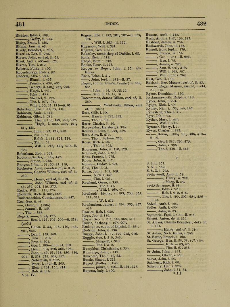 Rishton, Edw. i. 189. -, Geffry, ii. 255. Risley, Franc, i. 130. Rithon, Jane, ii. 43. Rively, Benedict, ii. 215. Riverius, Laz. ii. 278. Rivers, John, earl of, ii. 51. Rivet, And. i. 403—ii. 125. Rivett, Tim. i. 232. Robarts, Fulke, i. 400; Roberdsbryge, Rob. i. 92. Roberts, Alex. i. 294. --, Blanch, i. 455. --, Francis, i. 438, 405. -, George, ii. (50,) 257, 296. --, Hugh, i. 441. -, John, i. 455. -■, Michael, ii. 122. -, Tho. i. 107, 17S. -, Will. i. 55, 97, 171—ii. 67. Robertson, Tho. i. 51, 69, 110. Robinson, Amie, i. 417. Robinson, Giles, i. 282. -, Hen. i. 188, 199, 221, 252. --, Hugh, i. 320, 339, 421, 431, 433. -, John, i. 27, 175, 210. .--, Nic. i. 55. --, Ralph, i. Ill, 121, 334. -, Tho. i. 59. -, Will. i. 216, 431, 470—ii. 392. Robotham, Rob. i. 398. Robson, Charles, i. 365, 452. ——, Simon, i. 238. Robyns, John, i. 51, 66, 87, 119. Rochester, Anne, countess of, ii. 319. -, Charles Wilmot, earl of, ii. 230. — -■, Henry, earl of, ii. 319. -, John Wilmot, earl of, ii. 36, 252, 294, 319, 373. Rodde, Will. i. 111, 175. Roderick, Rich. ii. 305, 384. Rodocanacides, Constantinus, ii. 247. Roe, Geo. ii. 48. -, Owen, ii. (136.) -, Samuel, ii. 136. -, Tho. i. 422. Rogers,-, i. 93, 177. -, Ben. i. 337, 392, 506—ii. 278, (305.) ,-, Christ, ii. 54, 118, 130, 148, 201, 235. — -•, Dan. i. 159, 160. --Edw. ii. 283. --■, Fran. i. 301. --, Geo. i. 500—ii. 3, 34, 110. -, Hen. i. 305, 326, 366, 498. --, John, i. 36, 51, 138, 150, 184, 201—ii. 238, 279, 305, 332. --, Nehemiah, ii. 279. .-, Peter, i. 132—ii. 305. -, Rich. i. 101, 155, 214. -, Rob. ii. 114. Vol. IV. Rogers, Tho. i. 192, 201, 207—ii. 369, 383. -, Will. i. 323—ii. 352. Rogerson, Will. i. 391. Rogotzi, Geo. i. 519. Rokesley, archbishop of Dublin, i. 62. Rolle, Rich. i. 513. Rolph, Edm. i. 338. Rooke, Laur. ii. 178. Rooper, or Roper, John, i. 15. See Roper. Roos, Brian, i. 31. -, John, lord, i. 483—ii. 37. Roper, (of St. John’s, Cambr.) ii. 368, 385. -, John,, i. 14, 15, 32, 72. -, Sam. ii. 14, 15, 16. Roscommon, James Dillon, earl of, ii. 389. ■ -, Wentworth Dillon, earl of, ii. (389.) Rose, Gilb. i. 50. --, Henry, ii. 223, 332. ■ -, Tho. ii. 380. Roser, Charles, ii. 46. Roseweidus, Heribert, i. 304. Rosewell, John, ii. 299, 382. Ross, Alex, ii- 273. -, Tho. i. 494—ii. 273. Rosse, Rich. i. 48. -, Tho. ii. 365. Rotheram, John, ii. 120, 170. Rothwell, John, i. 349. Rous, Francis, i. 272. Rouse, John, ii. 117. Rouseus, Ludov. i. 424. Row, Tho. ii. 93. Rowe, Joh. ii. 108, 109. -, Nich. i. 457. --, Tho. i. 421. Rowland, Owen, i. 358. -, Tho. i. 41. •-, Will. i. 460, 474. Rowlands, Henry, i. 193, 206, 255, 311, 374. --, W. i. 277. Rowlandson, James, i. 296, 305, 357, 494. Rowles, Rob. i. 232. Roys, Job, ii. 186. Royse, Geo. ii. 238, 343, 366, 410. Rudde, Anthony, i. 197, 207. Rudolphus, count of Lipstat, ii. 391. Rudston, John, ii. 396. Rugge, John, i. 117, 172, 213, 216. Ruggle, Geo. i. 310, 345. -, Margery, i. 310. -, Tho. i. 310. Rumphius, Christianus, i. 354. Rumridge, John, i. 117. Runcorne, Tho. i. 46, 55. Runde, Simon, i. 233. Rupert, Dudley, i. 490. --, prince, i. 490—ii. 161, 378. Ruperta, lady, i. 490. Rusaeus, Anth. i. 418. Rush, Anth. i. 142, 154, 187. Rushout, James, ii. 254. Rushworth, John, ii. 137. Russell, Edw. lord, i. 179. -, Francis, ii. 154. -, Geo. i. 281—ii. 293. -, Hen. i. 78. -■, James, ii. 293. --, Sam. ii. 297, 319. -, Will. i. 268, 507. -, Will, lord, i. 269. Rust, Geo. ii. 188. Rutland, Geo. Manors, earl of, ii. S3. .-, Roger Manors, earl of, i. 244, 280, 316. Ryane, Donaldus, i. 150. Ryckmansworth, Ralph, i. 110. Ryder, John, i. 223. Rydge, Rich. i. 49. Rydley, Nich.i. 133, 144, 146. Ryngstede, Tho. i. 41. Ryse, Joh. i. 25. Ryther, Mary, i. 261. -, Will. i. 261. Rytoner, Henry, i. 7. Ryves, Charles, i. 292. --, Bruno, i. 365, 388, 466, 510— ii. 82. -, Geo. i. 282, 290, 475. -, John, i. 386. -, Tho. i. 339—ii. 345. S. S. J. ii. 357. S. N. i. 362. S. S.G. i. 265. Sacheverell, Amb. ii. 54. -, Henry, ii. 298. -, Marg. ii. 54. Sackvile, Anne, ii. 88. • -, Edw. i. 320. -, Rob. i. 212, 213. • -, Tho. i. 195, 205, 254, 256— ii. 88. Sadeel, Anth. i. 123. Sadler, Anth. i. 460. --, John, ii. 83. Sagittarie, Fred. i. 490—ii. 255. Saictot, Anton, de, ii. 379. St. Albans, Charles Beaucleer, duke of, ii. 134. ■ ■ —, Henry, earl of, ii. 210. St. Aubin, Nich. Rufus, i. 266. St. Barbe, Francis, i. 460. St. George, Hen. ii. 28, 38, (67,) 84. • -—, Rich. ii. 63, 67. -, Tho. ii. 67, 253. St. John, John, i. 453. ----•, Oliver, i. 453. Salcot, John, i. 90. Saleh erst. Rich. i. 60. Salesbury, Hen. i. 225. -, John, i. 81, 84.