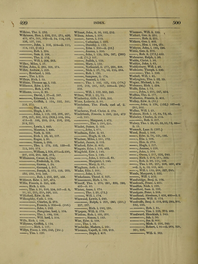 Wilkins, Tho. ii. 252. Wilkinson, Hen. i. 230, 251, 275, 426, 451, 478, 501, 502—ii. 34, 114, 116, 156, 157, 188. -, John, i. 316, 354—ii. Ill, 114, 118, (156.) -, Rob. i. 354. -, Sam. ii. 108. -, Tho. ii. 172. -, Will. i. 208, 263. Willen, Miles, i. 57. Willes, John, ii. 289, 308, 374. Willet, Andrew, i. 229. -, Rowland, i. 362. -, Tho. i. 229. Willeys, Rich. i. 19. William, Thomas ap, i. 1 93. Williamot, Edw. i. 475. --, Rob. i. 476. Williams,-, ii. 20. -, David, i. 57—ii. 387. -, Edmund, i. 328. -, Griffith, i. 134, 332, 341, 358, 375. -, Hen. i. 87. -, Hugh, i. 471. -, John, i. 119, 192, 206, 267, 276, 297, 302, 312, (328,) 358, 364, 47 8—ii. 186, 210, 214, 216, 252, 314, 331. -, Lewis, i. 449. -, Maurice, i. 449. --, Nath. ii. 353. -, Rich. i. 16, 49, 117. -, Roger, i. 91. -, Simon, i. 288. --, Tho. i. 179, 193, 199—ii. 353, 360, 373. -, William, i. 328,471—ii. 190, 207, 250, 289, 308, 373. Williamson, Caesar, ii. (34.) ——--—, Frederick, ii. 134. -, Gawen, i. 24. -, Gerrard, i. 317. -, Joseph, ii. 175, 198, 209, 232, 239, 312, 346. -, Rob. i. 235, 287, 438. Willimot, Edw. i. 397, 475. Willis, Francis, ii. 395, 406. -, Rich. i. 499. -, Tho. i. 31, 316, 334, 507—ii. 9, 91, 95, 221, 235, 326, 353. Willisford, Edw. ii. 60. Willoughby, Cath. i. 104. -Charles, ii. 279. --, Francis, i. 202—ii. (246.) —-, John, i. 242. -, Peregrine, lord, i. 104. *-, Tho. i. 190, 198. -, Will, lord, i. 104. Wills, Rich. i. 198. Willyams, Griffith, i. 134. -, Rich. i. 117. Willys, Franc, i. 239, 240, (241.) -, Tim. i. 220. Wilmot, John, ii. 36, 192, 252. Wilson, Adam, i. 358. -, Aaron, i. 510. -, Catharine, i. 390. -, Dorothy, i. 139. -, Edm. i. 360—ii. (93.) -, Joanna, i. 390. -, John, i. 139, 324, 387, (389) —ii. (71,) 307. -, Judith, i. 139. -, Mary, i. 139. -—Nathaniel, ii. 277, 298, 398. ■-, Nich. i. 27, 75, 88, 139, 264. -, Rob. i. I 39. -, Sampson, ii. 174. -, Samuel, i. 1 39. -, Tho. i. 102, 123, 139, (174,) 196, 209, 241, 327, 398—ii. (80,) 20S. --, Will. i. 322, 360, 385. Wilton, Will. i. 22, 73. Wimberley, Gilb. i. 289, 391. Wims, Lodovic, ii. 80. Winchelsea, Tho. Finch, earl of, ii. 102. Wincherus, Fred. Christ, ii. 379. Windebank, Francis, i. 290, 291, 473 —ii. 185. -, Margaret, i. 473. -, Tho. i. 290, 291. Windet, James, ii. 193. -, John, i. 47 1. Windham, Edw. ii. 33. -, Hugh, ii. 33. Windsor, Miles, i. 161, 172. Windut, James, ii. 193. Winford, Edw. ii. 402. Wingate, Edm. i. 356, 463. Wingfield, Edw. i. 140. .-•, Geo. i. 140. .-, John, i. 260—ii. 61. -, Margaret, i. 140. -, Mary, ii. 61. Wingham, Arth. i. 471. Winke, Eliz. i. 301. -, John, i. 301. Winkelman, Theod. ii. 327. Winnesmore, Rich. i. 78. Winniff, Tho. i. 278, 291, 339, 390, 493—ii. 80. Winter, Anne, i. 174. -, Tho. i. 21, (73.) -, Will. i. 174. Winwood, Lewis, i. 240. -, Ralph, i. 221, 240, (251,) 257, 267. -, Rich. i. 240, 251. Wipspen, Will. ii. 179. Wisdom, Rob. i. 101, 201. -, Simon, i. 185. Wise, Edw. ii. 168, -, Tho. i. 50. Wisebecke, Madern, i. 161. Wiseman, Capell, ii. 199, 219. -, Steph. i. 416. Wiseman, Will. ii. 199. ^ Wishart, Geo. ii. 251. —-, Rob. ii. 251. Withers, Geo. i. 403. -, Hen. i. 194, 271. Withyns, John, i. 180, 186. Wittie, Geo. ii. 376. -, Rob. ii. (375,) 450. Wobourne, Ralph, i. 96. Wodde, Christ, i. 36. Woddys, John, i. 63. Woddysbury, Will. i. 46. Wodenote, Theoph. i, 390. -, Tho. i. 390. Wodiall, Will. i. 43. Wodyngton, Tho. i. 22, 39. Wogan, Michael, i. 38. Woleman, Rich. i. 294. Wolfe, Edm. i. 73. -, John, i. 231, 247, 434. Wolfius, Tho. ii. 177. Wollaston, Francis, ii. 401. Wolley, Edw. ii. (53.) •-, John, i. 138, (152,) 167—ii. 281, 302. Wollur, Will. i. 25. Wolman, Rich. i. 16, 64, 73, S9. Wolseley, Charles, ii. 218. -—, Rob. ii. 217. Wolsey, Tho. i. 28, 29, 39, 55, 73, 88— ii. 19. Womack, Laur. ii. (267.) Wood, Basil, i. 348. -, Edw. ii. 78, 121, 186. -Eliz. i. 306. -, Hen. ii. 270. -, Hugh, i. 227. -, Joanne, i. 226. -, John, i. 364. -, Owen, i. 217, 226, 240. -, Rich. i. 214, 27 1, 322. -, Rob. ii. 90, 121, 193. -, Tho. i. 66, 267, 306, 460, 474 —ii. 3, 4, 12, 105, 401. -, Will.i. 159, 208, 227,240. Woods, Margaret, i. 322. -, Will, i. 322. Woodbridge, Benj. ii. 108. Woodcock, Franc, i. 465. Woodfen, Nich. i. 198. Woodford, Sam. ii. 192. Woodgate, Peter, i. 388. Woodhead, Abraham, i. 438, 460—ii. 2. Woodhouse, Will. ii. 174. Woodroffe, Benj. ii. 218, 262, 289, 301, 332, 333. --, Rob. i. 31. -, Tim. i. 356, 372, 489. Woodward, Hezekiah, i. 342. ---, Job. i. 50. —— -—, Jos. ii. 401. -, Mich. ii. 238, 349. -, Robert, i. 81—ii. 264, 328, 361, 396. -, Will. ii. 369. /