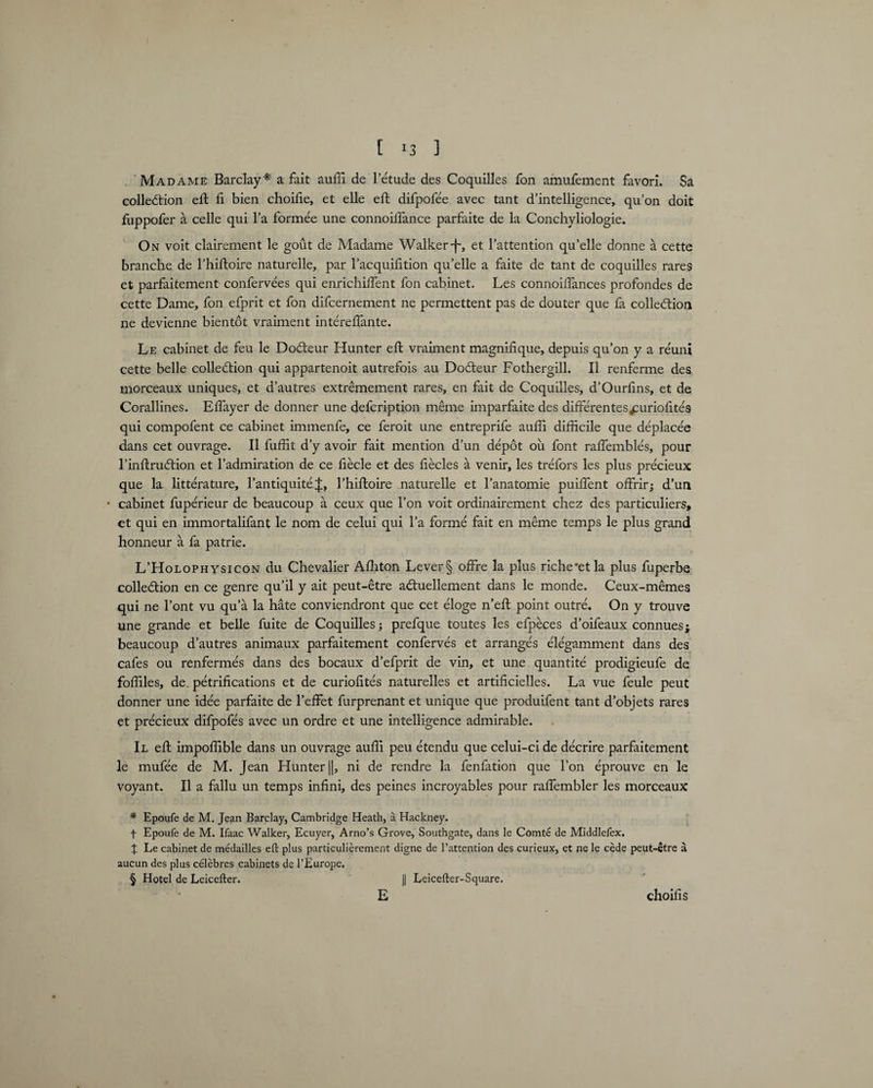 Madame Barclay* * * § a fait auffi de letude des Coquilles fon amufement favorl. Sa collection eft fi bien choilie, et elle eft difpofee avec tant d’intelligence, qu’on doit fuppofer a celle qui la formee une connoiifance parfaite de la Conchyliologie. On voit clairement le gout de Madame Walker-f-, et l’attention qu’elle donne a cette branche de l’hiftoire naturelle, par l’acquifition qu’elle a faite de tant de coquilles rares et parfaitement confervees qui enrichilfent fon cabinet. Les connoiffiances profondes de cette Dame, fon efprit et fon difcernement ne permettent pas de douter que fa collection ne devienne bientot vraiment intereffante. Le cabinet de feu le DoCteur Hunter eft vraiment magnifique, depuis qu’on y a reuni cette belle collection qui appartenoit autrefois au DoCteur Fothergill. II renferme des morceaux uniques, et d’autres extremement rares, en fait de Coquilles, d’Ourfins, et de Corallines. Elfayer de donner une defcription meme imparfaite des differentesjmriofites qui compofent ce cabinet immenfe, ce feroit une entreprife auffi difficile que deplace'e dans cet ouvrage. II fuffit d’y avoir fait mention d’un depot ou font raffembles, pour 1’inflruCtion et l’admiration de ce fiecle et des fiecles a venir, les trefors les plus precieux que la litterature, l’antiquite l’hiftoire naturelle et l’anatomie puiffent offrir; d’un • cabinet fuperieur de beaucoup a ceux que l’on voit ordinairement chez des particulars, et qui en immortalifant le nom de celui qui l’a forme fait en meme temps le plus grand honneur a fa patrie. L’Holophysicon du Chevalier Affiton Lever§ offre la plus riche*etla plus fuperbe collection en ce genre qu’il y ait peut-etre aCtuellement dans le monde. Ceux-memes qui ne l’ont vu qu’a la hate conviendront que cet eloge n’eft point outre. On y trouve une grande et belle fuite de Coquilles prefque toutes les efpeces d’oifeaux connues; beaucoup d’autres animaux parfaitement conferves et arranges elegamment dans des cafes ou renfermes dans des bocaux d’efprit de vin, et une quantite prodigieufe de foffiles, de. petrifications et de curiofites naturelles et artificielles. La vue feule peut donner une idee parfaite de l’effet furprenant et unique que produifent tant d’objets rares et precieux difpofes avec un ordre et une intelligence admirable. Il eft impoffible dans un ouvrage auffi peu etendu que celui-ci de decrire parfaitement le mufee de M. Jean Hunter ||, ni de rendre la fenfation que l’on eprouve en le voyant. II a fallu un temps infini, des peines incroyables pour raffiembler les morceaux * Epoufe de M. Jean Barclay, Cambridge Heath, a Hackney. f Epoufe de M. Ifaac Walker, Ecuyer, Arno’s Grove, Southgate, dans le Comte de Middlefex. J Le cabinet de medailles eft plus particulierement digne de l’attention des curieux, et ne le cede peut-etre a aucun des plus celebres cabinets de l’Europe. § Hotel de Leicefter. j| Leicefter-Square. E choilis