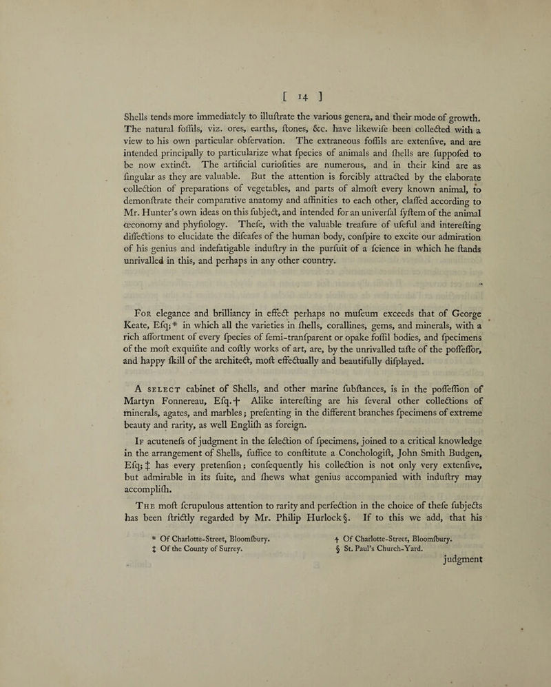 Shells tends more Immediately to illuftrate the various genera, and their mode of growth. The natural foffils, viz. ores, earths, Stones, &c. have likewife been collected with a view to his own particular obfervation. The extraneous foffils are extenfive, and are intended principally to particularize what fpecies of animals and ffiells are fuppofed to be now extinCt. The artificial curiofities are numerous, and in their kind are as fingular as they are valuable. But the attention is forcibly attracted by the elaborate collection of preparations of vegetables, and parts of almoft every known animal, to demonstrate their comparative anatomy and affinities to each other, claffed according to Mr. Hunter’s own ideas on this fubjeCt, and intended for an univerfal fyftem of the animal ceconomy and phyfiology. Thefe, with the valuable treafure of ufeful and interesting diffeCtions to elucidate the difeafes of the human body, confpire to excite our admiration of his genius and indefatigable induftry in the purfuit of a fcience in which he Hands unrivalled in this, and perhaps in any other country. For elegance and brilliancy in effeCt perhaps no mufeum exceeds that of George Keate, Efq; * in which all the varieties in ffiells, corallines, gems, and minerals, with a rich afiortment of every fpecies of femi-tranfparent or opake foffil bodies, and fpecimens of the moft exquifite and coftly works of art, are, by the unrivalled tafte of the poffeffior, and happy Skill of the architect, moSt effectually and beautifully difplayed. A select cabinet of Shells, and other marine fubftances, is in the poffeffion of Martyn Fonnereau, Efq.-f* Alike interesting are his feveral other collections of minerals, agates, and marbles j prefenting in the different branches fpecimens of extreme beauty and rarity, as well English as foreign. If acutenefs of judgment in the feleCtion of fpecimens, joined to a critical knowledge in the arrangement of Shells, Suffice to constitute a ConchologiSt, John Smith Budgen, Efq4 has every pretenfion; confequently his collection is not only very extenfive, but admirable in its fuite, and Shews what genius accompanied with induftry may accomplish. The moft fcrupulous attention to rarity and perfection in the choice of thele fubjeCts has been StriCtly regarded by Mr. Philip Hurlock§. If to this we add, that his * Of Charlotte-Street, Bloomfbury. f Of Charlotte-Street, Bloomfbury. X Of the County of Surrey. § St. Paul’s Church-Yard. judgment