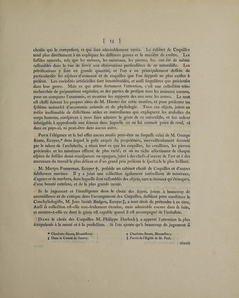 [ >5 ] choifis qui le compofent, et qui font admirablement varies. Le cabinet de Coquilles tend plus direCtement a en expliquer les differens genres et la maniere de croitre. Les foffiles naturels, tels que les metaux, les mineraux, les pierres, &c. ont ete de meme raffembles dans la vue de fervir aux oblervations particulieres de ce naturalise. Les petrification s y font en grande quantite, et l’on a eu principalement deffein de particularifer les efpeces d’animaux et de coquilles que Ton fuppofe ne plus exifter a prefent. Les curiofites artificielles font innombrables, et auffi lingulieres que precieufes dans leur genre. Mais ce qui attire fortement l’attention, c’eft une collection tres- recherchee de preparations vegetales, et des parties de prefque tous les animaux connus, pour en comparer l’anatomie, et montrer les rapports des uns avec les autres. Le tout eft claffe fuivant les propres idees de M. Hunter fur cette matiere, et pour prefenter un fyfteme univerfel d’ceconomie animale et de phyfiologie. Tous ces objets, joints au trefor ineftimable de diffeCtions utiles et intereffantes qui expliquent les maladies du corps humain, confpirent a nous faire admirer le genie de ce naturalise, et fon ardeur infatigable a approfondir une fcience dans laquelle on ne lui connoit point de rival, ni dans ce pays-ci, ni peut-etre dans aucun autre. Pour l’elegance et le bel effet aucun mufee peut-etre ne furpaffe celui de M. George Keate, Ecuyer,* dans lequel le gout exquis du proprietaire, merveilleufement feconde par le talent de l’architecle, a reuni tout ce que les coquilles, les corallines, les pierres precieufes et les mineraux offrent de plus varie j et ou un riche affortiment de chaque elpece de foffiles demi-tranfparens ou opaques, joint a des chefs-d’oeuvre de l’art et a des morceaux du travail le plus delicat et d’un grand prix prefente le fpedbacle le plus brillant. M. Martyn Fonnereau, Ecuyer-f-, pofsede un cabinet choifi de Coquilles et d’autres fubSances marines. II y a joint une collection egalement intereffante de mineraux, d’agates et de marbres, dans laquelle font raSembles des objets, tant mtionaux qu’etrangers, d’une beaute extreme, et de la plus grande rarete. Si le jugement et l’intelligence dans le choix des fujets, joints a beaucoup de connoilfance et de critique dans l’arrangement des Coquilles, fuffifent pour conftituer le Conchyliologifte, M. Jean Smith Budgen, EcuyerJ, a tout droit de pretendre a ce titre. Auffi fa collection eft-elle non-feulement etendue, mais admirable encore dans fa fuite, et montre-t-elle ce dont le genie eft capable quand il eft accompagne de l’induftrie. Dans le choix des Coquilles M. Philippe LIurlock§ a apporte l’attention la plus fcrupuleufe a la rarete et a la perfection. Si l’on ajoute qu’a beaucoup de jugement il * Charlotte-Street, Bloomfbury. J Dans le Comte de Surrey. t Charlotte-Street, Bloomfbury. § Parvis de l’Eglife de St. Paul. reunit