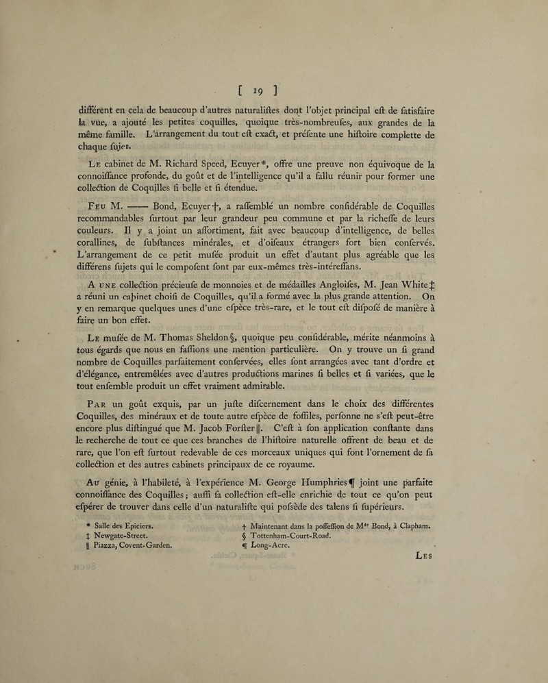 [ >9 ] different en cela de beaucoup d’autres naturaliftes dopt l’objet principal eft de fatisfaire la vue, a ajoute les petites coquilles, quoique tres-nombreufes, aux grandes de la meme famille. L’arrangement du tout eft exaCt, et prefente une hiftoire complette de chaque fujet. Le cabinet de M. Richard Speed, Ecuyer*, offre une preuve non equivoque de la connoiffance profonde, du gout et de Intelligence qu’il a fallu reunir pour former une collection de Coquilles li belle et ft etendue. Feu M.-Bond, Ecuyerf-, a raffemble un nombre confiderable de Coquilles recommandables furtout par leur grandeur peu commune et par la richeffe de leurs couleurs. II y a joint un affortiment, fait avec beaucoup d’intelligence, de belles corallines, de fubftances minerales, et d’oifeaux etrangers fort bien conferves. L’arrangement de ce petit mufee produit un effet d’autant plus agreable que les differens fujets qui le compofent font par eux-memes tres-intereffans. A une collection precieufe de monnoies et de medailles Angloifes, M. Jean White J; a reuni un cabinet choift de Coquilles, qu’il a forme avec la plus grande attention. On y en remarque quelques unes d’une efpece tres-rare, et le tout eft difpofe de maniere a faire un bon effet. Le mufee de M. Thomas Sheldon §, quoique peu confiderable, merite neanmoins a tous egards que nous en faftions une mention particuliere. On y trouve un ft grand nombre de Coquilles parfaitement confervees, elles font arrangees avec tant d’ordre et d’elegance, entremelees avec d’autres productions marines ft belles et ft variees, que le tout enfemble produit un effet vraiment admirable. Par un gout exquis, par un jufte difcernement dans le choix des difterentes Coquilles, des mineraux et de toute autre efpece de fofliles, perfonne ne s’eft peut-etre encore plus diftingue que M. Jacob Forfterj|. C’eft a fon application conftante dans le recherche de tout ce que ces branches de l’hiftoire naturelle offrent de beau et de rare, que l’on eft furtout redevable de ces morceaux uniques qui font l’ornement de fa collection et des autres cabinets principaux de ce royaume. Au genie, a l’habilete, a l’expefience M. George Humphries^ joint une parfaite connoiffance des Coquilles; aufli fa collection eft-elle enrichie de tout ce qu’on peut efperer de trouver dans celle d’un naturalifte qui pofsede des talens ft fuperieurs. * Salle des Epiciers. f Maintenant dans la pofleffion de Mde Bond, a Clapham. J Newgate-Street. § Tottenham-Court-Road. || Piazza, Covent-Garden. «[ Long-Acre. Les