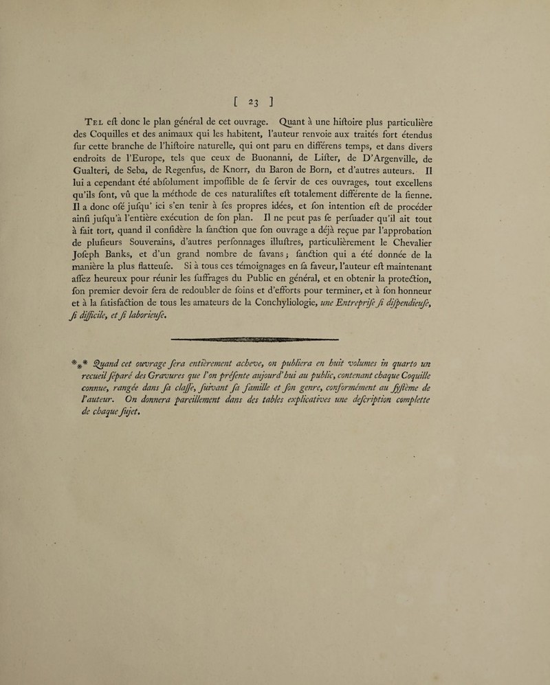 Tel eft done le plan general de cet ouvrage. Quant a une hiftoire plus particuliere des Coquilles et des animaux qui les habitent, l’auteur renvoie aux traites fort etendus fur cette branche de l’hiftoire naturelle, qui ont paru en differens temps, et dans divers endroits de 1’Europe, tels que ceux de Buonanni, de Lifter, de D’Argenville, de Gualteri, de Seba, de Regenfus, de Knorr, du Baron de Born, et d’autres auteurs. II lui a cependant ete abfolument impoffible de fe fervir de ces ouvrages, tout excellens qu’ils font, vu que la methode de ces naturaliftes eft totalement differente de la fienne. II a done ofe jufqu’ ici sen tenir a fes propres idees, et fon intention eft de proceder ainli jufqu’a l’entiere execution de fon plan. II ne peut pas fe perfuader qu’il ait tout a fait tort, quand il confidere la fanCtion que fon ouvrage a deja re9ue par lapprobation de plufteurs Souverains, d’autres perfonnages illuftres, particulierement le Chevalier Jofeph Banks, et d’un grand nombre de fa vans; fanCtion qui a ete donnee de la maniere la plus flatteufe. Si a tous ces temoignages en fa faveur, l’auteur eft maintenant aftez heureux pour reunir les fuffrages du Public en general, et en obtenir la protection, fon premier devoir fera de redoubler de foins et d’efforts pour terminer, et a fon honneur et a la fatisfaCtion de tous les amateurs de la Conchyliologie, une Entreprife Ji dijpendietfe, f difficileet Ji labor ieufe. *** Quand cet ouvrage fera entierement acheve, on publiera en huit volumes in quarto un recueil fepare des Gravures que l’on prefente aujourd’hui au public, contenant chaque Coquille connue, rangee dans fa clajje, fuiva?it fa famille et fon genre, conformement au fyjleme de Vauteur. On donnera pareillemcnt dans des tables explicatives une defeription complette de chaque fujet.