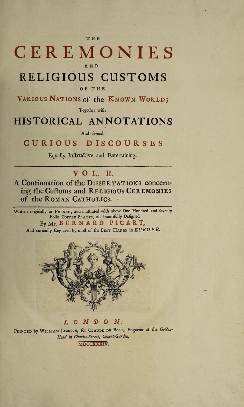 CEREMONIES AND RELIGIOUS CUSTOMS O F T H E Various Nations of the Known World; Together with HISTORICAL ANNOTATIONS And feveral CURIOUS DISCOURSES Equally Inftrudive and Entertaining. VOL. II. A Continuation of the Dissertations concern¬ ing theCuftoms and Religious Ceremonies of the Roman Catholics. Written originally in French, and illuftrated with above One Hundred and Seventy Folio Copper Plates, all beautifully Defigned By Mr. B E R N A R D PICART, And curioufly Engraved by moft of the Best Hands in EURO PE, LONDON: Printed by William Jackson, for Claude du Bose, Engraver at the Gotten Head in Charles-Street, Covent-Garden, MDCCXXXIV.