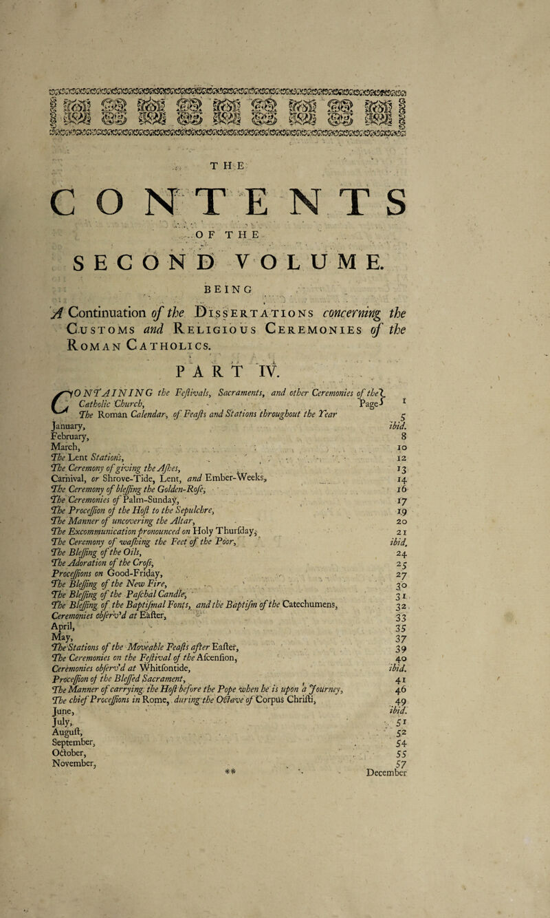 1 1<r 1253 <-r'f PA o«* ]>**•> «Ü53 T HE C T ENTS .O F T H E SECOND V O L U M E. BEING ' ' \ - ** • , * A Continuation of the Dissertations concerning the Customs and Religious Ceremonies of the Roman Catholics. P A R T IV. * • - • -i ■ \ » • -+ #• %* I • ». .. O N'T AIN IN G the Fefivals, Sacraments, o/Z>or Ceremonies of thet f . Catholic Church, - Page-J 1 ^ Fhe Roman Calendar, of Feafs and Stations throughout the Tear g January, /&*?. February, 8 March, . , io The Lent Stations, .  'r * . • 12 Fhe Ceremony of giving theAfes, - 13 Carnival, or Shrove-Tide, Lent, Ember-Weeks, 14, Fhe Ceremony of blefing the Golden-Roje, 16- Fhe Ceremonies of Palm-Sundaÿ, * 17 Fhe Procefion oj the Hof to the Sepulchre, 19 Manner of uncovering the Altar, - 20 Fhe Excommunication pronounced on Holy Thurfday, 21 72>o Ceremony of wafing the Feet of the Poor, Fhe Blefing of the Oils, * 24 Fhe Adoration of the Crofs, 23 ProceJJions on Good-Friday, , , 27 72)0 Blefing of the New Fire, . ' 3 0 Fhe Blefing of the Pafchal Candle.; “ 31 Fhe Blefing of the Baptifmal Fonts, the B apt fm of the Catechumens, 32 Ceremonies obfer Ad at Eafter, 3? APril. . , ■ 3S May, _ 37 Fhe Stations of the Moveable Feafs after Eafler, 3 9 Fhe Ceremonies on the Feflival oj the Afcenfion, 40 Ceremonies obfervd at Whitfontide, ibid. Procefion oj the Blefed Sacrament, . 41 Fhe Manner oj'carrying the Hof before the Pope when he is upon à Journey, 46 Fhe chief ProceJJions in Rome, during the OÛave of Corpus Chrifti, 49 June, 1 ibid. July, 7 - ‘ •• 51 Auguft, . . 1 * 52 September, ' . 54 Odober, | ' • 55 November, v 57 ** *• - December