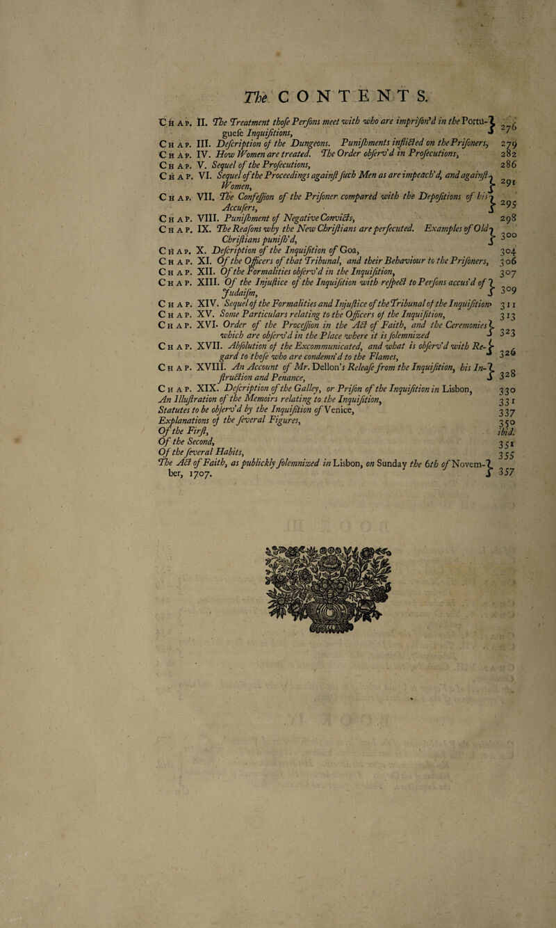 Cüap, II. The Treatment thofe Perfons meet with who are imprifortà in the Porta-2 ' , guefe Inquifitions, •* ' Chap. III. Defcription of the Dungeons. Punifhments infixed on thePrifoners, 279 Chap. IV. How Women are treated. The Order obferv d in Profecutions, 282 Chap. V. Sequel of the Profecutions, 286 Chap. VI. Sequel of the Proceedings againf fuch Men as are impeach'd, andagainjl+ Women, J 2^1 Chap. VII. The Confejfion of the Pr if oner compared with the Depoftions of hisj Accufers, ■ J 295 Chap. VIII. Punifhment of Negative Convicts, 298 Chap. IX. The Reafons why the New Chrijlians are perfecuted. Examples of Old'* Chrifians punijh'd, X ^ °° Chap. X. Defcription of the Inquifition of Goa> 304 Chap. XI. Of the Officers of that Tribunal', and their Behaviour to the Prifoners, 306 Chap. XII. Of the Formalities obferv d in the Inquifition, 307 Chap. XIII. Of the Injuflice of the Inquifition with refpeB to Perfons accus'd of ? Judaifm, S 3°9 Chap. XIV. Sequel of the Formalities and Injuflice of the Tribunal of the Inquifition> 311 Chap. XV. Some Particidars relating to the Officers of the Inquifition, 313 Chap. XVL Order of the Procefion in the AB of Faith, and the Ceremonies'! which are obferv'd in the Place where it isJolemnized 323 Chap. XVII. Abfolution of the Excommunicated, and what is obferv'd with Re- , gard to thofe who are condemn d to the Flames, 3 2 Chap. XVIII. An Account of Mr. Dellon’j Releafe from the Inquifition, his In-T fruBion and Penance, S 3 2 ° Chap. XIX. Defcription of the Galley, or PriJ’on of the Inquifition in Lisbon, An llluf ration of the Memoirs relating to the Inquifition, Statutes to be objerv'd by the Inquifiion of Venice, Explanations of the feveral Figures, Of the Firf, Of the Second, Of the feveral Habits, The AB of Faith, as publickly folemnized in Lisbon, on Sunday the 6th c/'Novem-? ber, 1707. j 3 57 33° 33r 337 35° ibid. 35* 355