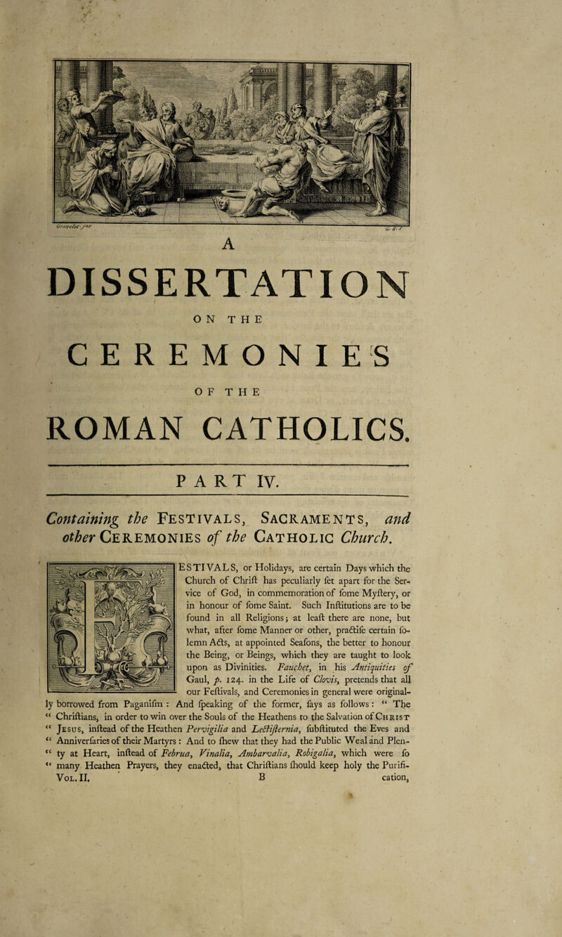 DISSERTATION ON THE CEREMONIES O F T H E ROMAN CATHOLICS. PART IV. Containing the Festivals, Sacraments, and other Ceremonies of the Catholic Church. ESTIVALS, or Holidays, are certain Days which the Church of Chrift has peculiarly fet apart for the Ser¬ vice of God, in commemoration of fome Myftery, or in honour of fome Saint. Such Inftitutions are to be found in all Religions; at lead: there are none, but what, after fome Manner or other, pradtife certain fo- lemn Adis, at appointed Seafons, the better to honour the Being, or Beings, which they are taught to look upon as Divinities. Fauchet, in his Antiquities of Gaul, p. 124. in the Life of Clovis, pretends that all our Feftivals, and Ceremonies in general were original¬ ly borrowed from Paganifm : And fpeaking of the former, fays as follows : “ The “ Chriftians, in order to win over the Souls of the Heathens to the Salvation of Christ “ Jesus, inftead of the Heathen Pervigilia and LeBiJlernia, fubftituted the Eves and u Anniverfaries of their Martyrs : And to (hew that they had the Public Weal and Plen- “ ty at Heart, inftead of Februa, Vinalia, Ambarvalia, Robigalia) which were fo ,c many Heathen Prayers, they enadled, that Chriftians fhould keep holy the Purifi-